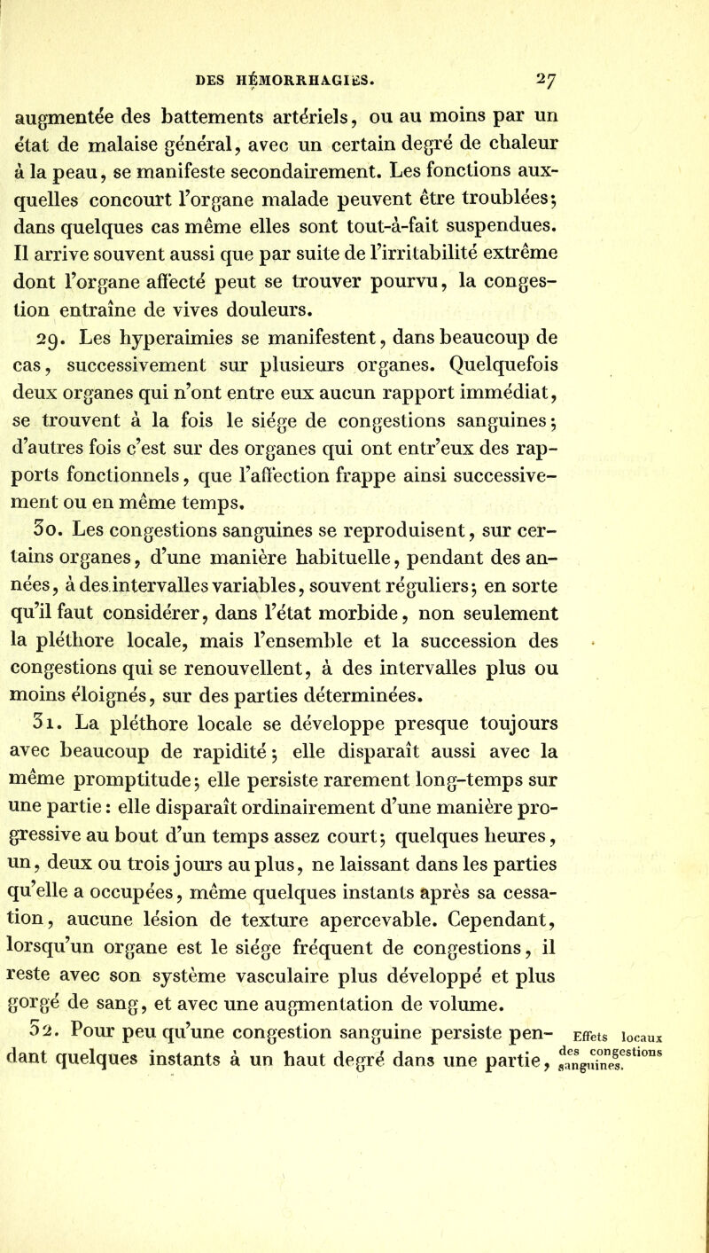 augmentée des battements artériels, ou au moins par un état de malaise général, avec un certain degré de chaleur à la peau, se manifeste secondairement. Les fonctions aux- quelles concourt l’organe malade peuvent être troublées; dans quelques cas même elles sont tout-à-fait suspendues. Il arrive souvent aussi que par suite de l’irritabilité extrême dont l’organe affecté peut se trouver pourvu, la conges- tion entraîne de vives douleurs. 29. Les hyperaimies se manifestent, dans beaucoup de cas, successivement sur plusieurs organes. Quelquefois deux organes qui n’ont entre eux aucun rapport immédiat, se trouvent à la fois le siège de congestions sanguines; d’autres fois c’est sur des organes qui ont entr’eux des rap- ports fonctionnels, que l’affection frappe ainsi successive- ment ou en même temps. 30. Les congestions sanguines se reproduisent, sur cer- tains organes, d’une manière habituelle, pendant des an- nées, à des intervalles variables, souvent réguliers; en sorte qu’il faut considérer, dans l’état morbide, non seulement la pléthore locale, mais l’ensemble et la succession des congestions qui se renouvellent, à des intervalles plus ou moins éloignés, sur des parties déterminées. 31. La pléthore locale se développe presque toujours avec beaucoup de rapidité ; elle disparaît aussi avec la même promptitude; elle persiste rarement long-temps sur une partie : elle disparaît ordinairement d’une manière pro- gressive au bout d’un temps assez court; quelques heures, un, deux ou trois jours au plus, ne laissant dans les parties qu’elle a occupées, même quelques instants après sa cessa- tion, aucune lésion de texture apercevable. Cependant, lorsqu’un organe est le siège fréquent de congestions, il reste avec son système vasculaire plus développé et plus gorgé de sang, et avec une augmentation de volume. 32. Pour peu qu’une congestion sanguine persiste pen- Effets locaux dant quelques instants à un haut degré dans une partie,