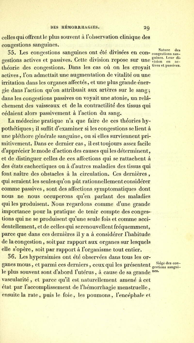 celles qui offrent le plus souvent à Tobservation clinique des congestions sanguines. 55. Les contestions santuines ont été divisées en con- gestions actives et passives. Cette division repose sur une théorie des congestions. Dans les cas où on les croyait actives ^ l’on admettait une augmentation de vitalité ou une irritation dans les organes affectés, et une plus grande éner- gie dans Faction qu’on attribuait aux artères sur le sang dans les congestions passives on voyait une atonie, un relâ- chement des vaisseaux et de la contractilité des tissus qui cédaient alors passivement à Faction du sang. La médecine pratique n’a que faire de cés théories hy- pothétiques ; il suffit d’examiner si les congestions se lient à une pléthore générale sanguine, ou si elles surviennent pri- mitivement. Dans ce dernier cas, il est toujours assez facile d’apprécier le mode d’action des causes qui les déterminent, et de distinguer celles de ces affections qui se rattachent à des états cachectiques ou à d’autres maladies des tissus qui font naître des obstacles à la circulation. Ces dernières, qui seraient les seules qu’on pût rationnellement considérer comme passives, sont des affections symptomatiques dont nous ne nous occuperons qu’en parlant des maladies qui les produisent. Nous regardons comme d’une grande importance pour la pratique de tenir compte des conges- tions qui ne se produisent qu’une seule fois et comme acci- dentellement, et de celles qui se renouvellent fréquemment, parce que dans ces dernières il y a à considérer l’habitude de la congestion, soit par rapport aux organes sur lesquels elle s’opère, soit par rapport à l’organisme tout entier. 56. Les hyperaimies ont été observées dans tous les or- ganes mous, et parmi ces derniers, ceux qui les présentent le plus souvent sont d’abord l’utérus, à cause de sa grande vascularité , et parce qu’il est naturellement amené à cet état par l’accomplissement de l’hémorrhagie menstruelle, ensuite la rate, puis le foie, les poumons, l’encéphale et Nature des congestions san- guines. Leur di- vision en ac- tives et passives. Siège des con- gestions sangui- nes.