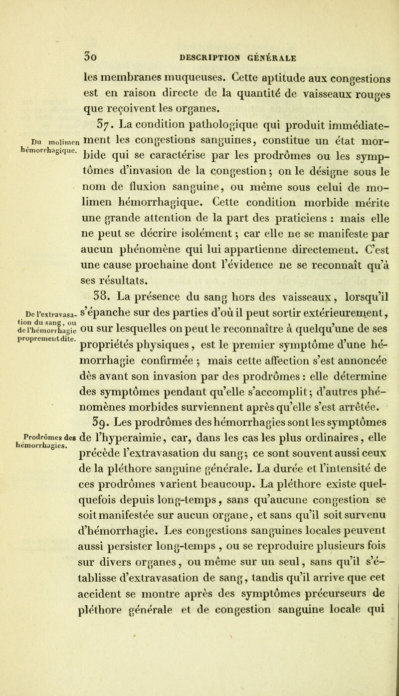 les membranes muqueuses. Cette aptitude aux congestions est en raison directe de la quantité de vaisseaux rouges que reçoivent les organes. 57. La condition pathologique qui produit immédiate- Du moiimen ment les congestions sanguines, constitue un état mor- emorrhagique. caractérise par les prodromes ou les symp- tômes d’invasion de la congestion -, on le désigne sous le nom de fluxion sanguine, ou même sous celui de mo- limen hémorrhagique. Cette condition morbide mérite une grande attention de la part des praticiens : mais elle ne peut se décrire isolément ; car elle ne se manifeste par aucun phénomène qui lui appartienne directement. C’est une cause prochaine dont l’évidence ne se reconnaît qu’à ses résultats. 38. La présence du sang hors des vaisseaux, lorsqu’il De l’extravasa- s’épauche sur dcs parties d’où il peut sortir extérieurenient, dei’hémoTrhag^e OU sur Icsquelles on peut le reconnaître à quelqu’une de ses proprement dite morrhagie confirmée 3 mais cette affection s’est annoncée dès avant son invasion par des prodromes : elle détermine des symptômes pendant qu’elle s’accomplit-, d’autres phé- nomènes morbides surviennent après qu’elle s’est arrêtée. 3g. Les prodrômes des hémorrhagies sont les symptômes Prodromes des dc l’hyperaimic, car, dans les cas les plus ordinaires, elle hémorrhagies. , ^ précédé 1 extravasation du sang-, ce sont souvent aussi ceux de la pléthore sanguine générale. La durée et l’intensité de ces prodrômes varient beaucoup. La pléthore existe quel- quefois depuis long-temps, sans qu’aucune congestion se soit manifestée sur aucun organe, et sans qu’il soit survenu d’hémorrhagie. Les congestions sanguines locales peuvent aussi persister long-temps , ou se reproduire plusieurs fois sur divers organes, ovi même sur un seul, sans qu’il s’é- tablisse d’extravasation de sang, tandis qu’il arrive que cet accident se montre après des symptômes précurseurs de pléthore générale et de congestion sanguine locale qui ‘ propriétés physiques, est le premier symptôme d’une hé-