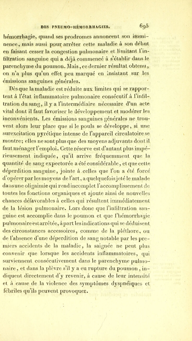 hémorrhagie5 quand ses prodromes annoncent son immi- nence , mais aussi pour arrêter cette maladie à son début en faisant cesser la congestion pulmonaire et limitant l'in- filtration sanguine qui a déjà commencé à s’établir dans le parenchyme du poumon. Mais, ce dernier résultat obtenu, on n’a plus qu’un effet peu marqué en insistant sur les émissions sanguines générales. Dès que la maladie est réduite aux limites qui se rappor- tent à l’état inflammatoire pulmonaire consécutif à l’infil- tration du sang 5 il y a l’intermédiaire nécessaire d’un acte vital dont il faut favoriser le développement et modérer les inconvénients. Les émissions sanguines générales ne trou- vent alors leur place que si le pouls se développe, si une surexcitation pyrétique intense de l’appareil circulatoire se montre; elles ne sont plus que des moyens adjuvants dont il faut ménager l’emploi. Cette réserve est d’autant plus impé- rieusement indiquée, qu’il arrive fréquemment que la quantité de sang expectorée a été considérable, et que cette déperdition sanguine, jointe à celles que l’on a été forcé d’opérer par les moyens de l’art, a quelquefois jeté le malade dansune oligaimie qui rend incomplet l’accomplissement de toutes les fonctions organiques et ajoute ainsi de nouvelles chances défavorables à celles qui résultent immédiatement de la lésion pulmonaire. Lors donc que l’infiltration san- guine est accomplie dans le poumon et que l’hémorrhagie pulmonaire est arrêtée, à part les indications qui se déduisent des circonstances accessoires, comme de la pléthore, ou de l’absence d’une déperdition de sang notable par les pre- miers accidents de la maladie, la saignée ne peut plus convenir que lorsque les accidents inflammatoires, qui surviennent consécutivement dans le parenchyme pulnio- naire , et dans la plèvre s’il y a eu rupture du poumon, in- diquent directement d’y revenir, à cause de leur intensité et à cause de la violence des symptômes dyspnéiques et fébriles qu’ils peuvent provoquer. I