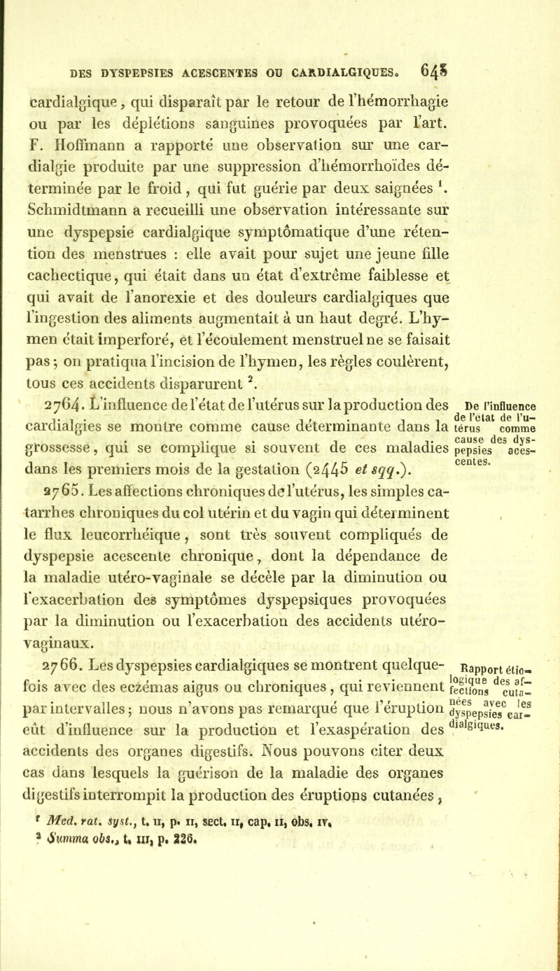 cardialgiqiie, qui disparaît par le retour de Thémorrliagie ou par les déplétious sauguines provoquées par l’art. F. Hoffmann a rapporté une observation sur une car- dialgie produite par une suppression d’iiémorrhoïdes dé- terminée par le froid, qui fut guérie par deux saignées b Schmidtmann a recueilli une observation intéressante sur une dyspepsie cardialgique symptomatique d’une réten- tion des menstrues : elle avait pour sujet une jeune fille cachectique, qui était dans un état d’extrême faiblesse et qui avait de l’anorexie et des douleurs cardialgiques que l’ingestion des aliments augmentait à un haut degré. L’hy- men était imperforé, et l’écoulement menstruel ne se faisait pas *, on pratiqua l’incision de l’hymen, les règles coulèrent, tous ces accidents disparurent 2 764. L’influence de l’état de l’utérus sur 1 a production des De l’influence T , . 1 fw • Il de l’etat de l’u- carclialgies se montre comme cause déterminante dans la téms comme , . ^ 1 T cause des dys- grossesse, qui se complique si souvent de ces maladies pepsies aces- dans les premiers mois de la gestation (2445 et sqq.\ 2765. Les affections chroniques de l’utérus, les simples ca- tarrhes chroniques du col utérin et du vagin qui déterminent le flux leucorrhéique, sont très souvent compliqués de dyspepsie acesceiite chronique, dont la dépendance de la maladie utéro-vaginale se décèle par la diminution ou rexacerbation des symptômes dyspepsiques provoquées par la diminution ou l’exacerbation des accidents utéro- vaginaux. 2766. Les dyspepsies cardialgiques se montrent quelque- fois avec des eczémas aigus ou chroniques , qui reviennent feluons ^ cuta- par intervalles ; nous n’avons pas remarqué que l’éruption dyspepsies^c eût d’influence sur la production et l’exaspération des accidents des organes digestifs. Nous pouvons citer deux cas dans lesquels la guérison de la maladie des organes digestifs interrompit la production des éruptions cutanées , ^ Med, rat, syst,, t. ii, p. ii, sect, ii, cap, ii, obs, iy, ? t^umma obs,, U xii| p, 226, centes. Rapport étio- car*