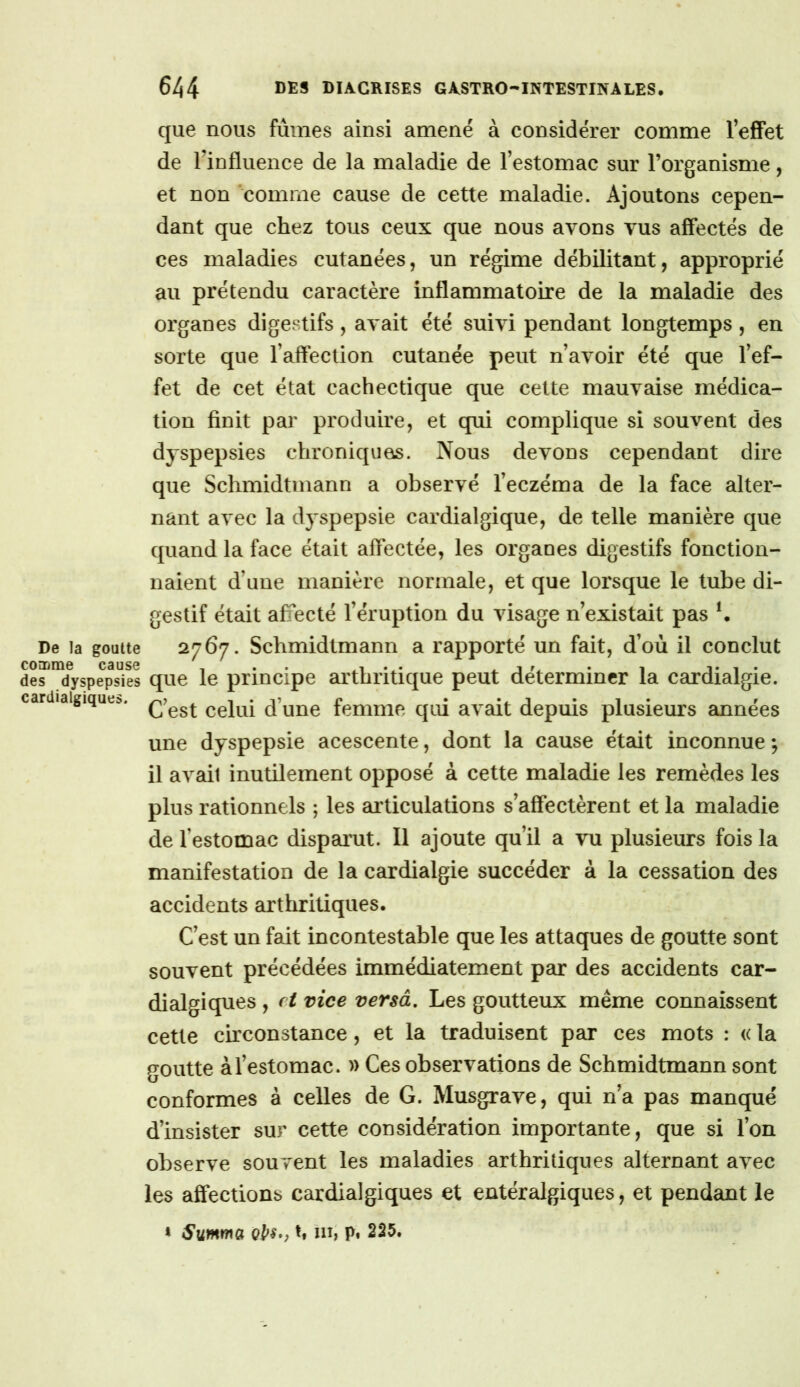 que nous fûmes ainsi amené à considérer comme TeiOFet de Tinfluence de la maladie de l’estomac sur l’organisme, et non 'comme cause de cette maladie. Ajoutons cepen- dant que chez tous ceux que nous avons vus affectés de ces maladies cutanées, un régime débilitant, approprié au prétendu caractère inflammatoire de la maladie des organes digestifs, avait été suivi pendant longtemps, en sorte que l’affection cutanée peut n’avoir été que l’ef- fet de cet état cachectique que cette mauvaise médica- tion finit par produire, et qui complique si souvent des dyspepsies chroniques. Nous devons cependant dire que Schmidtmann a observé l’eczéma de la face alter- nant avec la dyspepsie cardialgique, de telle manière que quand la face était affectée, les orgaues digestifs fonction- naient d’une manière normale, et que lorsque le tube di- gestif était affecté l’éruption du visage n’existait pas ^ De la goatte 2767. Schmidtmann a rapporté un fait, d’où il conclut CO 3)1X10 C3US0 1 • • A. ^ ^ • 1 des dyspepsies que le principe arthritique peut déterminer la cardialgie. cardialgique:.. Celui d’une femme qui avait depuis plusieurs années une dyspepsie acescente, dont la cause était inconnue ; il avait inutilement opposé à cette maladie les remèdes les plus rationnels ; les articulations s’afiectèrent et la maladie de l’estomac disparut. Il ajoute qu’il a vu plusieurs fois la manifestation de la cardialgie succéder à la cessation des accidents arthritiques. C’est un fait incontestable que les attaques de goutte sont souvent précédées immédiatement par des accidents car- dialgiques , f i vice versa. Les goutteux même connaissent cette circonstance, et la traduisent par ces mots : (( la goutte à l’estomac. » Ces observations de Schmidtmann sont conformes à celles de G. Musgrave, qui n’a pas manqué d’insister sur cette considération importante, que si l’on observe souvent les maladies arthritiques alternant avec les affections cardialgiques et entéralgiques, et pendant le * h ni; pi 225.