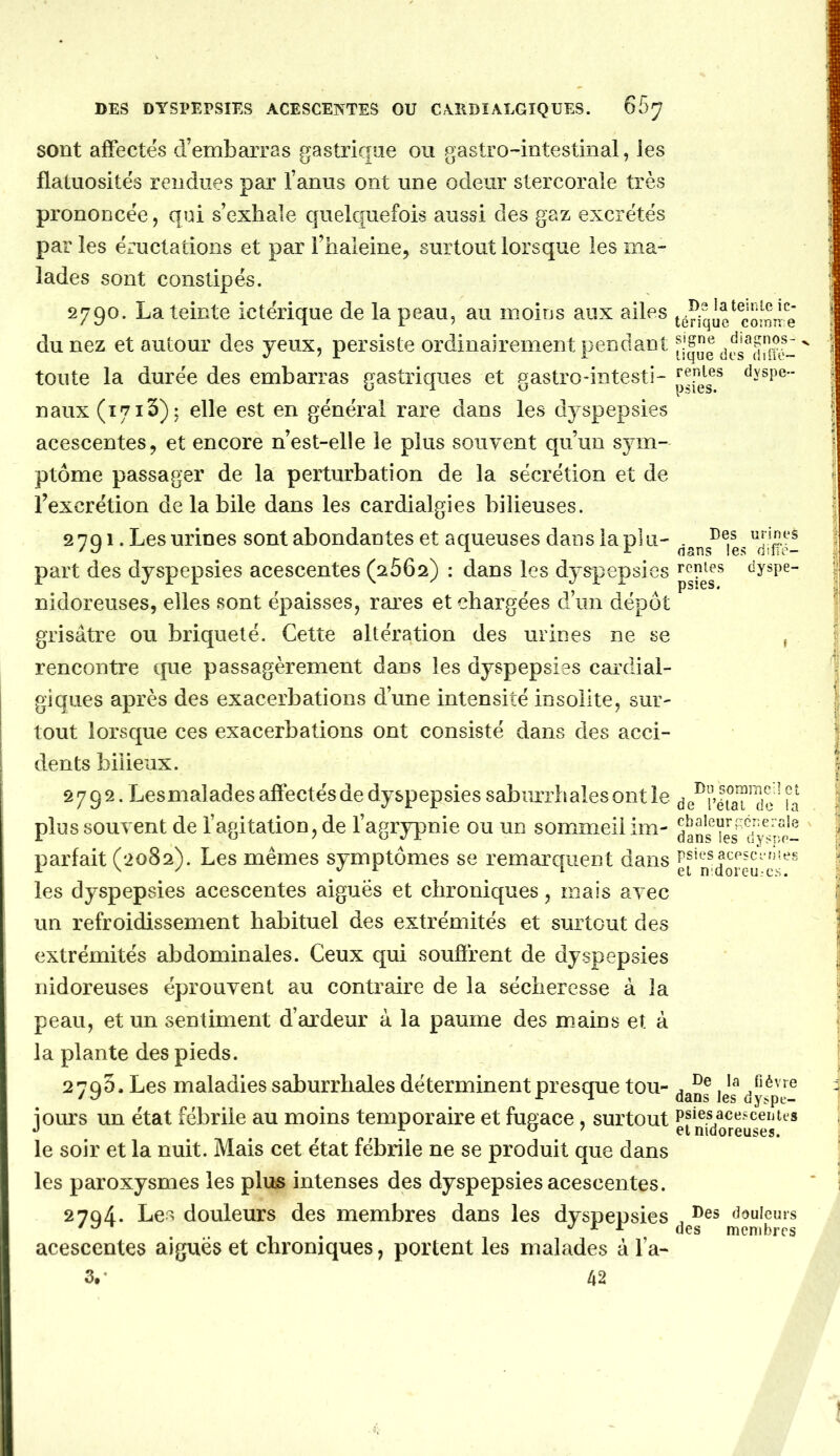 sont affectes d’embarras gastrique ou gastro-intestinal, les flatuosités rendues par l’anus ont une odeur stercorale très prononcée, qui s’exhale quelquefois aussi des gaz excrétés par les éructations et par l’haleine, surtout lorsque les ma- lades sont constipés. 2790. La teinte ictérique de la peau, au moirjs aux ailes téOqie^comîre du nez et autour des yeux, persiste ordinairement pendant toiite la durée des embarras gastriques et gastro-intesti- dyspe- naux (1713); elle est en général rare dans les dyspepsies acescentes, et encore n’est-elle le plus soiiyent qu’un sym- ptôme passager de la perturbation de la sécrétion et de l’excrétion de labile dans les cardialgies bilieuses. 2701. Les urines sont abondantes et aqueuses dans la plu- . part des dyspepsies acescentes (2662) : dans les dyspepsies renies dyspe- nidoreuses, elles sont épaisses, rares et chargées d’un dépôt grisâtre ou briqueté. Cette altération des urines ne se , rencontre que passagèrement dans les dyspepsies cardial- giques après des exacerbations d’une intensité insolite, sur- tout lorsque ces exacerbations ont consisté dans des acci- dents bilieux. 2792. Lesmalades affectés de dyspepsies saburrhales ont le de^rltaT^< ‘ fa plus souvent de l’agitation, de l’agrypnie ou un sommeil im- parfait (2082). Les mêmes symptômes se remarquent dans les dyspepsies acescentes aiguës et chroniques, mais avec un refroidissement habituel des extrémités et surtout des extrémités abdominales. Ceux qui souffrent de dyspepsies nidoreuses éprouvent au contraire de la sécheresse à la peau, et un sentiment d’ardeur à la paume des mains et à la plante des pieds. 2793. Les maladies saburrhales déterminent presque tou- les^y^p'e^ jours un état fébrile au moins temporaire et fugace, surtout efnfdo^euf4s^^ le soir et la nuit. Mais cet état fébrile ne se produit que dans les paroxysmes les plus intenses des dyspepsies acescentes. 2704. Les douleurs des membres dans les dyspepsies , dduieurs ' A ^ des membres acescentes aiguës et chroniques, portent les malades à l’a- 3,- 42