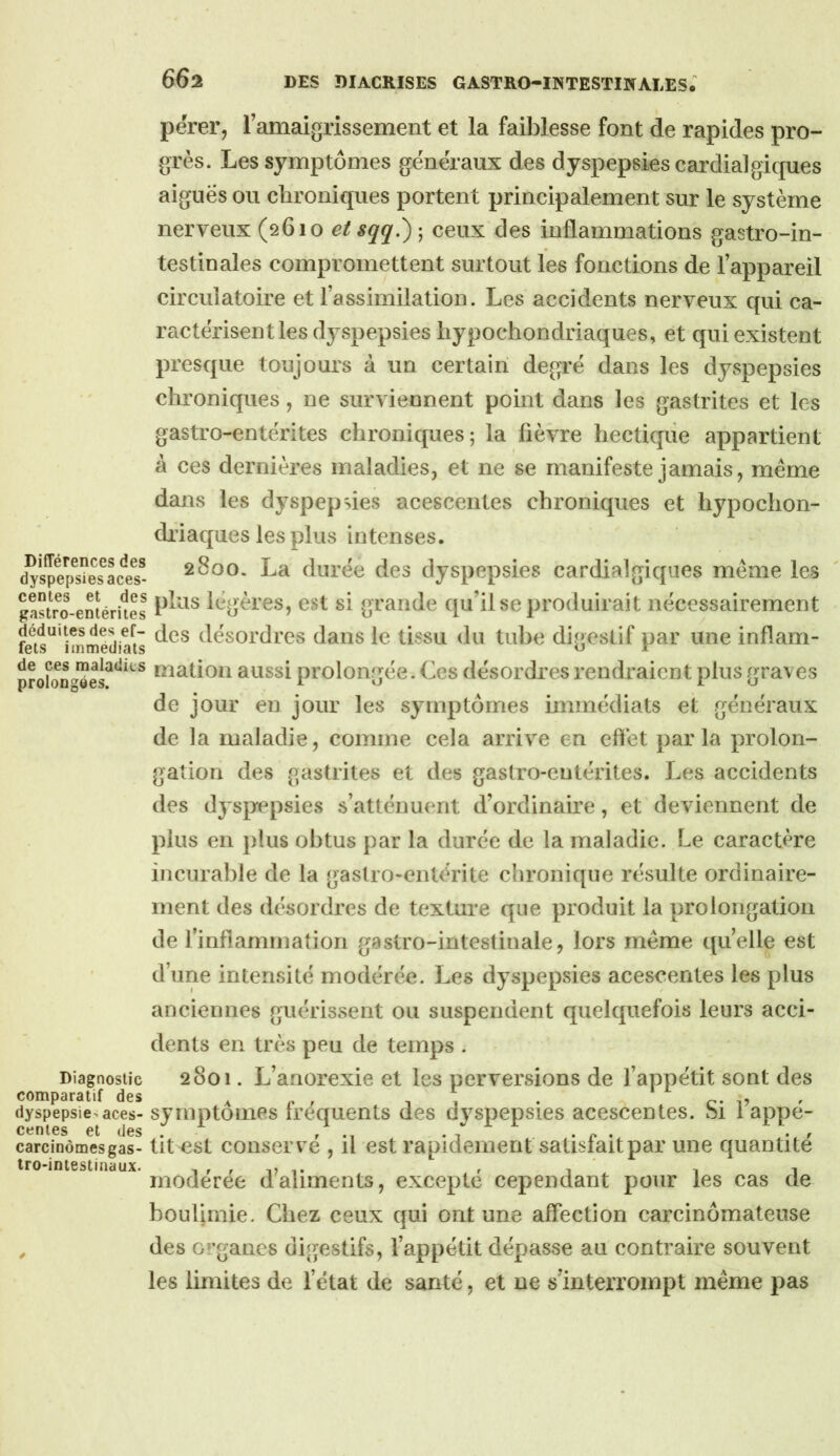 përei’j ramaigrissement et la faiblesse font de rapides pro- grès. Les symptômes généraux des dyspepsies cardialgiques aiguës ou cbroniques portent principalement sur le système nerveux (0610 etsqq.) -^ ceux des inflammations gastro-in- testinales compromettent surtout les fonctions de l’appareil circulatoire et l’assimilation. Les accidents nerveux qui ca- ractérisent les dyspepsies liypochondriaques, et qui existent presque toujours à un certain degré dans les dyspepsies chroniques, ne surviennent point dans les gastrites et les gastro-entérites chroniques; la fièvre hectique appartient à ces dernières maladies, et ne se manifeste jamais, même dans les dyspepsies acescentes chroniques et hypochon- dfiaques les plus intenses. 2800. La durée des dyspepsies cardialgiques même les gS^o-emérUes légères, est si grande qu’il se produirait nécessairement fâs^'immedia^s désordres dans le tissu du tube digestif par une inflam- niatioii aussi prolongée. Ces désordres rendraient plus graves de jour en jour les symptômes immédiats et généraux de la maladie, comme cela arrive en cflét parla prolon- gation des gastrites et des gastro-entérites. Les accidents des dyspepsies s’atténuent d’ordinaire, et deviennent de plus en plus obtus par la durée de la maladie. Le caractère incurable de la gastro-entérite chronique résulte ordinaire- ment des désordres de texture que produit la prolongation de l’infiammation gastro-intestinale, lors même quelle est d’une intensité modérée. Les dyspepsies acescentes les plus anciennes guérissent ou suspendent quelquefois leurs acci- dents en très peu de temps . Diagnostic 2801. L’anorexie et les perversions de l’appétit sont des comparatif des a n r i T . . c- i? ' dyspepsie>aces- symptomcs trcquents des dyspepsies acescentes. 81 lappe- carcinômesgas- tit^st coiiservé , il est rapidement satisfait par uiie quantité Iro-intestinaux. i r r u t r i i rnoderee daliments, excepte cependant pour les cas de boulimie. Chez ceux qui ont une affection carcinômateuse ^ des G‘’ganes digestifs, l’appétit dépasse au contraire souvent les limites de l’état de santé, et ne s’interrompt même pas