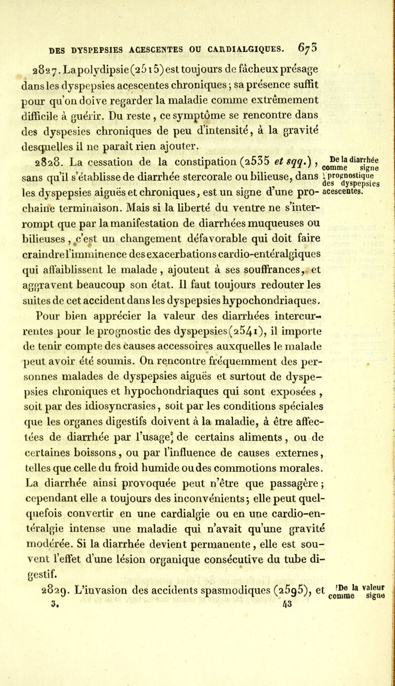 2827. Lapolydipsie (2 515) est touj ours de fâcheux présage dans les dyspepsies acescentes chroniques ; sa présence suffit pour qu on doive regarder la maladie comme extrêmement difficile à guérir. Du reste, ce symptôme se rencontre dians des dyspesies chroniques de peu d’intensité, à la gravité desquelles il ne paraît rien ajouter. 2828. La cessation de la constipation (2535 ? comme sans au’il s’établisse de diarrhée stercorale ou bilieuse, dans i prognostique ^ ^ ' des dyspepsies les dyspepsies aiguës et chroniques^ est un signe d une pro- acescentes. chaine terminaison. Mais si la liberté du ventre ne s’inter- rompt que par la manifestation de diarrhées muqueuses ou bilieuses, ^c’est un changement défavorable qui doit faire craindre l’imminence des exacerbations cardio-entéralgiques qui affaiblissent le malade, ajoutent à ses souffrances, et aggravent beaucoup son état. 11 faut toujours redouter les suites de cet accident dans les dyspepsies hypochondriaques. Pour bien apprécier la valeur des diarrhées intercur- rentes pour leprognostic des dyspepsies(2541), il importe de tenir compte des causes accessoires auxquelles le malade peut avoir été soumis. On rencontre fréquemment des per- sonnes malades de dyspepsies aiguës et surtout de dyspe- psies chroniques et hypochondriaques qui sont exposées , soit par des idiosyncrasies, soit par les conditions spéciales que les organes digestifs doivent à la maladie, à être affec- tées de diarrhée par l’usage® de certains aliments, ou de certaines boissons, ou par l’influence de causes externes, telles que celle du froid humide ou des commotions morales. La diarrhée ainsi provoquée peut n’être que passagère ; cependant elle a toujours des inconvénients-, elle peut quel- quefois convertir en une cardialgie ou en une cardio-en- téralgie intense une maladie qui n’avait qu’une gravité modérée. Si la diarrhée devient permanente, elle est sou- vent l’effet d’une lésion organique consécutive du tube di- gestif. 2829. L’invasion des accidents spasmodiques (25g5), et