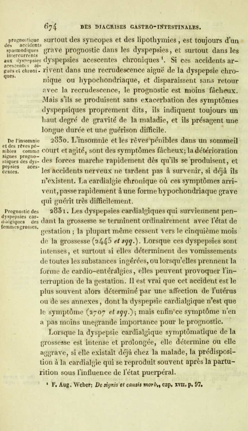 prognostique surtout des syncopes et des lipothymies , est touiours dun des accidents * i i i spasmodiques graye prognostic dans les dyspepsies, et surtout dans les intercurrents . x i • i o- aux ilysnepsies dj^spepsies accscentes chroniques . Si ces accidents ar- aceseenlts ai- . ^ , * .• i i , guëseï chroni. iiyent dans une recrudescence aigue de la dyspepsie chro- nique ou hypochondriaque, et disparaissent sans retour ayec la recrudescence, le prognostic est moins fâcheux. Mais s’ils se produisent sans exacerbation des symptômes dyspepsiques proprement dits, ils indiquent toujours un haut degré de gravité de la maladie, et ils présagent une longue durée et une guérison difficile. De l’insomnie 285o. L’insomiiie et les rêves pénibles dans un sommeil nibies comme court et agité, sont des symptômes fâcheux; la détérioration sîfq^ues des'^d^s^ des forces marche rapidement dès qu’ils se'produisent, et pepsies aces- . 4.1^ i cciiies. les accidents nerveux ne tardent pas a survenir, si déjà ils n’existent. La cardialgie chronique où ces symptômes arri- vent, passe rapidement aune forme hypochondriaque grave qui guérit très difficilement. Prognostic des 2831. Lcs dyspepsies cardialgiques qui surviennent pen- dyspepsies car- , , . . i* * . i» r i diaigiqiies des daiil la gTossesse se terminent ordinairement avec letat de femmesgrosses. . . 1 a . , . ., gestation ; la plupart meme cessent vers le cinquième mois de la grossesse (244^ Lorsque ces dyspepsies sont intenses, et surtout si elles déterminent des vomissements de toutes les substances ingérées, ou lorsqu’elles prennent la forme de cardio-entéralgies, elles peuvent provoquer l’in- terruption de la gestation. 11 est vrai que cet accident est le plus souvent alors déterminé par une affection de l’utérus ou de ses annexes, dont la dyspepsie cardialgique n’est que le symptôme (2707 et sqq.)-, mais enfin'ce symptôme n’en a pas moins unegrande importance pour le prognostic. Lorsque la dyspepsie cardialgique symptômatique de la grossesse est intense et prolongée, elle détermine ou elle aggrave, si elle existait déjà chez la malade, la prédisposi- tion à la cardialgie qui se reproduit souvent après la partu- rition sous l’influence de l’état puerpéral. • F. Aiïg. Weber; Dq signis et causis morb,^ cap. xvii, p. 97»