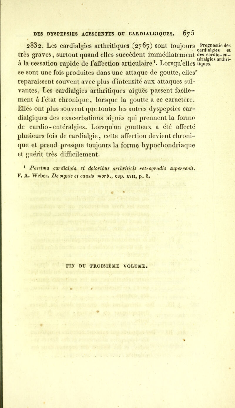 2832. Les cardialffîes arthritioues (2767) sont toujours Prognostic des ^ ^ ^ ^ • cardialgies et très graves, surtout quand elles succèdent immédiatement cardio-en- à la cessation rapide de Taffection articulaire L Lorsqu elles tiques, se sont une fois produites dans une attaque de goutte, elles reparaissent souvent avec plus d’intensité aux attaques sui- vantes. Les cardialgies arthritiques aiguës passent facile- ment à l’état chronique, lorsque la goutte a ce caractère. Elles ont plus souvent que toutes les autres dyspepsies car- dialgiques des exacerbations aiguës qui prennerit la forme de cardio-entéralgies. Lorsqu’un goutteux a été aifecté plusieurs fois de cardialgie, cette affection devient chroni- que et prend presque toujours la forme hypoçhondriaque et guérit très difficilement. * Pessima cardîalgia si doloribus arthrilicis retrogradis supervenil, F* A. Weber. Dengnis et causis morb,, cap, xvii, p, 8, FIN DU TROISIÉ3IE VOLUME.