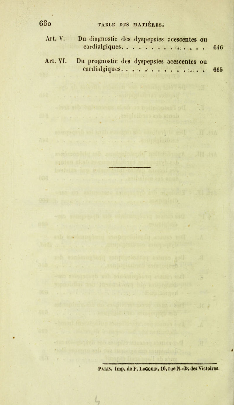 Art. V. Du diagnostic des dyspepsies acescentes ou cardialgiques . G46 Art. VI. Du prognostic des dyspepsies acescentes ou cardialgiques. . . - , . 665 V ê Paris. lmp. de F. Locqüin, 16, rue N.-D; des Victoires.