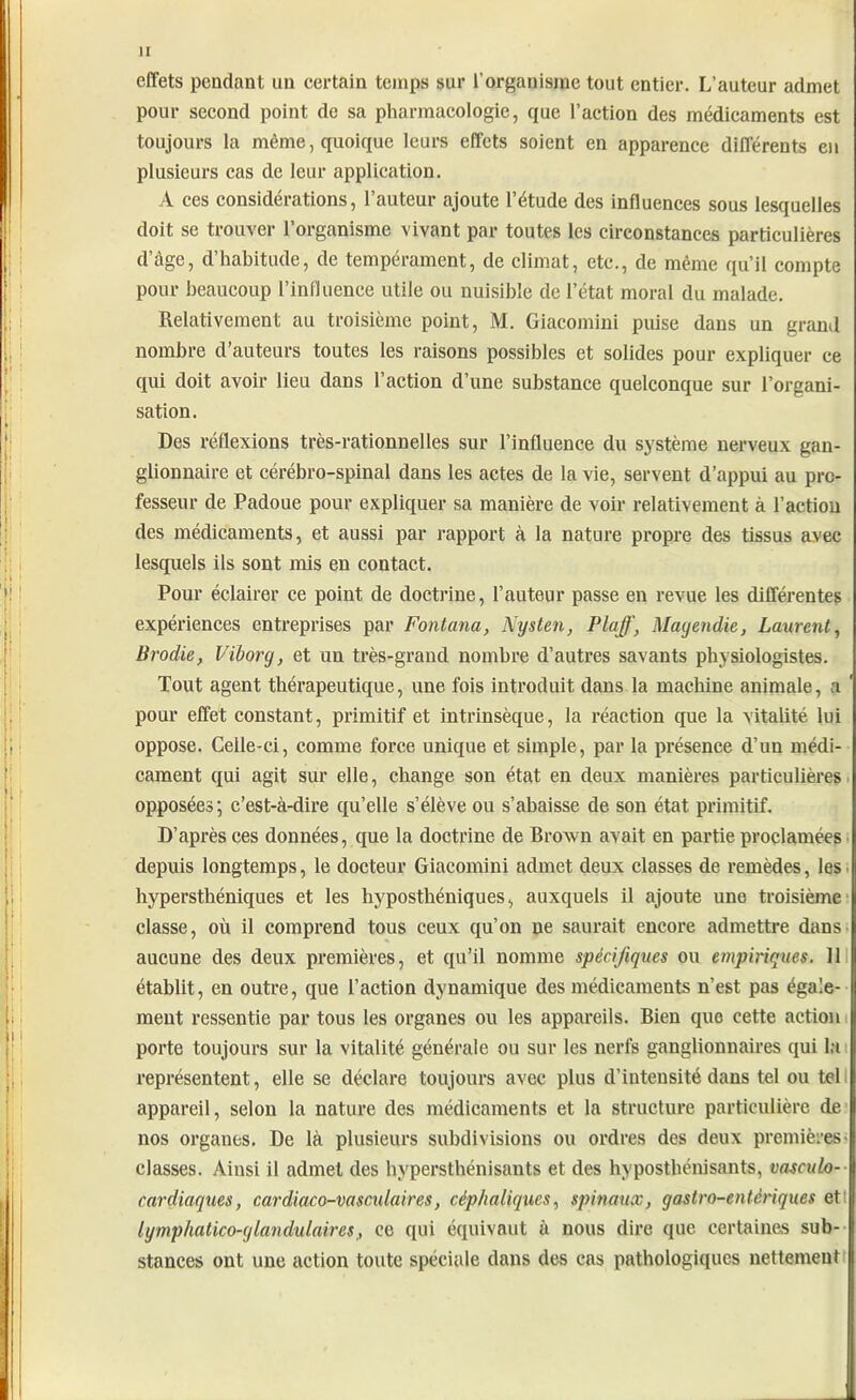 effets pendant un certain temps sur l’organisme tout entier. L’auteur admet pour second point de sa pharmacologie, que l’action des médicaments est toujours la même, quoique leurs effets soient en apparence différents en plusieurs cas de leur application. A ces considérations, l’auteur ajoute l’étude des influences sous lesquelles doit se trouver l’organisme vivant par toutes les circonstances particulières d’âge, d’habitude, de tempérament, de climat, etc., de même qu’il compte pour beaucoup l’influence utile ou nuisible de l’état moral du malade. Relativement au troisième point, M. Giacomini puise dans un grand nombre d’auteurs toutes les raisons possibles et solides pour expliquer ce qui doit avoir lieu dans l’action d’une substance quelconque sur l’organi- sation. Des réflexions très-rationnelles sur l’influence du système nerveux gan- glionnaire et cérébro-spinal dans les actes de la vie, servent d’appui au pro- fesseur de Padoue pour expliquer sa manière de voir relativement à l’action des médicaments, et aussi par rapport à la nature propre des tissus avec lesquels ils sont mis en contact. Pour éclairer ce point de doctrine, l’auteur passe en revue les différentes expériences entreprises par Fonlana, Nysten, PlaffMagendie, Laurent, Brodie, Viborg, et un très-grand nombre d’autres savants physiologistes. Tout agent thérapeutique, une fois introduit dans la machine animale, a ' pour effet constant, primitif et intrinsèque, la réaction que la vitalité lui oppose. Celle-ci, comme force unique et simple, par la présence d’un médi- cament qui agit sur elle, change son état en deux manières particulières opposées; c’est-à-dire qu’elle s’élève ou s’abaisse de son état primitif. D’après ces données, que la doctrine de Brown avait en partie proclamées depuis longtemps, le docteur Giacomini admet deux classes de remèdes, les hypersthéniques et les hyposthéniques, auxquels il ajoute une troisième classe, où il comprend tous ceux qu’on ne saurait encore admettre dans aucune des deux premières, et qu’il nomme spécifiques ou empiriques. 11 établit, en outre, que l’action dynamique des médicaments n’est pas égale- ment ressentie par tous les organes ou les appareils. Bien que cette action porte toujours sur la vitalité générale ou sur les nerfs ganglionnaires qui la représentent, elle se déclare toujours avec plus d’iutensité dans tel ou tel appareil, selon la nature des médicaments et la structure particulière de nos organes. De là plusieurs subdivisions ou ordres des deux premières classes. Ainsi il admet des hypersthénisants et des hyposthénisants, vasculo- cardiaques, cardiaco-vasculaircs, céphaliques, spinaux, gastro-entériques et lymphatico-glandulaires, ce qui équivaut à nous dire que. certaines sub- stances ont une action toute spéciale dans des cas pathologiques nettement