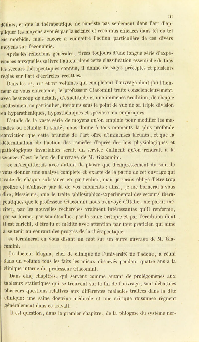 définis, et que la thérapeutique ne consiste pas seulement dans l’art d’ap- pliquer les moyens avoués par la science et reconnus efficaces dans tel ou tel cas morbide, mais encore à connaître faction particulière de ces divers moyens sur l’économie. Après les réflexions générales, tirées toujours d’une longue série d’expé- riences auxquelles se livre l’auteur dans cette classification essentielle de tous les secours thérapeutiques connus, il donne de sages préceptes et plusieurs règles sur l’art d’écrireles recett es. Dans les 11e, me et ivc volumes qui complètent l’ouvrage dont j’ai l’hon- neur de vous entretenir, le professeur Giacomini traite consciencieusement, avec beaucoup de détails, d’exactitude et une immense érudition, de chaque médicament en particulier, toujours sous le point de vue de sa triple division en hypersthéniques, hvposthéniques et spéciaux ou empiriques. L’étude de la vaste série de moyens qu’on emploie pour modifier les ma- ladies ou rétablir la santé, nous donne à tous moments la plus profonde conviction que cette branche de l’art offre d’immenses lacunes, et que la détermination de l’action des remèdes d’après des lois physiologiques et pathologiques invariables serait un service éminent qu’on rendrait à la science. C’est le but de l’ouvrage de M. Giacomini. Je m’acquitterais avec autant de plaisir que d’empressement du soin de vous donner une analyse complète et exacte de la partie de cet ouvrage qui traite de chaque substance en particulier; mais je serais obligé d’être trop prolixe et d’abuser par là de vos moments : ainsi, je me bornerai à vous dire, Messieurs, que le traité philosophico-expérimental des secours théra- peutiques que le professeur Giacomini nous a envoyé d’Italie, me paraît mé- riter, par les nouvelles l'echerches vraiment intéressantes qu’il renferme, par sa forme, par son étendue, par la saine critique et par l’érudition dont il est enrichi, d’être lu et médité avec attention par tout praticien qui aime à se tenir au courant des progrès de la thérapeutique. Je terminerai en vous disant un mot sur un autre ouvrage de M. Gia- comini. Le docteur Mugna, chef de clinique de l’université de Padoue, a réuni dans un volume tous les faits les mieux observés pendant quatre ans à la clinique interne du professeur Giacomini. Dans cinq chapitres, qui servent comme autant de prolégomènes aux tableaux statistiques qui se trouvent sur la fin de l’ouvrage, sont débattues plusieurs questions relatives aux différentes maladies traitées dans la dite clinique; une saine doctrine médicale et une critique raisonnée régnent généralement dans ce travail. Il est question, dans le premier chapitre, de la phlogose du système ner-
