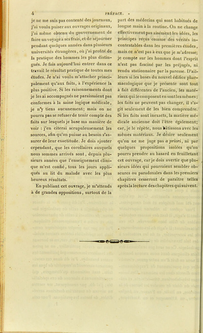 je ne nie suis pas contenté des journaux, j’ai voulu puiser aux ouvrages originaux, j’ai même obtenu du gouvernement de faire un voyagea scs frais, et de séjourner pendant quelques années dans plusieurs universités étrangères, où j’ai profite de la pratique des hommes les plus distin- gués. Je fais aujourd’hui entrer dans ce travail le résultat pratique de toutes mes études. Je n’ai voulu m’attacher princi- palement qu’aux faits, à l’expérience la plus positive. Si les raisonnements dont je les ai accompagnés ne paraissaient pas conformes à la saine logique médicale, je n’y tiens aucunement; mais on ne pourra pas se refuserde tenir compte des faits sur lesquels je base ma manière de voir : j’en citerai scrupuleusement les sources, afin qu’on puisse au besoin s’as- surer de leur exactitude. Je dois ajouter cependant, que les corollaires auxquels nous sommes arrivés sont, depuis plu- sieurs années que l’enseignement clini- que m’est confié, tous les jours appli- qués au lit du malade avec les plus heureux résultats. En publiant cet ouvrage, je m’attends à de grandes oppositions, surtout de la part des médecins qui sont habitués de longue main à la routine. On ne change cfleclivcinentpas aisément les idées, les principes reçus comme des vérités in- contestables dans les premières études, mais ce n’est pas à eux que je m’adresse; je compte sur les hommes dont l’esprit n’est pas fasciné par les préjugés, ni rendu stationnaire parla paresse. D’ail- leurs si les bases du nouvel édifice phar- macologique que je présente sont tout à fait différentes de l’ancien, les maté- riaux qui lecomposeut en sontlcs mêmes ; les faits ne peuvent pas changer, il s’a- git seulement de les bien comprendre. Si les faits sont inexacts, la matière mé- dicale ancienne doit l’être également; car, je le répète, nous bâtissons avec les mêmes matériaux. Je désire seulement qu’on ne me juge pas a priori, ni par quelques propositions isolées qu’ou pourra prendre au hasard en feuilletant cet ouvrage, car je dois avertir que plu- , sieurs idées qui pourraient sembler ob- scures ou paradoxales dans les premiers chapitres cesseront de paraître telles après la lecture des chapitres qui suivent.