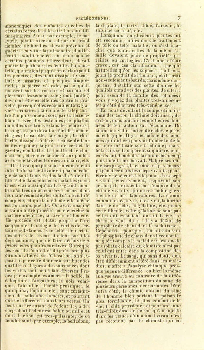 sionomiques des maladies et celles de certains corps; de là des attributs Curatifs imaginaires. Ainsi, par exemple, le po- lytric, plante fixée au sol par un grand nombre de fibrilles, devait prévenir et guérir la calvitie; la pulmonaire, dontles feuilles sont tachetées en blanc comme certains poumons tuberculeux, devait guérir la phthisie ; les feuilles d’immor- telle, qui imitent jusqu’à un certainpoint les gencives, devaient dissiper le scor- but; le sassafras et quelques pimpre- nelles, la pierre vésicale, parce qu’ils naissent sur les rochers et sur un sol pierreux; les semences degrémil (millet) devaient être excellentes contre la gra - velle, parce qu’elles ressemblentauxgra- viers urinaires ; la racine de salep con- tre l’impuissance au coït, par sa ressem- blance avec les testicules; le phallus impudicus se trouve dans le même cas ; le sang-dragon devait arrêter les hémor- rhagies; la carotte, la courge, la rhu- barbe, dissiper l’ictère, à cause de leur couleur jaune; la graisse de cerf et de gazelle, combattre la goutte et le rhu- matisme, et rendre la liberté aux jambes à cause de la vélocité de ces animaux, etc. —Il est vrai que plusieurs médicaments introduits par cette voie en pharmacolo- gie se sont trouvés plus tard d’une uti- lité réelle dans plusieurs maladies; mais il est vrai aussi qu’un très-grand nom - bre d’autres qu’on conserve encore dans les matières médicales sontd’une nullité complète, et que la méthode elle-même est au moins puérile. On avait imaginé aussi un autre procédé pour enrichir la matière médicale, la saveur et l’odeur. Ce procédé est plutôt propre à faire soupçonner l’analogie des vertus de cer- taines substances avec celles de certai- nes autres de saveur et odeur pareilles déjà connues, que de faire découvrir a priori leurs qualités curatives. Outre que les sens de l’odorat et du goût sont plus ou moins altérés par l’éducation, on s’ex- poserait par cette donnée à attribuer des qualités analogues à des substances dont les vertus sont tout à fait diverses. Pre- nez par exemple les amers : la scille, la coloquinte, l’angustura, la noix vomi- que, l’absinthe, l’acide prussique, le quinquina, l’opium, etc., sont certaine- ment des substances amères, et pourtant que de différences dansleurs vertus! On peut en dire autant de l’odeur. Il y a des corps dont l’odeur est faible ou nulle, et dont l’action est très-puissante; de ce nombre sont, par exemple, la belladone, la digitale, le tartre stibié, l’arsenic, le Sublimé corrosif, etc. Lorsqu’une ou plusieurs plantes ont été reconnues utiles dans le traitement de telle ou telle maladie, on s’est ima- giné que toutes celles de la même fa- mille devaient jouir de propriétés pa- reilles ou analogues. C’est une erreur grave , car ces classifications, quelque naturelles qu’on les suppose, sont tou- jours le produit de l’homme, et il serait non-seulement absurde, mais même dan- gereux , d’établir sur cette donnée les qualités curatives des plantes. Je citerai pour exemple la famille des solanées: vous y voyez des plantes très-innocen- tes à côté d’autres très-vénéneuses. En nous dévoilant la composition in- time des corps, la chimie doit aussi, di- sait-on,nous fournir les meilleures don- nées de leur action sur l’économie. De là une nouvelle source de richesse phar- macologique. Il y a eu même des hom- mes qui ont cru pouvoir fonder toute la matière médicale sur la chimie; mais, hélas ! ils se trompèrent singulièrement, carils ont demàndéàla chimie beaucoup plus qu’elle ne pouvait. Malgré ses im- mensesprogrès, la chimie n’a pas encore pu pénétrer dans les corps vivants ; peut- être n’y pénétrera-t-elle jamais. Les corps vivants, effectivement, esquivent son action; ils existent sous l’empire de la chimie vivante, qui ne ressemble guère à celle de nos laboratoires. La chimie commune découvre, il est vrai, la fibrine dans le muscle , la gélatine, etc. ; mais cette fibrine, celte gélatine ne sont pas celles qui existaient durant la vie. Le chimiste vous dit : « Il y a défaut de phosphate de chaux dans le rachitisme.» Cependant, pourquoi, en introduisant du phosphate de chaux dans l'économie, ne guérit-on pas la maladie ? C’est qu« le phosphate calcaire du chimiste n’est pas celui qui entre dans la composition des os vivants. Le sang, qui sans doute doit être différemment altéré dans les mala- dies, n’offre à l’analyse chimique pres- que aucune différence ; ou bien la même analyse trouve au contraire de la diffé- rence dans la composition du sang de plusieurs personnes bien portantes. D’un autre côté, la chimie obtient du sang de l’homme bien portant le poison le plus formidable, le plus ennemi delà vie, l’acide prussique ; et pourtant, une très-faible dose de poison qu’on injecte dans les veines d’un animal vivant n’est pas reconnue par le chimiste qui en