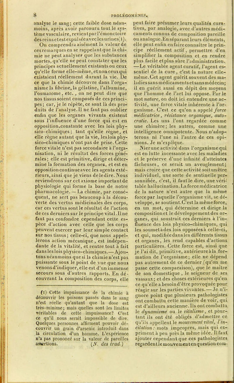 analyse le sang; cette faible dose néan- moins, après avoir parcouru tout le sys- tème vasculaire, re vient par l’émonctoire des reins et est cxpulsécaveclesurines(l). On comprendra aisément la valeur de ces remarques en se rappelantquc la chi- mie ne peut analyser que les substances mortes, qu’elle ne peut constater que les principes actuellement existants ou ceux qu’elle forme elle-même, etnonceuxqui existaient réellement durant la vie. De ce que la chimie découvre dans l’orga- nisme la fibrine, la gélatine, l’albumine, l’osmazome, etc. , on ne peut dire que nos tissus soient composés de ces princi- pes ; car, je le répète, ce sont là des pro- duits de l’analyse. Il ne faut pas oublier enfin que les organes vivants existent sous l’influence d’une force qui est en opposition.constante avec les lois phy- sico-chimiques; tant qu’elle règne, et elle règne autant que la vie, les lois phy- sico-chimiques n’ont pas de prise. Cette force vitale n’est pas secondaire à l’orga- nisation, ni le résultat des forces géné- rales ; elle est primitive, dirige et déter- mine la formation des organes, et est en opposition continueavec les agents exté- rieurs, ainsi que je viens de le dire. Nous reviendrons sur cet axiome important de physiologie qui forme la base de notre pharmacologie. — La chimie, par consé- quent, ne sert pas beaucoup à la décou- verte des vertus médicinales des corps, car ces vertus sont le résultat de l’action de ces derniers sur le principe vital.il ne faut pas confondre cependant cette es- pèce d’action avec celle que les corps peuvent exercer par leur simple contact sur nos tissus; celle-ci, que nous appel- lerons action mécanique , est indépen- dante de la vitalité, et rentre tout à fait dans les lois physico-chimiques.—Ajou- tons néanmoins que si la chimie n’est pas puissante sous le point de vue que nous venons d’indiquer, elle est d’un immense secours sous d’autres rapports. En dé- couvrant la composition des corps, elle (1) Cette impuissance de la chimie à découvrir les poisons passés dans le sang n’est réelle qu’autant que la dose est très-minime; mais quelles sont les limites véritables de cette impuissance? C’est ce qu’il nous serait impossible de dire. Quelques personnes, affirment pouvoir dé- couvrir un grain d’arsenic introduit dans la circulation d’un homme. L’expérience n’a pas prononcé sur la valeur de pareilles assertions. (N. des (rad) peut faire présumer leurs qualités cura- tives, par analogie, avec d’autres médi- caments connus de composition pareille ou analogue.En séparant leurs éléments, elle peut enfin en faire connaître le prin- cipe réellement actif, permettre d’en simplifier la composition et en rendre plus facile etplus sûre l’administration. — Le véritable agent curatif, l’agent es- sentiel de la cure, c’est la nature elle- même. Cet agent guérit souvent des ma- ladies sans médicaments et sans médecin; il en guérit aussi en dépit des moyens que l’homme de l’art lui oppose. Parle mot nature, on doit ici entendre une ac- tivité, une force vitale inhérente à l’or- ganisme. C’est ce qu’on a appelé force médicatrice, résistance organique, auto- cratie. Les uns l’ont regardée comme une chimère; les autres, comme une intelligence omnipotente. Nous n’adop- terons ni l’une ni l’autre de ces opi- nions. Je m’explique. Nierune activité dans l’organisme qui est en lutte incessante avec les maladies et le préserve d’une infinité d’atteintes fâcheuses, ce serait un aveuglement; mais croire que cette activité soitunêtre individuel, une sorte de sentinelle per- sonnifiée, c’est, il faut le dire, une véri- table hallucination. La force médicatrice de la nature n’est autre que la même force par laquelle l’organisme vit, se dé- veloppe, se soutient.C’est la même force, en un mot, qui détermine et dirige la compositionet le développement des or- ganes, qui soustrait ces derniers à l’in- fluence des lois physico-chimiques, qui les soumetàdes lois opposéesà celle-ci, et qui, modifiée dans les différents tissus et organes, les rend capables d’actions particulières. Cette force est, ainsi que je l’ai dit, primitive, antérieure à la for- mation de l’organisme; elle ne dépend pas autrement de ce dernier (qu’on me passe cette comparaison), que le maître de son domestique , le seigneur de ses vassaux; et des choses extérieures qu’en ce qu’elle a besoind’êtrc provoquée pour réagir sur les parties vivantes. — Je n’i- gnore point que plusieurs pathologistes ont combattu celte manière de voir, qui est d’ailleurs ancienne. Ils ont combattu le dynamisme ou le vitalisme, et pour- tant ils ont été obligés d’admettre ce qu’ils appellent le mouvement vital, l’in- citation: mots impropres, mais qui ex- priment à peu près la même idée. Il faut ajouter cependant que ces pathologistes regardent le mouvement en question coin-
