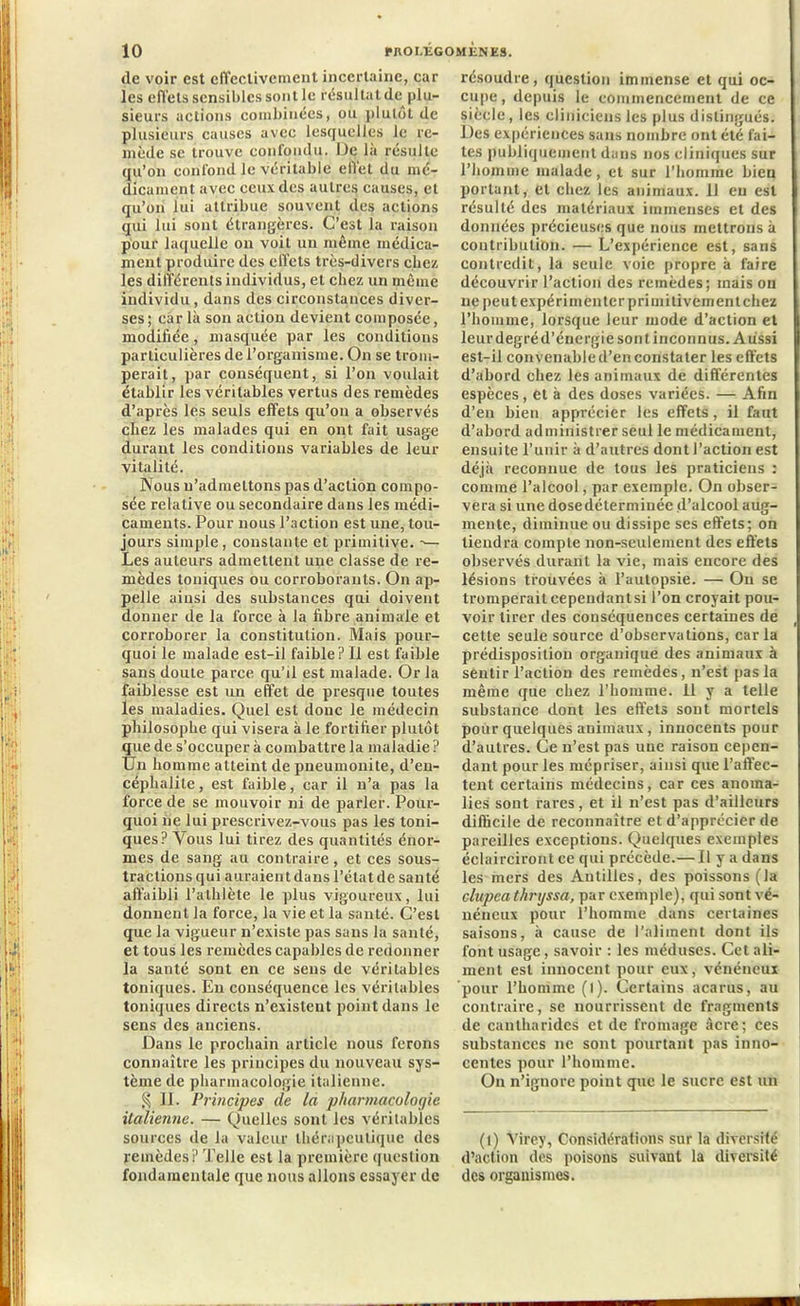 de voir est effectivement incertaine, car les effets sensibles sont le résultat de plu- sieurs actions combinées, ou plutôt de plusieurs causes avec lesquelles le re- mède sc trouve confondu. De là résulte qu’on confond le véritable effet du mé- dicament avec ceux des autres causes, et qu’on lui attribue souvent des actions qui lui sont étrangères. C’est la raison pour laquelle on voit un même médica- ment produire des effets très-divers chez les différents individus, et chez un même individu , dans des circonstances diver- ses ; car là son action devient composée, modifiée, masquée par les conditions particulières de l’organisme. On se trom- perait, par conséquent, si l’on voulait établir les véritables vertus des remèdes d’après les seuls effets qu’on a observés chez les malades qui en ont fait usage durant les conditions variables de leur vitalité. Nous n’admettons pas d’action compo- sée relative ou secondaire dans les médi- caments. Pour nous l’action est une, tou- jours simple, constante et primitive. ->— Les auteurs admettent une classe de re- mèdes toniques ou corroborants. On ap- pelle ainsi des substances qui doivent donner de la force à la fibre animale et corroborer la constitution. Mais pour- quoi le malade est-il faible? Il est faible sans doute parce qu’il est malade. Or la faiblesse est un effet de presque toutes les maladies. Quel est doue le médecin philosophe qui visera à le fortifier plutôt que de s’occuper à combattre la maladie ? Un homme atteint de pneumonite, d’en- céphalite, est faible, car il n’a pas la force de se mouvoir ni de parler. Pour- quoi ne lui prescrivez-vous pas les toni- ques? Vous lui tirez des quantités énor- mes de sang au contraire, et ces sous- tractions qui auraient dans l’état de santé affaibli l’athlète le plus vigoureux, lui donnent la force, la vie et la santé. C’est que la vigueur n’existe pas sans la santé, et tous les remèdes capables de redonner la santé sont en ce sens de véritables toniques. En conséquence les véritables toniques directs n’existent point dans le sens des anciens. Dans le prochain article nous ferons connaître les principes du nouveau sys- tème de pharmacologie italienne. § II. Principes de la pharmacologie italienne. — Quelles sont les véritables sources de la valeur thérapeutique des remèdes? Telle est la première question fondamentale que nous allons essayer de résoudre, question immense et qui oc- cupe , depuis le commencement de ce siècle, les cliniciens les plus distingués. Des expériences sans nombre ont été fai- tes publiquement dans nos cliniques sur l’homme malade, et sur l’homme bien portant, et chez les animaux. U eu est résulté des matériaux immenses et des données précieuses que nous mettrons à contribution. — L’expérience est, sans contredit, la seule voie propre à faire découvrir l’action des remèdes; mais on ne peut expérimenter primitivement chez l’homme, lorsque leur mode d’action et leur degré d’énergie sont inconnus. Aussi est-il convenable d’en constater les effets d’abord chez les animaux de différentes espèces, et à des doses variées. — Afin d’en bien apprécier les effets, il faut d’abord administrer seul le médicament, ensuite l’unir à d’autres dont l’action est déjà reconnue de tous les praticiens : comme l’alcool, par exemple. On obser- vera si une dosedéterminée d’alcool aug- mente, diminue ou dissipe ses effets; on tiendra compte non-seulement des effets observés durant la vie, mais encore des lésions trouvées à l’autopsie. — Ou se tromperait cependantsi l’on croyait pou- voir tirer des conséquences certaines de cette seule source d’observations, caria prédisposition organique des animaux à sentir l’action des remèdes, n’est pas la même que chez l’homme. 11 y a telle substance dont les effets sont mortels pour quelques animaux, innocents pour d’autres. Ce n’est pas une raison cepen- dant pour les mépriser, ainsi que l’affec- tent certains médecins, car ces anoma- lies sont rares, et il n’est pas d’ailleurs difficile de reconnaître et d’apprécier de pareilles exceptions. Quelques exemples éclairciront ce qui précède.— Il y a dans les mers des Antilles, des poissons (la clupeathrijssa, par exemple), qui sont vé- néneux pour l’homme dans certaines saisons, à cause de l’aliment dont ils font usage, savoir : les méduses. Cet ali- ment est innocent pour eux, vénéneux pour l’homme (l). Certains acarus, au contraire, se nourrissent de fragments de cantharides et de fromage âcre; ces substances ne sont pourtant pas inno- centes pour l’homme. On n’ignore point que le sucre est un (l) Virey, Considérations sur la diversité d’action des poisons suivant la diversité des organismes.