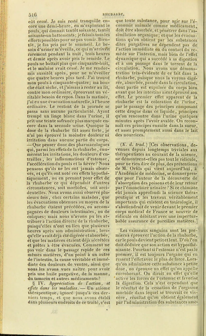 eût cessé. Je suis resté tranquille en- core une demi-heure, en m’explorant le pouls, qui donnait tantôt soixante, tantôt soixantc-un battements ; je faisais tous les efforts possibles pour ne pas vomir. Bien- tôt, je fus pris par le sommeil. Le be- soin d’uriner m’éveilla, ce qui m’arrivait rarement pendant la nuit, trois heures et demie après avoir pris le remède. Le pouls ne battaitplus que cinquante-huit, et le malaise avait cessé. Je me rendor- mis aussitôt après, pour ne m’éveiller que quatre heures plus tard. J’ai trouvé mou pouls à cinquante-quatre; ma bou- che était sèche, et j’aimais àrester au lit, contre mon ordinaire, éprouvant un vé- ritable besoin de repos. Dans la matinée, j’ai eu une évacuation naturelle, à l’heure ordinaire. Le restant de la journée se passa sans aucune particularité. Ayant trempé un linge blanc dans l’urine, il prit une teinte safranéeplus marquée en- core dans la seconde urine. Quoique la dose de la rhubarbe fut assez forte, je n’ai pas éprouvé la moindre douleur ni irritation dans aucune partie du corps. — Que penser donc des pharmacologues qui, parmi les effetsde la rhubarbe, énu- mèrent les irritations,les douleurs d’en- trailles , les inflammations d’estomac, l’accélération du pouls et la fièvre? Nous pensons qu’ils ne les ont jamais obser- vés, et qu’ils ont noté ces effets hypothé- tiquement, ou en prenant pour effet de la rhubarbe ce qui dépendait d’autres circonstances, soit morbides, soit acci- dentelles. Nous avons aussi observé plu- sieurs fois, chez certains malades, que les évacuations obtenues au moyen de la rhubarbe étaient précédées, ou accom- pagnées de douleurs intestinales, ou de coliques; mais nous n’avons pu les at- tribuera l’action directe de la rhubarbe, puisqu’elles n’ont eu lieu que plusieurs heures après son administration, lors- qu’elle avaitdéjk été digérée etabsorbée, et que les matières étaient déjà sécrétées et prêtes à être évacuées. Comment ne pas voir dans le passage rapide de ces mêmes matières, d’un point à un autre de l’intestin, la cause véritable et immé- diate des douleurs de ventre, ainsi que nous les avons vues naître pour avoir pris une huile purgative, de la manne, du tamarin et autres médicaments ? § IV. Appréciation de l'action, et effets dans Les maladies. — Un axiome thérapeutique, ignoré jusqu’à ces der- niers temps, et que nous avons établi dans plusieurs endroits de ce traité, c’est que toute substance, pour agir sur l’é- conomie animale comme médicament, doit être absorbée, et pénétrer dans l’as- similation organique; elque les évacua- tions qu’on obtient par les substances dites purgatives ne dépendent pas de l’action immédiate ou du contact du re- mède sur l’intestin, mais bien de l’effet dynamique qui a succédé à sa digestion et à son passage dans le torrent de la circulation. Nous avons une démons- tration très-évidente de ce fait dans la rhubarbe, puisque nous la voyons digé- rée, absorbée,passée dans la circulation, dont partie est expulsée du corps bien avant que les intestins aient éprouvé son effet. Le premier effet apparent de la rhubarbe est la coloration de l’urine, par le passage des principes composant cette drogue dans ce liquide, principes qu’on rencontre dans l’urine quelques minutes après l’avoir avalée. On recon- naît ces principes ensuite dans la sueur, et assez promptement aussi dans le lait des nourrices. {N. d. trad.) [Ces observations, de- venues depuis longtemps triviales aux thérapeutistes au courant de la science, ne démontrent-elles pas tout le ridicule, pour ne rien dire de plus, des prétentions de M. Orfila qui vient aujourd’hui, à l’Académie de médecine, se donnerpres- que pour l’auteur de la découverte de l’absorption des poisons et de leur retour parl’émonctoire urinaire? Si ce chimiste eût jamais approfondi la science théra- peutique et les travaux véritablement importants qui existent en toxicologie, il s’abstiendrait de venir devant le premier corps médical de France se couvrir de ridicule en débitant avec une impertur- bable assurance de pareilles matières.] Les vaisseaux sanguins sont les pre- miersà éprouver l’action de la rhubarbe, car le pouls devient petit et lent. D’où l’on doit déduire que son action est hyposthé- nisante. Pourtant si l’estomac n’est pas le premier, il est toujours l’organe qui en ressent l’effetavec le plus de force. Lors- qu’on administre cette substance àpetite dose, on éprouve un effet qu’on appelle corroborant. On dirait en effet qu’elle ‘active les forces de l’estomac et favorise la digestion. Cela n’est cependant que le résultat de la cessation de l’orgasme morbide dans lequel se trouvait ce vis- cère , résultat qu’on obtient également par l’administration des substances amè-