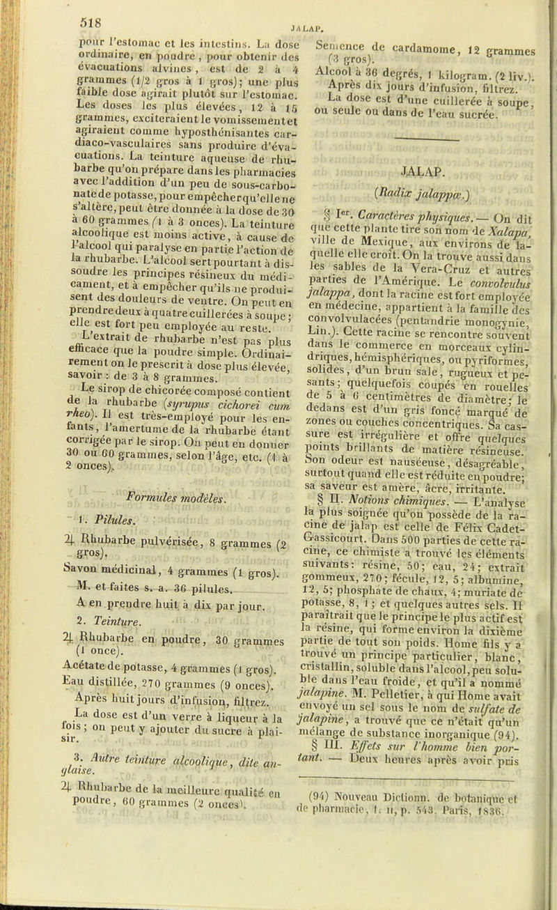 pour l’estomac et les intestins. La dose ordinaire, en poudre , pour obtenir des évacuations alvines , est de 2 à 4 grammes (1/2 gros à 1 gros); une plus faible dose agirait plutôt sur l'estomac. Les doses les plus élevées, 12 à 15 grammes, exciteraient le vomisseinentet agiraient comme hypostlicni'santes car- diaco-vasculaires sans produire d’éva- cuations. La teinture aqueuse de rhu- barbe qu’on prépare dans les pharmacies avec l’addition d’un peu de sous-carbo- natede potasse, pour empêcherqu’clle ne s altère, peut être donnée à la dose de 30 a 60 grammes (l à 3 onces). La teinture alcoolique est moins active, à cause de 1 alcool qui paralyse en partie l’action de la rhubarbe. L’alcool sert pourtant à dis- soudre les principes résineux du médi- cament, et à empêcher qu’ils ne produi- sent des douleurs de ventre. On peut en prendre deux à quatre cuillerées à soupe ; elle est fort peu employée au reste. L extrait de rhubarbe n’est pas plus emcace que la poudre simple. Ordinai- rement on le prescrit à dose plus élevée savoir : de 3 à 8 grammes. Le sirop de chicorée composé contient A f Joubarbe (syrupus cichorei cum rheo). 11 est très-employé pour les en- tants , l’amertume de la rhubarbe étant corrigée par le sirop. On peut en donner 30 ou 60 grammes, selon l’âge, etc. (I à 2 onces). Formules modèles. 1. Pilules. 4 Rhubarbe pulvérisée, 8 grammes (2 gros). v Savon médicinal, 4 grammes (l gros). M. et faites s. a. 36 pilules. A en prendre huit à dix par jour. 2. Teinture. 2J. Rhubarbe en poudre, 30 grammes (1 once). Acétate de potasse, 4 grammes (l gros). Lau distillée, 270 grammes (9 onces). Après huit jours d’infusion, filtrez. La dose est d’un verre à liqueur à la lois; on peut y ajouter du sucre à plai- sir. r <jlaiseUtre tcinlUre W°QlWe > dite an- 4 Rhubarbe de la meilleure qualité en poudre, 60 grammes (2 onces'. Semence de cardamome, 12 grammes (3 gros). Alcool à 36 degrés, 1 kilogram. (2 liv.). Après dix jours d’infusion, filtrez. La dose est d’une cuillerée à soupe, ou seule ou dans de Peau sucrée. JALAP. (Ttadix jalappce.) § Ier- Caractères physiques. — On dit que cette plante tire son nom de Xalapa, ville de Mexique, aux environs de la- quelle elle croît. On la trouve aussi dans les sables de la Vera-Cruz et autres parties de l’Amérique. Le convolvulus jalappa, dont la racine est fort employée en médecine, appartient à la famille des convolvulacées (pentandrie monogynie, Lin.). Cette racine se rencontre souvent dans le commerce en morceaux cylin- driques, hémisphériques, ou pyriformes solides, d un brun sale, rugueux et pe- sants ; quelquefois coupés en rouelles de 5 à 0 centimètres de diamètre - le dedans est d’un gris foncé marqué de zones ou couches concentriques. Sa cas- sure est irrégulière et offre quelques points brillants de matière résineuse. , Son odeur est nauséeuse, désagréable, surtout quand elle est réduite en poudre; sa saveur est amère, âcre, irritante. * § II. Notions chimiques. — L’analyse la plus soignée qu’on possède de la ra- cine de jalap est celle de Félix Cadet- G-assicourt. Dans 500 parties de cette ra- cine, ce chimiste a trouvé les éléments suivants: résine, 50; eau, 24; extrait gommeux, 270; fécule, 12, 5; albumine, 12, 5; phosphate de chaux, 4; muriate de potasse, 8, 1 ; et quelques autres sels. Il paraîtrait que le principe le plus actif est la résine, qui forme environ la dixième partie de tout son poids. Home fils y a trouvé un principe particulier, blanc, cristallin, soluble dans l’alcool, peu solu- ble dans l’eau froide, et qu’il a nommé jalapine. M. Pelletier, à qui Home avait envoyé un sel sous le nom de sulfate de jalapine, a trouvé que ce n’était qu’un mélange de substance inorganique (94). § III. Effets sur l’homme bien por- tant. — Deux heures après avoir pris (94) Nouveau Diçtionn. de botanique et de pharmacie, t. n, p. 543. Paris, JS36.
