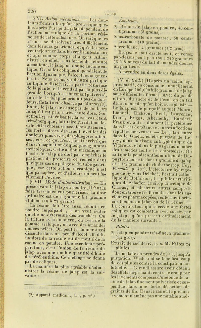 S YI. Action mécanique. — Les dou- leurs d’en traillcsqu’on éprouve quelque- fois après l’usage du julap dépendent de 1 action mécanique de la portion rési- neuse de cette substance. On sait que les résines se dissolvent très-difficilement dans les sucs gastriques, et qu’elles peu- vent séjourner dans les replis intestinaux et agir comme corps étrangers. Admi- nistré, en eflct, sous forme de teinture alcoolique, le jalap ne donne aucune co- lique. Or, si les coliques dépendaient de 1 action dynamique, l’alcool les augmen- terait. Nous avons vu d’autre part que ce liquide dissolvait la partie résineuse de la plante, et la rendait par là plus di- gérablc. Lorsqu’il estfinementpulvérisé, au reste, le jalap ne produit pas de dou- leurs. Ce fait a été observé parMurray (3). Lnhn, le jalap ne cause pas de douleurs lorsqu’il est pris à très-haute dose. Son action hyposthénisante, dans ce cas, étant tres-énergique, fait taire l’irritation lo- cale. Silesclioses se passaientautrement, les fortes doses devraient éveiller des douleurs plus vives, des phlogoses inten- ses, etc., ce qui n’est jamais arrivé que dans 1 imagination de quelques ignorants toxicologues. Cette action mécanique ou locale du jalap ne doit pas empêcher le praticien de prescrire ce remède dans quelques cas de plilogose du tube gastri- que, car cette action mécanique n’est que passagère, et d’ailleurs on peut fa- cilement l’éviter. § Y1I. Mode d'administration. — En prescrivant le jalap en poudre, il faut le faire très-finement pulvériser. La dose ordinaire est de l gramme à 1 pramrne et demi (18 à 27 grains). La résine doit être aussi réduite en poudre impalpable, si on veut éviter qu’elle ne détermine des tranchées. On la triture avec du sucre, ou avec de la gomme arabique , ou avec des amandes douces pelées. On peut la donner aussi dissoute dans un peu d’alcool affaibli. La dose de la résine est de moitié de la racine en poudre. Une excellente pré- paration, c’est l’union de la résine du jalap avec une double quantité d’huile de térébenthine. Ce mélange ne donne pas de coliques. La manière la plus agréable d’admi- nistrer la résine de jalap est la sui- vante : (3) Apparat, medicam., t. i, p. 269. LAI», Emulsion. 2J. Résine de jalap en poudre, 40 cen- tigrammes (8 grains). Sous-carbonalc de potasse, 50 centi- grammes (10 grains), Sucre blanc, 2 grammes (l/2 gros). Ri oyez le tout exactement, et versez par-dessus peu à peu l80à 240 grammes ((> à S onces) de lait d’amandes douces un peu tiède. A prendre en deux doses égales. (N. d. trad.) [D’après un calcul ap- proximatif, on consomme annuellement en Europe 400,000 kilogrammes de jalap sous différentes formes. Avec du jus de citron, du sucre et de l’eau, on en fait delà limonade qu’on boit avec plaisir. . Le jalap est le purgatif auquel Monro, Lionne!, Dickson, Reid, Lawrence, Brera, Briggs, Abernethy, Bursieri, r rank et autres donnent la préférence dans le cas de tétanos et autres affections réputées nerveuses. — Le jalap entre dans le fameux éméto-purgatif de Le- roy, dans la tisane antisyphilitique de Yigaroux, et dans le plus grand nombre des remèdes contre les entozoaires. On sait que la poudreanthelmintiquede Du- puytren consiste dans 1 gramme de jalap et 1 1/2 gramme de rhubarbe (voy. Foy, Formai., p. 487). L’électuaire bydrago- gue de Sylvius Deleboë, l’extrait catho- lique de Rolfiusius, les pilules arthriti- ques de Schaffer, le sirop diurétique de Charas, et plusieurs autres composés dont on trouve les formules dans les an- ciennes pharmacopées, renferment prin- cipalement du jalap ou de la résine. — La constipation qui succède aux fortes coliques est combattue avec succès par le jalap , qu’on prescrit ordinairement de la manière suivante : Pilules. 2j. Jalap en poudre très-fine, 2 grammes (1/2 gros). Extrait de cochléar., q. s. M. Faites 24 pilules. Le malade en prendra de3à 6, jusqu’à purgation. Wcdckiud se loue beaucoup de ces pilules contre la constipation ha- bituelle.— Giraudi assure avoir obtenu des effets surprenants contre le croup par les lavements composés d’une once de ra- cine de jalap finement pulvérisée et sus- pendue dans une forte décoction de graines de lin. Dans le cas oh le premier lavement n’amène pas une notable amé-
