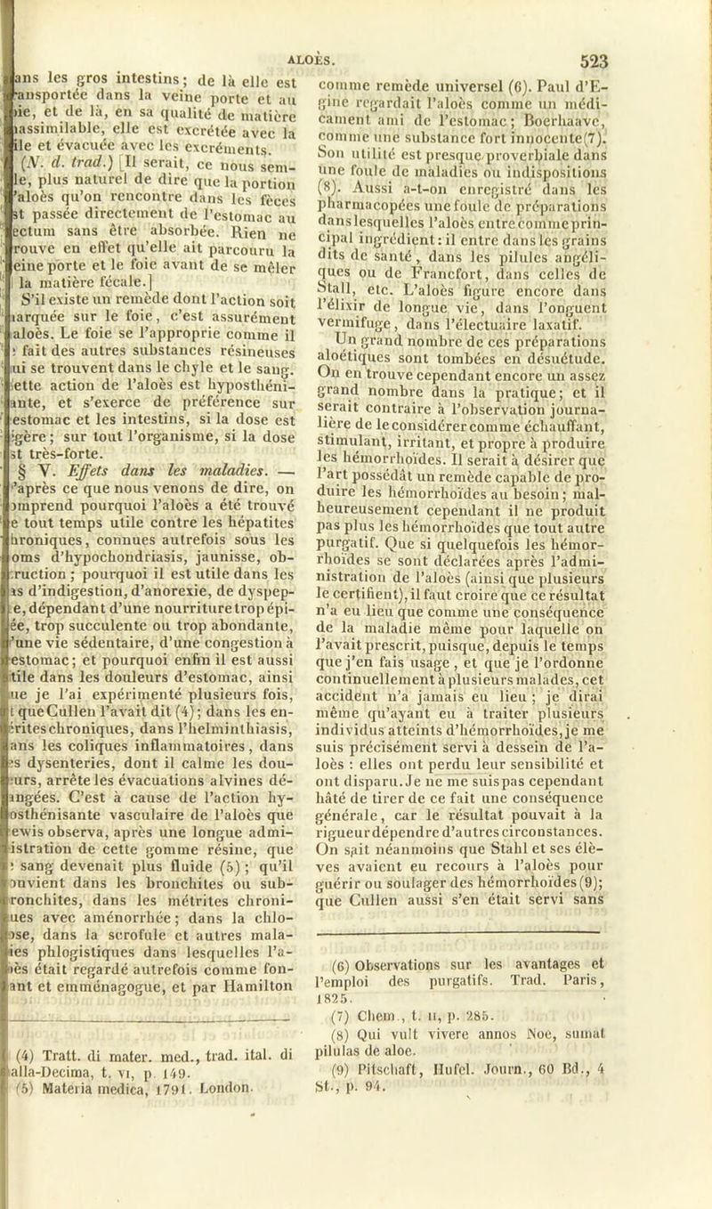 ans les gros intestins; de là elle est •ansportée dans la veine porte et au >ie, et de là, en sa qualité de matière (assimilable, elle est excrétée avec la ile et évacuée avec les excréments. (N. d. trad.) [Il serait, ce nous sent- ie, plus naturel de dire que la portion ’aloès qu’on rencontre dans les fèces st passée directement de l’estomac au ectum sans être absorbée. Rien ne rouve en effet qu’elle ait parcouru la eine porte et le foie avant de sc mêler la matière fécale.] S’il existe un remède dont l’action soit larquée sur le foie, c’est assurément aloès. Le foie se l’approprie comme il ï fait des autres substances résineuses ui se trouvent dans le chyle et le sang, iette action de l’aloès est hyposthéni- ante, et s’exerce de préférence sur estomac et les intestins, si la dose est •gère ; sur tout l’organisme, si la dose st très-forte. § Y. Effets dans les maladies. — 'après ce que nous venons de dire, on nnprend pourquoi l’aloès a été trouvé e tout temps utile contre les hépatites hroniques, connues autrefois sous les oms d’hypochondriasis, jaunisse, ob- :ruction ; pourquoi il est utile dans les as d’indigestion, d’anorexie, de dyspep- e, dépendan t d’une nourriture trop épi- ée, trop succulente ou trop abondante, 'une vie sédentaire, d’une congestion à estomac; et pourquoi enfin il est aussi tile dans les douleurs d’estomac, ainsi ue je l'ai expérimenté plusieurs fois, t queCullen l’avait dit (4); dans les en- crites chroniques, dans l’helminthiasis, ans les coliques inflammatoires, dans •s dysenteries, dont il calme les dou- :urs, arrête les évacuations alvines dé- angées. C’est à cause de l’action hy- osthénisante vasculaire de l’aloès que exvis observa, après une longue admi- istration de cette gomme résine, que ! sang devenait plus fluide (5) ; qu’il anvient dans les bronchites ou sub- ironchites, dans les métrites chroni- ues avec aménorrhée; dans la chlo- ase, dans la scrofule et autres mala- ies phlogistiques dans lesquelles l’a- iès était regardé autrefois comme fon- ant et emménagogue, et par Hamilton (4) Tratt. di mater, med., trad. ital. di alla-Decima, t. vi, p. 149. (5) Mateiia medica, 1791. London. comme remède universel (6). Paul d’E- gine regardait l’aloès comme un médi- cament ami de l’estomac; Boerhaavc, comme une substance fort innocenle(7). Son utilité est presque proverbiale dans une foule de maladies ou indispositions (8). Aussi a-t-on enregistré dans les pharmacopées une foule de préparations danslesquellcs l’aloès entre coinmeprin- cipal ingrédient : il entre dans les grains dits de santé, dans les pilules angéli- ques ou de Francfort, dans celles de Stall, etc. L’aloès figure encore dans l’élixir de longue vie, dans l’onguent vermifuge, dans l’électuaire laxatif. Un grand nombre de ces préparations aloétiques sont tombées en désuétude. On en trouve cependant encore un assez grand nombre dans la pratique; et il serait contraire à l’observation journa- lière de le considérer comme échauffant, stimulant, irritant, et propre à produire les hémorrhoïdes. Il serait à désirer que l’art possédât un remède capable de pro- duire les hémorrhoïdes au besoin ; mal- heureusement cependant il ne produit pas plus les hémorrhoïdes que tout autre purgatif. Que si quelquefois les hémor- rhoïdes se sont déclarées après l’admi- nistration de l’aloès (ainsi que plusieurs le certifient), il faut croire que ce résultat n’a eu lieu que comme une conséquence de la maladie même pour laquelle on l’avait prescrit, puisque, depuis le temps que j'en fais usage , et que je l’ordonne continuellement à plusieurs malades, cet accident n’a jamais eu lieu ; je dirai même qu’ayant eu à traiter plusieurs individus atteints d’hémorrhoïdes,je me suis précisément servi à dessein de l’a- loès : elles ont perdu leur sensibilité et ont disparu. Je ne me suispas cependant hâté de tirer de ce fait une conséquence générale, car le résultat pouvait à la rigueur dépendre d’autres circonstances. On spit néanmoins que Stahl et ses élè- ves avaient eu recours à l’aloès pour guérir ou soulager des hémorrhoïdes(9); que Cullen aussi s’en était servi sans (6) Observations sur les avantages et l’emploi des purgatifs. Trad. Paris, 1825. (7) Chem , t. ii, p. 285. (8) Qui vult vivere annos INoe, sumat pilulas de aloe. (9) Pitschaft, Hufel. Journ,, 60 Bd., 4 St., p. 94.