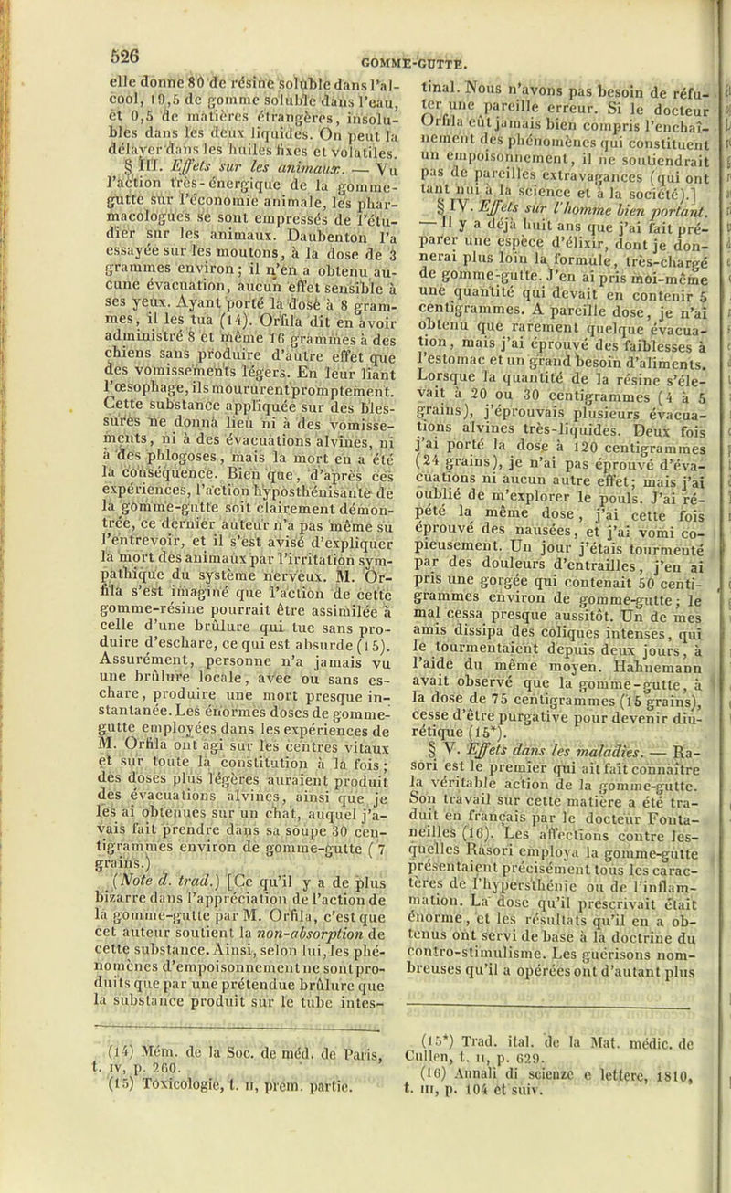 elle donne 80 de résine soluble dans l’al- cool, 19,5 de gomme soluble (tans l’eau, et 0,5 de matières étrangères, insolu- bles dans les dcîix liquides. On peut la délayer dans les huiles fixes et volatiles. § ïlï. Effets sur les animaux. — Vu 1 action tics-énergique de la gomme- gutte sùr l’économie animale, les phar- macologues se sont empressés de l’étu- dier sur les animaux. Daubenton l’a essayée sur les moutons, à la dose de 3 grammes environ ; il n’èn a obtenu au- cune évacuation, aucun effet sensible à scs yeux. Ayant porté la dosé à 8 cram- mes, il les tua (14). Orfila dit ei/avoir administré 8 et même 16 grammes à des -GÜTTE. chiens sans produire d’autre effet que des vomissements légers. En leur liant l’œsophage, ils moururentpromptemeut. Cette substance appliquée sur des bles- sures ne donna lieii ni à des vomisse- ments, ni à des évacuations alvines, ni à des phlogoses, mais la mort en a été la conséquence. Bien que, d’après ces expériences, l’action hÿposthénisante de la gomme-gutte soit clairement démon- trée, Ce dernier auteur n’a pas même su l’entrevoir, et il s’est avisé d’expliquer la mort des auimaùxpar l’irritation sym- pathique du système nerveux. M. Ôr- iila s’est imaginé que l’action de cette gomme-résine pourrait être assimilée à celle d’une brûlure qui tue sans pro- duire d’eschare, ce qui est absurde ( 15). Assurément, personne n’a jamais vu une brûlure locale, avec ou sans es- chare, produire une mort presque in- stantanée. Les énormes doses de gomme- gutte employées dans les expériences de M. Orfila ont agi sur les centres vitaux et sur toute là constitution à la fois ; des doses plus légères auraient produit des évacuations alvines, ainsi que je les ai obtenues sur un chat, auquel j’a- vais fait prendre dans sa soupe 30 cen- tigrammes environ de gomme-gutte (7 grains.) (Note d. trad.) [Ce qu’il y a de plus bizarre dans l’appréciation de l’action de la gomme-gutte parM. Orfila, c’est que cet auteur soutient la non-absorption de cette substance. Ainsi, selon lui, les phé- nomènes d’empoisonnement ne sont pro- duits que par une prétendue brûlure que la substance produit sur le tube intes- tinal. Nous n’avons pas besoin de réfu- ter une pareille erreur. Si le docteur Orfila eût jamais bien compris l’enchaî- nement des phénomènes qui constituent un empoisonnement, il ne soutiendrait pas de pareilles extravagances (qui ont tant nui a la science et à la société).] b I”V. Effets sur l homme bien portant. Il y a déjà huit ans que j’ai fait pré- parer une espèce d’élixir, dont je don- nerai plus loin la formule, très-chargé de gomme-gutte. J’en ai pris moi-même une quantité qui devait en contenir 5 centigrammes. A pareille dose, je n’ai obtenu que rarement quelque évacua- tion , mais j’ai éprouvé des faiblesses à 1 estomac et un grand besoin d’aliments. Lorsque la quantité de la résine s’éle- vait a 20 ou 30 centigrammes (4 à 5 grains), j’éprouvais plusieurs évacua- tions alvines très-liquides. Deux fois j ai porté la dos.e à 120 centigrammes (24 grains), je n’ai pas éprouvé d’éva- cuations ni aucun autre effet; mais j’ai oublié de m’explorer le pouls. J’ai ré- pété la même dose, j’ai cette fois éprouvé des nausées, et j’ai vomi co- pieusement. Un jour j’étais tourmenté par des douleurs d’entrailles, j’en ai pris une gorgée qui contenait 50 centi- grammes environ de gomme-gutte; le mal cessa presque aussitôt. Un de mes amis dissipa des coliques intenses, qui le tourmentaient depuis deux jours, à l’aide du même moyen. Hahuemann avait observé que la gomme-gutte, à 1 la dose de 75 centigrammes ('15 grains), cesse d’être purgative pour devenir diu- rétique (15*). § Y. Effets dans les maladies. — Ra- sori est le premier qui ait fait connaître la véritable action de la gomme-gutte. Son travail sur cette matière a été tra- duit en français par le docteur Fonta- neillcs (16). Les affections contre les- quelles Rasori employa la gomme-gutte présentaient précisément tous les carac- tères de l’hypers'lhénie ou de l’inflam- mation. La' dose qu’il prescrivait était énorme, et les résultats qu’il en a ob- tenus ont servi de base à la doctrine du contro-stimulisme. Les guérisons nom- breuses qu’il a opérées ont d’autant plus i , c , „ . (,5*) Trad. ital. de la Mat. médic. de (la) Mem. de la Soc. de méd. de Pans, Chilien, t. u, p. 629. *' (Ic) Annali di scienzc e lettere, 1810, (15) Toxicologie, t. u, prcm. partie. t. m, p. to4 et suiv.