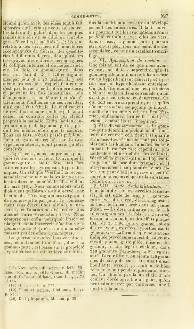 GOMME-GUTTE. étonné qu’on avait des idées tout à fait opposées sur l’action de cette substance. Les faits qu’il a publiés dans les comptes rendus annuels de sa clinique sqnt di- gnes d’être lus et médités (17); iis sont relatifs à des diarrhées inflammatoires accompagnées de lièvres, des dysente- ries à différents degrés, dont plusieurs très-graves; des entérites accompagnées de coliques intenses ét de météorisme , etc. La dose de gomme-gutte, dans ces cas, était de 30 à 120 centigram- mes par jour (G à 26 grains). Il y eut même des cas dans lesquels l’auteur ne s’est pas borné à cette dernière dose, et pourtant les flux intestinaux, loin d’augmenter, se modéraient et s’arrê- taient sous l’influence de ces remèdes, ainsi que l’état fébrile. Le médicament ne réveillait aucune douleur ; il faisait cesser au contraire celles qui étaient propres à la maladie. Enfin l’action con- tro-stimulante de la gomme-gutte a pro- duit les mêmes effets que la saignée. Tous ces faits, s’étant passés publique- ment et ayant été répétés par d’autres expérimentateurs, n’ont jamais pu être contestés. D’après cela , nous comprenons pour- quoi les anciens avaient trouvé que la gomme-gutte à haute dose était fort utile contre les hydropisies hyperslhé- niques. On sait que Werlhoff la recom- mandait même aux malades forts et ro- bustes dans le moment le pléis violent du mal (18). Nous comprenons ausàî d’où vient qu’Edwards ait observé, par l’action de 120 centigrammes (24 grains) de gomme-gutte par jour, le vomisse- ment sans évacuations alvines ni uri- naires, et l’anasarque dis'paraîtrè sans aucune autre évacuation (l9). Nous comprenons enfin pourquoi Lister se plaignait de la bizarrerie d’action de la gomme-gutte (20): c’est qu’il n’en cofi- naissait pas les effets dynamiques. La guérison des affections vermineu- ses , et notamment du ténia, due à la gomme-gutte , est basée sur la propriété hyposthénisante, qui enlève aux intès- (17) Voy. Ann. di scien. c lett. Mi- lano, vol. in, p. 104. Opusc. di medic. clin, di G. Rasori. Milano, 1830, t. n, p. 75 et tl5. (18) Oprr. mcd., p. 777. (19) Mérat et Dclens, Dictionn., t. vi, p. 513. (20) De hydrope app. Morton, p. 29. 527 tins la condition nécessaire au dévelop- pement des entozoaires. Il faut conve- nir pourtant que les évacuations alvines peuvent entraîner avec elles les vers; dans ce cas, la gomme-gutte pourrait être envisagée, sous un point de vue secondaire, comme un excellent vermi- fuge. § VI. Appréciation de l'action. — Une fois au fait de ce que nous avons exposé, on doit comprendre qùe la gomme-gutte.administrée à haute dose est un hyposthénisant général, et à pe- tite dose un hyposthénisant entérique. On doit être étonné que les praticiens n’aient jamais vu dans ce remède qu’un drastique énergique et dangereux. Ce qui doit encore surprendre, c’est qu’ils n’aient pas même soupçonné qu’il abat, étouffe le principe vital, éù lieu d’ir- riter, enflammer, brûler le canal gas- trique , comme ils se l’imaginent. § VII. Action mécanique. — La gom- me-gutte détermine quelquefois des dou- leurs de ventre ; cela tient à sa qualité résineuse. Les résines ne sont pas solu- bles dans les humeurs animales, comme on sait. Il est fort rare cependant qu’à haute dose elle produise des coliques. Werlhoff la prescrivait dans l’hydropi- sie jusqu’à la dose d’un gramme , et il n’a jamais eu à se plaindre de ses ef- fets. On peut d’ailleurs prévenir cet in- convénient en enveloppant la substance comme on va le voir. § VIII. Mode à'administration.. — Pour bien diviser les parcelles résineu- ses, il est utile de broyer la gomme- gutte avec du sucre, de la magnésie, ou bien de l’incorporer dans un jaune d’œuf. — La dose ordinaire est de 5 à 10 centigrammes à la fois (l à 2 grains) lorsqu’on veut obtenir des effets purpa- tifs ; de 25 à 30 (4 à G grains), si on désire avoir des effets hyposthénisauts généraux. — La formule que nous avons indiquée précédemment est de 15 gram- mes de gomme-gutte pilée, mise en di- gestion , à une légère chaleur, dans 240 grammes d’eau-de-vie à 20 degrés; après l’avoir filtrée, on ajoute 120 gram- mes de sirop de sucre et autant d’eau bouillante, avec la précaution de bien remuer le tout pendant plusieurs minu- tes. On obtient par là un élixir d’une couleur dorée agréable au goût, qu’on peut administrer par cuillerées (une à quatre à la fois).