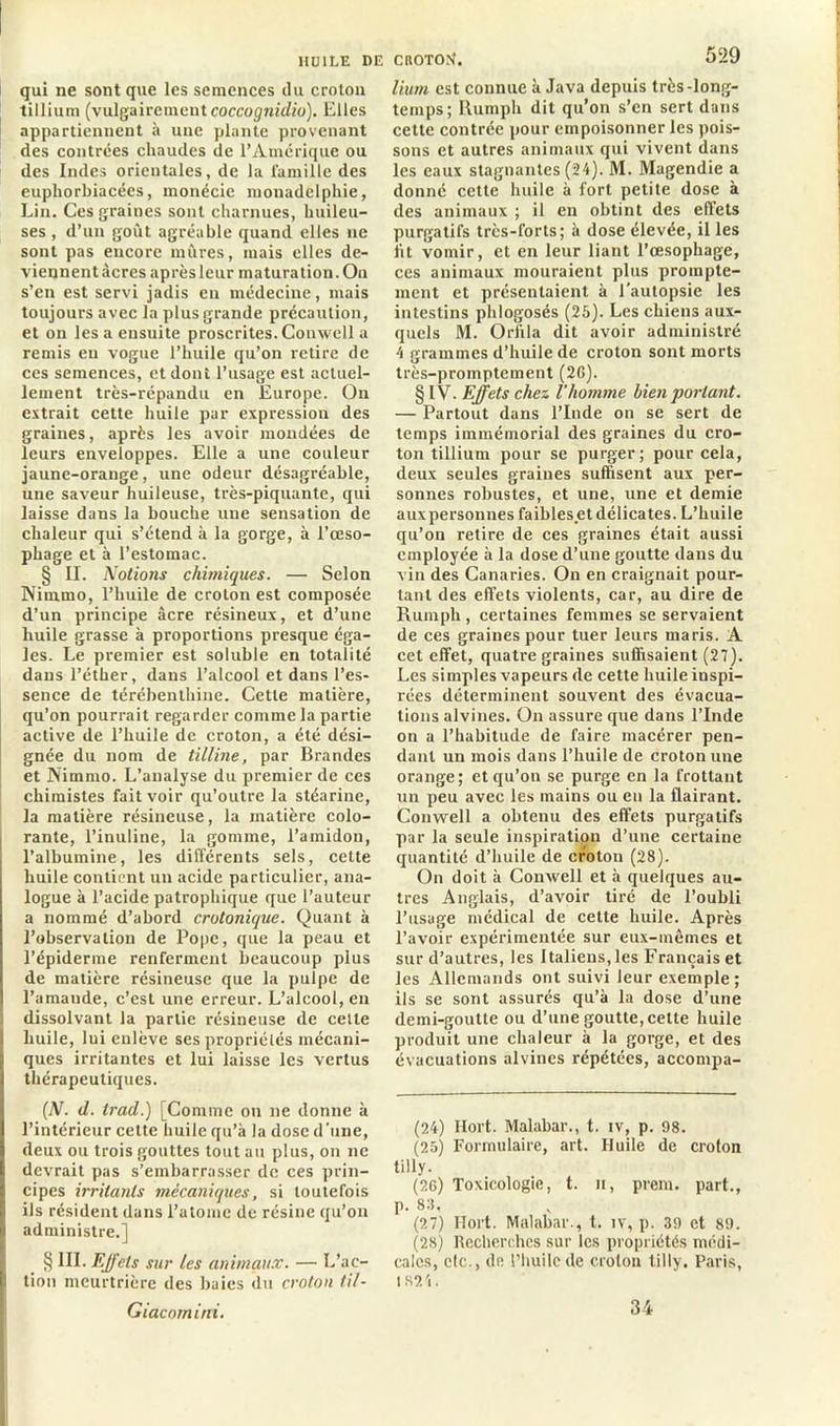 qui ne sont que les semences du croton tillium (vulgairement coccognidio). Elles appartiennent à une plante provenant des contrées chaudes de l’Amérique ou des Indes orientales, de la famille des euphorbiacées, monécie monadelphie, Lin. Ces graines sont charnues, huileu- ses , d’un goût agréable quand elles ne sont pas encore mûres, mais elles de- viennentàcres aprèsleur maturation. On s’en est servi jadis en médecine, mais toujours avec la plus grande précaution, et on les a ensuite proscrites. Conwell a remis en vogue l’huile qu’on retire de ces semences, et dont l’usage est actuel- lement très-répandu en Europe. On extrait cette huile par expression des graines, après les avoir mondées de leurs enveloppes. Elle a une couleur jaune-orange, une odeur désagréable, une saveur huileuse, très-piquante, qui laisse dans la bouche une sensation de chaleur qui s’étend à la gorge, à l’œso- phage et à l’estomac. § II. Notiotis chimiques. — Selon Nimrno, l’huile de croton est composée d’un principe âcre résineux, et d’une huile grasse à proportions presque éga- les. Le premier est soluble en totalité dans l’éther, dans l’alcool et dans l’es- sence de térébenthine. Cette matière, qu’on pourrait regarder comme la partie active de l’huile de croton, a été dési- gnée du nom de tilline, par Brandes et Nimruo. L’analyse du premier de ces chimistes fait voir qu’outre la stéarine, la matière résineuse, la matière colo- rante, l’inuline, la gomme, l’amidon, l’albumine, les différents sels, cette huile contient un acide particulier, ana- logue à l’acide patrophique que l’auteur a nommé d’abord crolonique. Quant à l’observation de Pope, que la peau et l’épiderme renferment beaucoup plus de matière résineuse que la pulpe de l’amande, c’est une erreur. L’alcool, en dissolvant la partie résineuse de celle huile, lui enlève ses propriétés mécani- ques irritantes et lui laisse les vertus thérapeutiques. (N. d. trad.) [Comme on ne donne à l’intérieur cette huile qu’à la dose d'une, deux ou trois gouttes tout au plus, on ne devrait pas s’embarrasser de ces prin- cipes irritants mécaniques, si toutefois | ils résident dans l’atome de résine qu’on | administre.] § III. Effets sur les animaux. — L’ac- I tion meurtrière des baies du croton til- Giacornirii. 529 lium est connue à Java depuis très-long- temps; Rumph dit qu’on s’en sert dans cette contrée pour empoisonner les pois- sons et autres animaux qui vivent dans les eaux stagnantes (24). M. Magendie a donné cette huile à fort petite dose à des animaux ; il en obtint des effets purgatifs très-forts; à dose élevée, il les lit vomir, et en leur liant l’œsophage, ces animaux mouraient plus prompte- ment et présentaient à l’autopsie les intestins phlogosés (25). Les chiens aux- quels M. Orfila dit avoir administré 4 grammes d’huile de croton sont morts très-promptement (2G). § IV. Effets chez l'homme bien portant. — Partout dans l’Inde on se sert de temps immémorial des graines du cro- ton tillium pour se purger; pour cela, deux seules graines suffisent aux per- sonnes robustes, et une, une et demie auxpersonnes faibles et délicates. L’huile qu’on retire de ces graines était aussi employée à la dose d’une goutte dans du vin des Canaries. On en craignait pour- tant des effets violents, car, au dire de Rumph, certaines femmes se servaient de ces graines pour tuer leurs maris. A cet effet, quatre graines suffisaient (27). Les simples vapeurs de cette huile inspi- rées déterminent souvent des évacua- tions alvines. On assure que dans l’Inde on a l’habitude de faire macérer pen- dant un mois dans l’huile de croton une orange; et qu’on se purge en la frottant un peu avec les mains ou en la flairant. Conwell a obtenu des effets purgatifs par la seule inspiration d’une certaine quantité d’huile de croton (28). On doit à Conwell et à quelques au- tres Anglais, d’avoir tiré de l’oubli l’usage médical de cette huile. Après l’avoir expérimentée sur eux-mêmes et sur d’autres, les Italiens, les Français et les Allemands ont suivi leur exemple; ils se sont assurés qu’à la dose d’une demi-goutte ou d’une goutte, celte huile produit une chaleur à la gorge, et des évacuations alvines répétées, accompa- (24) Ilort. Malabar., t. iv, p. 98. (25) Formulaire, art. Huile de croton tilly. (26) Toxicologie, t. n, prem. part., p. 83, (27) Hort. Malabar., t. iv, p. 39 et 89. (28) Recherches sur les propriétés médi- cales, etc., de riiuilcde croton tilly. Paris, 1324. 34
