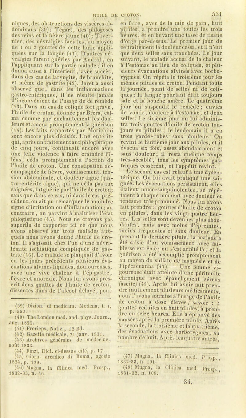 niques, des obstructions des viscères ab- dominaux (39); Tég’art, des phlogoscs des reins et la fièvre jaune (40); Taver- nier, des névralgies Facialesau moyen de 1 ou 2 gouttes de cette huile appli- quées sur la langue (41). D’autres né- vralgies furent guéries par Andral , en l’appliquant sur la partie malade; il en donna aussi à l’intérieur, avec succès, dans des cas de laryngite, de bronchite, et même de gastrite (42). Joret a aussi observé que, dans les inflammations gastro-entériques, il ne résulte jamais d’inconvénient de l’usage de ce remède (43). Dans un cas de colique fort grave , l’huile de croton,donnée par Brèra, cal- ma comme par enchantement les dou- leurs et amena promptement la guérison (4 4). Les faits rapportés par Morichini sont encore plus décisifs. Une entérite qui, après un traitementantiphlogistique de cinq jours, continuait encore avec une telle violence à faire craindre l’i- léus, céda promptement à l’action de l’huile de croton. Une constipation ac- compagnée de fièvre, vomissement, ten- sion abdominale, et douleur aiguë (gas- tro-entérite aiguë), qui ne céda pas aux saignées, futguérie par l’huile de croton; sans que dans ce cas, ni dans le cas pré- cédent, on ait pu remarquer le moindre signe d’irritation ou d’inflammation ; au contraire, on parvint à maîtriser l’état plilogistique (45). Nous ne croyons pas superflu de rapporter ici ce que nous avons observé sur trois malades aux- quels nous avons donné Fhuile de cro- ton. Il s’agissait chez l’un d’une névri- lémite ischiatique compliquée de gas- trite (4C). Le malade se plaignait d’avoir eu les jours précédents plusieurs éva- cuations alvines liquides, douloureuses, avec une vive chaleur à l’épigastre, ■fièvre et anorexie. Nous lui avons pres- crit deux gouttes de l’huile de croton, dissoutes dans de l’alcool délayé, pour (39) Dizion. di mcdicam. Modena, t. i, p. 552. (40) The London med. and. phys. Journ., aug. 1825. (41) Frorieps, Notiz., 12 Bd. (42) Gazette médicale, 21 janv. 1831. (43) Archives générales de médecine, août 1833. (44) Finzi, Dict. ci-dessus cité, p. 17. (45) Giorn. arcadico di Roma, agosto 1824, p. 129. (46) Mugna, la Clinica med. Prosp., 1832-33, n. 46. 531 en faire, avec de la mie de pain, huit pilules, à prendre une toutes les trois heures, ët en buvant une tasse de tisane d’orge par-dessus. Le préunier jour de ée traitement la douleurcessa, et il n’eut que deux sellés sans tranchées. Le jour suivant, le malade accusa de la chaleur à l’estomac au lieu de coliques, et plu- sieurs évacuations alvines avec borbo- rygmes. On répéta le troisième jour les mêmes pilules de croton. Pendant toute la journée, point de selles ni de coli- ques ; la langue pourtant était toujours sale et la bouche amère. Le quatrième jour on suspendit le remède ; envies de vomir, douleur à l’estomac, et deux selles. Le sixième jour on lui adminis- tra trois gouttes d’huile de croton tou- jours en pilules ; le lendemain il a eu trois garde-robes sans douleur. On revint le huitième jour aux pilules, et il évacua six fois, assez abondamment et sans douleur; il resta quelque temps très-accablé, tous les symptômes gas- triques cessèrent, et l’appétit revint. Le second cas est relatif à une dysen- térique. On lui avait pratiqué une sai- gnée. Les évacuations persistaient, elles étaient muco-sanguinolentes, se répé- taient à chaque moment avec douleur et ténesme très-prononcé. Nous lui avons fait prendre 3 gouttes d’huile de croton en pilules, dans les vingt-quatre heu- res. Les selles sont devenues plus abon- dantes, mais avec moins d’épreintes, moins fréquentes et sans douleur. En prenant la dernière pilule, la malade a été saisie d’un vomissement avec fai- blesse extrême ; on s’est arrêté là, et la guérison a été accomplie promptement au moyen du sulfate de magnésie et de l’ipécacuanha (47).— Une femme vi- goureuse était atteinte d’une péritonite chronique avec épanchpment séreux (ascite) (48). Après lui avoir fait pren- dre inutilement plusieurs médicaments, nous l’avons soumise à l’usage de l’huile de croton à dose élevée, savoir : 4 gouttes réduites en huit pilules, à pren- dre en seize heures. Elle a éprouvé des nausées après la première pilule. Après la seconde, la troisième et la quatrième des évacuations avec borborygmes au nombre de huit. Après les quatre autres, (47) Mugna, là Clinica med. Prosn 1832-33, n. 191. l'’ (48) Mugna, la Clinica rned. Prosn 1831-32,n.l08. 1 ' ’ 34.
