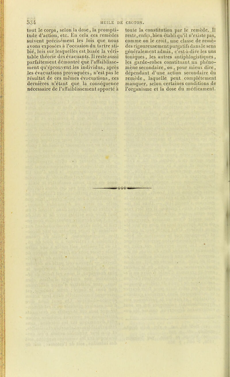 tout le corps, scion la dose, la prompti- tude d’action, etc. En cela ces remèdes suivent précisément les lois que nous avons exposées à l’occasion du tartre sti- l)ié, lois sur lesquelles est basée la véri- table théorie des évacuants. Il reste aussi parfaitement démontré que l’affaiblisse- ment qu’éprouvent les individus, après les évacuations provoquées, n’est pas le résultat de ces mêmes évacuations, ces dernières n’étant que la conséquence nécessaire de l'affaiblissement apporté à toute la constitution par le remède. Il reste, enfin, bien établi qu’il n’existe pas, comme on le croit, une classe de remè- des rigoureusement purgatifs dansle sens généralement admis, c’est-à-dire les uns toniques, les autres antiphlogistiques, les garde-robes constituant un phéno- mène secondaire, ou, pour mieux dire, dépendant d’une action secondaire du remède, laquelle peut complètement manquer, selon certaines conditions de l’organisme et la dose du médicament.