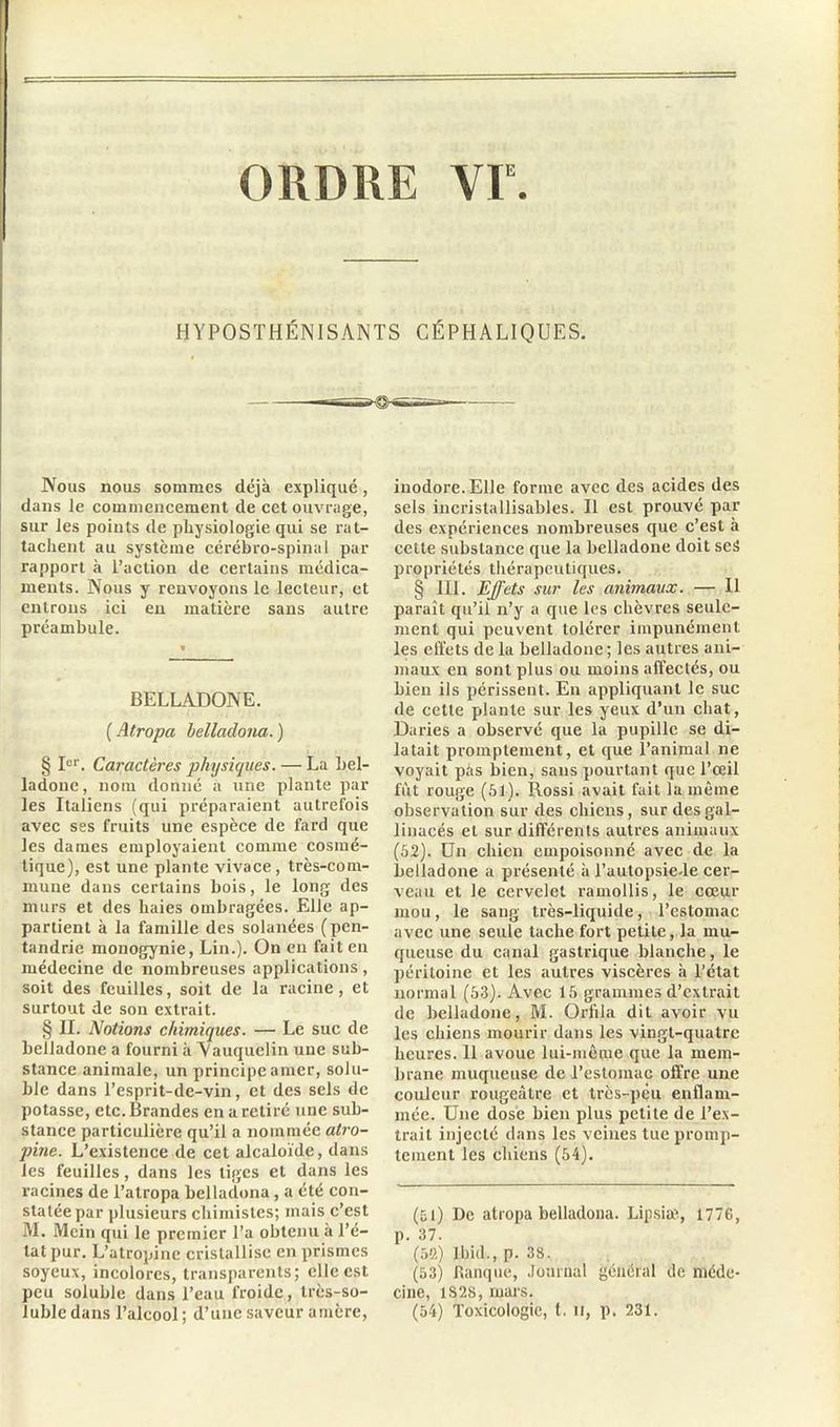 ORDRE VF. HYPOSTHÉNISANTS CÉPHALIQUES. Nous nous sommes déjà expliqué, dans le commencement de cet ouvrage, sur les points de physiologie qui se rat- tachent au système cérébro-spinal par rapport à l’action de certains médica- ments. Nous y renvoyons le lecteur, et entrons ici en matière sans autre préambule. BELLADONE. ( Atropa belladona.) § Ie1'. Caractères physiques. — La bel- ladone, nom donné a une plante par les Italiens (qui préparaient autrefois avec ses fruits une espèce de fard que les dames employaient comme cosmé- tique), est une plante vivace, très-com- mune dans certains bois, le long des murs et des haies ombragées. Elle ap- partient à la famille des solanées (pen- tandrie monogynie, Lin.). On en fait en médecine de nombreuses applications, soit des feuilles, soit de la racine, et surtout de son extrait. § II. Notions chimiques. — Le suc de belladone a fourni à Aauquclin une sub- stance animale, un principe amer, solu- ble dans l’esprit-de-vin, et des sels de potasse, etc.Brandes en a retiré une sub- stance particulière qu’il a nommée atro- pine. L’existence de cet alcaloïde, dans les feuilles, dans les tiges et dans les racines de l’atropa belladona, a été con- statée par plusieurs chimistes; mais c’est M. Mein qui le premier l’a obtenu à l’é- tat pur. L’atropine cristallise en prismes soyeux, incolores, transparents; elle est peu soluble dans l’eau froide, très-so- luble dans l’alcool ; d’une saveur amère, inodore. Elle forme avec des acides des sels incrislallisables. Il est prouvé par des expériences nombreuses que c’est à cette substance que la belladone doit ses propriétés thérapeutiques. § III. Effets sur les animaux. — Il paraît qu’il n’y a que les chèvres seule- ment qui peuvent tolérer impunément les effets de la belladone; les autres ani- maux en sont plus ou moins affectés, ou bien ils périssent. En appliquant le suc de cette plante sur les yeux d’un chat, Daries a observé que la pupille se di- latait promptement, et que l’animal ne voyait pàs bien, sans pourtant que l’œil fût rouge (51). Rossi avait fait la même observation sur des chiens, sur des gal- linacés et sur différents autres animaux (52). Un chien empoisonné avec de la belladone a présenté à l’aulopsie-le cer- veau et le cervelet ramollis, le cœur mou, le sang très-liquide, l’estomac avec une seule tache fort petite, la mu- queuse du canal gastrique blanche, le péritoine et les autres viscères à l’état normal (53). Avec 15 grammes d’extrait de belladone, RI. Orlïla dit avoir vu les chiens mourir dans les vingt-quatre heures. 11 avoue lui-même que la mem- brane muqueuse de l’estomac offre une couleur rougeâtre et très-peu enflam- mée. Une dose bien plus petite de l’ex- trait injecté dans les veines tue promp- tement les chiens (54). (51) De atropa belladona. Lipsiæ-, 1776, p. 37. (59.) Ibid., p. 38. (53) flanque, Journal général de méde- cine, 1S28, mars. (54) Toxicologie, t. il, p. 231.