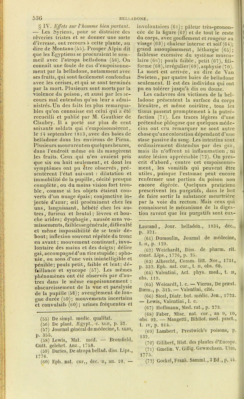§ IV. Effets sur l’homme bien portant. — Les Syriens, pour se distraire des rêveries tristes et se donner une sorte d’ivresse, ont recours à cette plante, au dire de Montano (56). Prosper Alpin dit que les Egyptiens se procuraient le som- meil avec l’atropa belladona (56). On connaît une foule de cas d’empoisonne- ment par la belladone, notamment avec ses fruits, qui sont facilement confondus avec les cerises, et qui se sont terminés par la mort. Plusieurs sont morts par la violence du poison, et aussi par les se- cours mal entendus qu’on leur a admi- nistrés. Un des faits les plus remarqua- bles qu’on connaisse est celui qui a été recueilli et publié par M. Gauthier de Claubry. 11 a porté sur plus de cent soixante soldats qui s’empoisonnèrent, le 14 septembre 1813, avec des baies de belladone dans les environs de Pirna. Plusieurs mourûrent en quelques heures, dans l’endroit même où ils mangèrent les fruits. Ceux qui n’en avaient pris que six ou huit seulement, et dont les symptômes ont pu être observés, pré- sentèrent l’état suivant : dilatation et immobilité de la pupille, cécité presque complète, ou du moins vision fort trou- ble, comme si les objets étaient cou- verts d’un nuage épais; conjonctive in- jectée d’azur; œil proéminent chez les uns, languissant, hébété chez les au- tres, furieux et brutal; lèvres et bou- che arides; dysphagie, nausée sans vo- missements, faiblesse générale, difficulté et même impossibilité de se tenir de- bout; inflexion souvent répétée du tronc en avant; mouvement continuel, invo- lontaire des mains et des doigts; délire gai, accompagné d’un rire stupide; apho- nie , ou sons d’une voix inintelligible et pénible; pouls petit, faible et lent; dé- faillance et syncope (57). Les mêmes phénomènes ont été observés par d’au- tres dans le même empoisonnement : obscurcissement de la vue et paralysie de la pupille (58); aveuglement de lon- gue durée (59); mouvements incertains et convulsifs (60) ; urines fréquentes et (55) De simpl. medic. qualitat. (56) De plant. Ægypt., c. xlii, p. 52. (57) Journal général de médecine, t. xliii, p. 355. (58) Lewis, Mat. méd. — Bromfield, Gütt. gelehrt. Anz., 1758. (59) Daries, De atropa bcllad. diss. Lips., 1776. (60) Epi», nat. cur,, dec. u, an. 10. — involontaires (Cl); pâleur très-pronon- cée de la figure (62) et de tout le reste du corps, avec gonflement et rougeur au visage (63); chaleur interne et soif (04); grand assoupissement, léthargie (65); faiblesse excessive du système muscu- laire (6r,); pouls faible, petit (67), fili- forme (68), irrégulier (69), asphyxie (70). La mort est arrivée, au dire de Yan Swietcn, par quatre baies de belladone seulement. 11 est des individus qui ont pu en tolérer jusqu’à dix ou douze. Les cadavres des victimes de la bel- ladone présentent la surface du corps bleuâtre, et même noirâtre, tous les tissus passent promptement à la putré- faction (71). Les traces légères d’une prétendue phlogosc que quelques méde- cins ont cru remarquer ne sont autre chosequ’unecoloration dépendant d’une stase passive du sang. Les intestins sont ordinairement distendus par des gaz, mais ils n’offrent ni inflammation , ni autre lésion appréciable (72). On pres- crit d’abord, contre cet empoisonne- ment, les vomitifs qui peuvent être utiles, puisque l’estomac peut encore renfermer une portion du poison non encore digérée. Quelques praticiens prescrivent les purgatifs, dans le but de faire sortir la substance meurtrière par la voie du rectum. Mais ceux qui connaissent le mécanisme de la diges- tion savent que les purgatifs sont eux- Laurand, Jour, belladon., 1834, déc., p. 321. (61) Dumoulin, Journal de médecine, t. Il, p. 129. (62) Weichardt, Diss. de pharm. rit. const. Lips., 1776, p. 25. (63) Albrecht, Comm. litt. Nor., 1731, p. 332. Epi», nat. cur., t. il, obs. 60. (64) Valcntiui, Act. phys. med., t. n, obs. 119. (65) Weicardt, 1. c. — Yierus, De præst. Dæm., p. 315. — Yalentini, cité. (66) Sicel, Diatr. bot. médic. Jen., 1723. — Lewis, Valentini, 1. c. (67) Hoffmann, Med. rat-, p. 273. (68) Faber, Mise. nat. cur., an 9, 10, obs. 92. — Mangetti, Bibliot. med. pract., t. iv, p. S14. (69) Lambert, Prestwich’s poisons, p. 132. (70) Gilibert, Ilist. des plantes d’Europe. (71) Gmelin. V. Giflig. Gcwæchscn. Ulm, 1775. (72) Gockel,Frank. Samml.,3 Bd., p. 14.