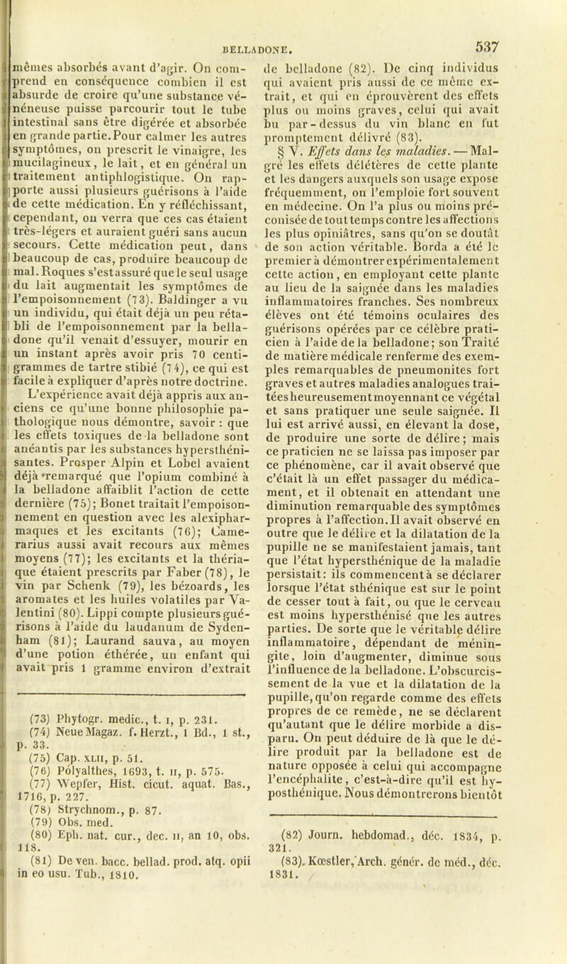 ) mêmes absorbés avant d’agir. On eom- r prend en conséquence combien il est Î absurde de croire qu’une substance vé- néneuse puisse parcourir tout le tube intestinal sans être digérée et absorbée en grande partie.Pour calmer les autres symptômes, on prescrit le vinaigre, les i mucilagineux, le lait, et en général un : traitement antiphlogistique. On rap- '! porte aussi plusieurs guérisons à l’aide de cette médication. En y réfléchissant, cependant, ou verra que ces cas étaient trcs-légers et auraient guéri sans aucun ■ secours. Cette médication peut, dans beaucoup de cas, produire beaucoup de j mal. Roques s’estassuré que le seul usage du lait augmentait les symptômes de l’empoisonnement (7 3). Baldinger a vu i un individu, qui était déjà un peu réta- bli de l’empoisonnement par la bella- done qu’il venait d’essuyer, mourir en un instant après avoir pris 70 centi- grammes de tartre stibié (7 4), ce qui est f facile à expliquer d’après notre doctrine. L’expérience avait déjà appris aux an- Iciens ce qu’une bonne philosophie pa- thologique nous démontre, savoir : que >. les effets toxiques de la belladone sont r. anéantis par les substances hypersthéni- santes. Prosper Alpin et Lobcl avaient i déjà-remarqué que l’opium combiné à i la belladone affaiblit l’action de cette . dernière (75); Bonet traitait l’empoison- ) nement en question avec les alexiphar- i maques et les excitants (76); Came- rarius aussi avait recours aux mêmes moyens (77); les excitants et la théria- que étaient prescrits par Faber(78), Je vin par Schenk (79), les bézoards, les i aromates et les huiles volatiles par Va- I lentini (80). Lippi compte plusieursgué- Irisons à l’aide du laudanum de Syden- ham (81); Laurand sauva, au moyen d’une potion éthérée, un enfant qui avait pris 1 gramme environ d’extrait (73) Phytogr. medic., t. i, p. 231. 174) NeueMagaz. f. Herzt., l Bd., l st., I p. 33. (75) Cap. xlii, p. 51. (76) Pôlyalthes, 1693, t. n, p. 575. (77) Wepfer, Hist. cicut. aquat. Bas., I 1716, p. 227. (78) Strychnom., p. 87. (79) Obs. med. (80) Epb. nat. cur., dec. n, an 10, obs. II 118. de belladone (82). De cinq individus qui avaient pris aussi de ce même ex- trait, et qui en éprouvèrent des effets plus ou moins graves, celui qui avait bu par-dessus du vin blanc en fut promptement délivré (83). § Y. Effets dans les maladies. — Mal- gré les effets délétères de cette plante et les dangers auxquels son usage expose fréquemment, on l’emploie fort souvent en médecine. On l’a plus ou moins pré- conisée de tout temps contre les affections les plus opiniâtres, sans qu’on se doutât de son action véritable. Borda a été le premier à démontrer expérimentalement cette action, en employant celte plante au lieu de la saignée dans les maladies inflammatoires franches. Ses nombreux élèves ont été témoins oculaires des guérisons opérées par ce célèbre prati- cien à l’aide de la belladone; son Traité de matière médicale renferme des exem- ples remarquables de pneumonites fort graves et autres maladies analogues trai- tées heureusement moyennant ce végétal et sans pratiquer une seule saignée. Il lui est arrivé aussi, en élevant la dose, de produire une sorte de délire ; mais ce praticien ne se laissa pas imposer par ce phénomène, car il avait observé que c’était là un effet passager du médica- ment, et il obtenait en attendant une diminution remarquable des symptômes propres à l’affection.Il avait observé en outre que le délire et la dilatation de la pupille ne se manifestaient jamais, tant que l’état hypersthénique de la maladie persistait: ils commencent à se déclarer lorsque l’état sthénique est sur le point de cesser tout à fait, ou que le cerveau est moins hypersthénisé que les autres parties. De sorte que le véritable délire inflammatoire, dépendant de ménin- gite, loin d’augmenter, diminue sous l’influence de la belladone. L’obscurcis- sement de la vue et la dilatation de la pupille, qu’on regarde comme des effets propres de ce remède, ne se déclarent qu’autunt que le délire morbide a dis- paru. On peut déduire de là que le dé- lire produit par la belladone est de nature opposée à celui qui accompagne l’encéphalite, c’est-à-dire qu’il est hy- posthénique. Nous démontrerons bientôt (82) Journ. hebdomad., déc. 1834, p. 321. (81) De ven. bacc. bellad. prod. atq. opii É in eo usu. Tub., 1810. (83). Kœstlcr, Arcli. génér. de med., déc. 1831.