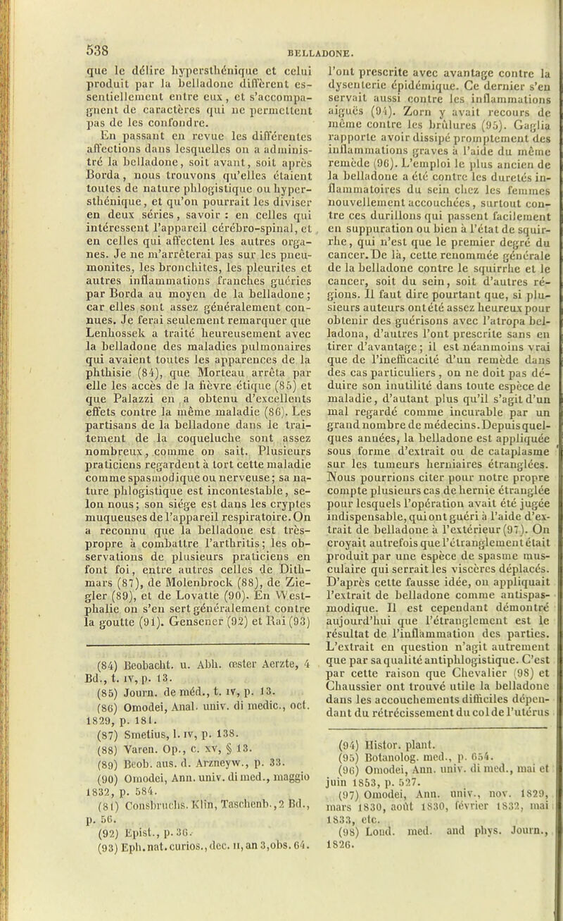 que le délire hypersthénique et celui produit par lu belladone diffèrent es- sentiellement entre eux, et s’accompa- gnent de caractères qui 11e permettent pas de les confondre. En passant en revue les différentes affections dans lesquelles on a adminis- tré la belladone, soit avant, soit après Borda, nous trouvons qu’elles étaient toutes de nature phlogistiquc ou hyper- sthénique , et qu’011 pourrait les diviser en deux séries, savoir : en celles qui intéressent l’appareil cérébro-spinal, et en celles qui affectent les autres orga- nes. Je 11e m’arrêterai pas sur les pneu- monites, les bronchites, les pleuriles et autres inflammations franches guéries par Borda au moyen de la belladone ; car elles sont assez généralement con- nues. Je ferai seulement remarquer que Lenhossek a traité heureusement avec la belladone des maladies pulmonaires qui avaient toutes les apparences de la phthisie (84), que Morteau arrêta par elle les accès de la lièvre étique (85) et que Palazzi en a obtenu d’excellents effets contre la même maladie (86), Les partisans de la belladone dans le trai- tement de la coqueluche sont assez nombreux, comme od sait. Plusieurs praticiens regardent à tort cette maladie comme spasmodique ou nerveuse ; sa na- ture phlogistique est incontestable, se- lon nous; son siège est dans les cryptes muqueuses de l’appareil respiratoire. On a reconnu que la belladone est très- propre à combattre l’arthrilis; les ob- servations de plusieurs praticiens en font foi, entre autres celles de Ditli- rnars (87), de Molenbrocli (88), de Zie- gler (89), et de Lovatte (90). En West- phalie on s’en sert généralement contre la goutte (91). Gensener (92) et Bai (93) (84) Beobacht. u. Abli. rester Acrzte, 4 Bd., t. iv, p. 13. (85) Journ. de méd., t. îv, p. 13. (86) Omodei, Anal. univ. di medic., oct. 1829, p. 181. (87) Smetius, 1. iv, p. 138. (88) Varen. Op., c. xv, § 13. (89) Beob. aus. d. Arzneyw., p. 33. (90) Omodei, Ann. univ. dimed., maggio 1832, p. 584. (81) Consbruchs. Klin, Taschenb.,2 Bd., p. 56. (92) Epist., p. 36. (93) Eph.nat.curios.jdec. n,an 3,obs. 64. l’ont prescrite avec avantage contre la dysenterie épidémique. Ce dernier s’en servait aussi contre les inflammations aiguës (94). Zorn y avait recours de même contre les brûlures (95). Gaglia rapporte avoir dissipé promptement des inflammations graves à l’aide du même remède (96). L’emploi le plus ancien de la belladone a été contre les duretés in- flammatoires du sein chez les femmes nouvellement accouchées, surtout con- tre ccs durillons qui passent facilement en suppuration ou bien à l’état de squir- rhe, qui n’est que le premier degré du cancer. De là, cette renommée générale de la belladone contre le squirrhe et le cancer, soit du sein, soit d’autres ré- gions. Il faut dire pourtant que, si plu- sieurs auteurs ontété assez heureux pour obtenir des guérisons avec l’atropa bel- ladona, d’autres l’ont prescrite sans en tirer d’avantage; il est néanmoins vrai que de l’ineflicacité d’un remède dans des cas particuliers , on ne doit pas dé- duire son inutilité dans toute espèce de maladie, d’autant plus qu’il s’agit d’un mal regardé comme incurable par un grand nombre de médecins. Depuis quel- ques années, la belladone est appliquée sous forme d’extrait ou de cataplasme sur les tumeurs herniaires étranglées. Nous pourrions citer pour notre propre compte plusieurs cas de hernie étranglée pour lesquels l’opération avait été jugée indispensable, quiont guéri à l’aide d’ex- trait de belladone à l’extérieur (97). On croyait autrefois que l’étranglement était produit par une espèce de spasme mus- culaire qui serrait les viscères déplacés. D’après cette fausse idée, on appliquait l’extrait de belladone comme antispas- modique. Il est cependant démontré aujourd’hui que l’étranglement est le résultat de l’inflammation des parties. L’extrait en question n’agit autrement que par sa qualité antiphlogistique. C’est par cette raison que Chevalier (98) et Chaussicr ont trouvé utile la belladone dans les accouchements difficiles dépen- dant du rétrécissement du col de l’utérus (94) Histor. plant. (95) Botanolog. med., p. 654. (96) Omodei, Ann. univ. di med., mai et juin 1853, p. 527. (97) Omodei, Ann. univ., nov. 1829, mars 1830, août 1830, février 1832, mai 1S33, etc. (98) Lond. med. and phys. Journ., 1826.