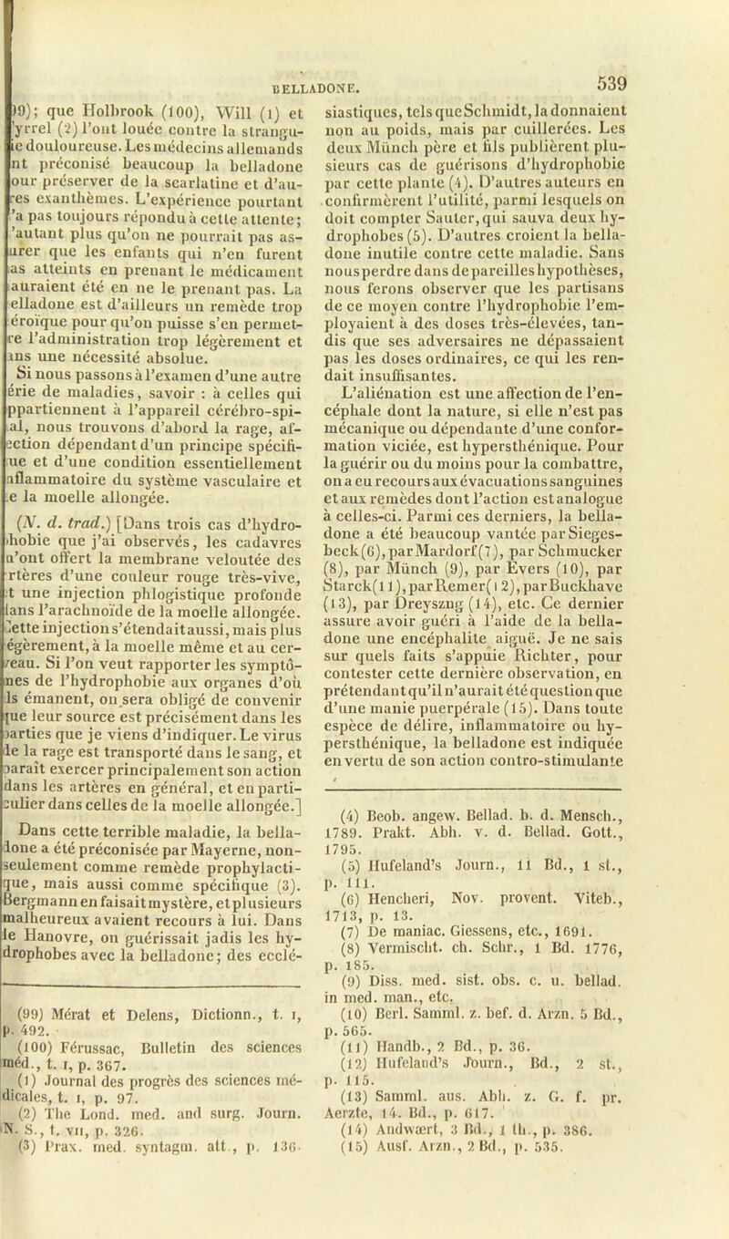 )9); que IJolbrook (100), Will (1) et ’yrrel (2) l’ont louée contre la strangu- ie douloureuse. Les médecins allemands nt préconisé beaucoup la belladone our préserver de la scarlatine et d’au- res exanthèmes. L’expérience pourtant ’a pas toujours répondu à cette attente; 'autant plus qu’on ne pourrait pas as- urer que les enfants qui n’en furent as atteints en prenant le médicament auraient été en ne le prenant pas. La elladoue est d’ailleurs un remède trop éroïque pour qu’on puisse s’en permet- re l’administration trop légèrement et ans une nécessité absolue. Si nous passons àl’examen d’une autre érie de maladies, savoir : à celles qui ppartiennent à l’appareil cérébro-spi- al, nous trouvons d’abord la rage, af- ection dépendant d’un principe spécifi- ée et d’une condition essentiellement aflammatoire du système vasculaire et .e la moelle allongée. (N. d. trad.) [Dans trois cas d’hydro- ihobie que j’ai observés, les cadavres u’ont offert la membrane veloutée des rtères d’une couleur rouge très-vive, t une injection plilogistique profonde lans l’arachnoïde de la moelle allongée, iette injections’étendaitaussi, mais plus égèrement,à la moelle même et au cer- ceau. Si l’on veut rapporter les symptô- nes de l’hydrophobie aux organes d’où 1s émanent, on sera obligé de convenir pie leur source est précisément dans les larties que je viens d’indiquer. Le xùrus le la rage est transporté dans le sang, et aaraît exercer principalement son action dans les artères en général, et en parti- culier dans celles de la moelle allongée.] Dans cette terrible maladie, la bella- done a été préconisée par Mayerne, non- seulement comme remède prophylacti- que, mais aussi comme spécifique (3). Bergmann en faisait mystère, et plusieurs malheureux avaient recours à lui. Dans le Hanovre, on guérissait jadis les hy- drophobes avec la belladone; des ecclé- (99) Mérat et Delens, Dictionn., t. i, P- 492. (100) Férussac, Bulletin des sciences méd., t. i, p. 367. (1) Journal des progrès des sciences mé- dicales, t. i, p. 97. (2) The Lond. med. and surg. Journ. N. S., t. vu, p. 326. 539 siastiques, tels que Schmidt, la donnaient non au poids, mais par cuillerées. Les deux Münch père et fils publièrent plu- sieurs cas de guérisons d’hydrophobie par cette plante (4). D’autres auteurs en confirmèrent l’utilité, parmi lesquels on doit compter Sauter, qui sauva deux hy- drophobes (5). D’autres croient la bella- done inutile contre cette maladie. Sans nousperdre dans dépareillés hypothèses, nous ferons observer que les partisans de ce moyen contre l’hydrophobie l’em- ployaient à des doses très-élevées, tan- dis que ses adversaires ne dépassaient pas les doses ordinaires, ce qui les ren- dait insuffisantes. L’aliénation est une affection de l’en- céphale dont la nature, si elle n’est pas mécanique ou dépendante d’une confor- mation viciée, est hypersthénique. Pour la guérir ou du moins pour la combattre, on a eu recours aux évacuations sanguines et aux remèdes dont l’action est analogue à celles-ci. Parmi ces derniers, la bella- done a été beaucoup vantée par Sieges- beck(G),parMardorf(7), par Schmucker (8), par Münch (9), par Evers (10), par Starck(l l),parRemer(12),parBucli.have (13), par Dreyszng (14), etc. Ce dernier assure avoir guéri à l’aide de la bella- done une encéphalite aiguë. Je ne sais sur quels faits s’appuie Richter, pour contester cette dernière observation, en prétendant qu’il n’aurait été question que d’une manie puerpérale (15). Dans toute espèce de délire, inflammatoire ou hy- persthénique, la belladone est indiquée en vertu de son action contro-stimulanîe (4) Beob. angew. Bellad. b. d. Mensch., 1789. Prakt. Abh. v. d. Bellad. Gotl., 1795. (5) Ifufeland’s Journ., 11 Bd., 1 st., p. 111. (6) Hencheri, Nov. provent. Viteb., 1713, p. 13. (7) De maniac. Giessens, etc., 1691. (8) Vermiscfit. ch. Schr., 1 Bd. 1776, p. 185. (9) Diss. med. sist. obs. c. u. bellad. in med. man., etc, (10) Berl. Samml. z. bef. d. Arzn. 5 Bd., p. 565. (U) Ilandb., 2 Bd., p. 36. (12) Ilüfelatid’s Journ., Bd., 2 st., p. 115. (13) Samml. aus. Abh. z. G. f. pr. Aerzte, 14. Bd., p. 617. ' (14) Andwært, 3 Bd., l th., p. 386.