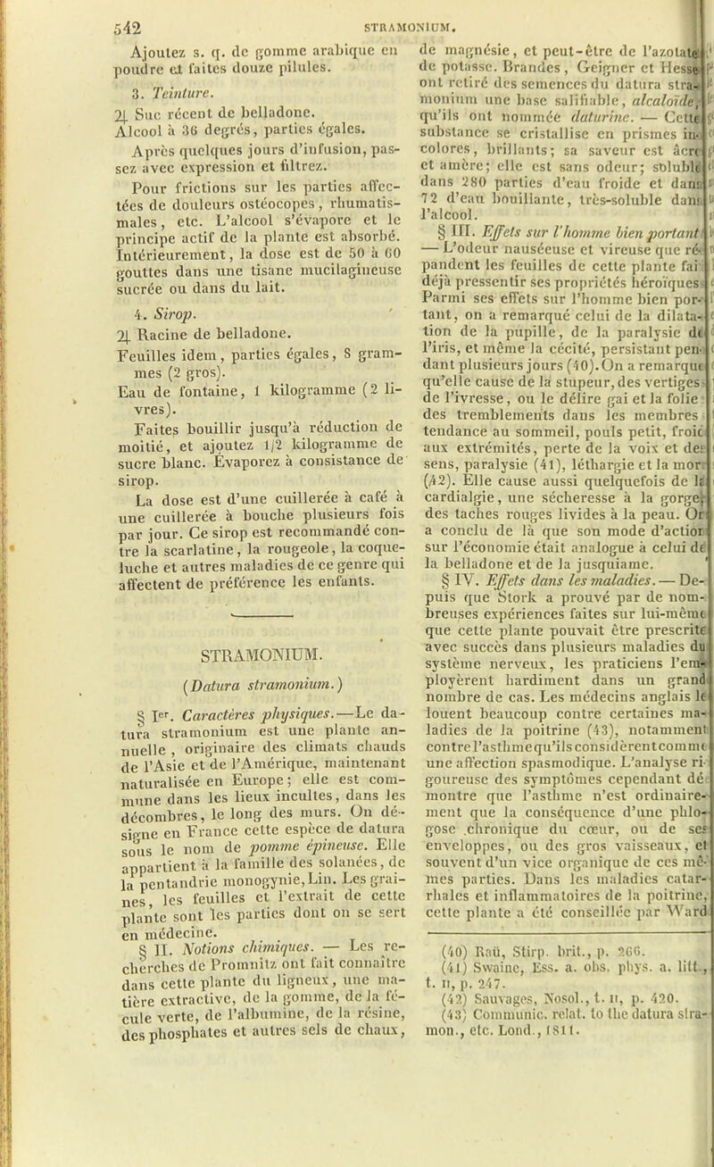 Ajoutez s. q. de gomme arabique eu poudre eJ. laites douze pilules. 3. Teinture. 2| Sue récent de belladone. Alcool à 36 degrés, parties égales. Apres quelques jours d’infusion, pas- sez avec expression et filtrez. Pour frictions sur les parties affec- tées de douleurs ostéocopcs , rhumatis- males , etc. L’alcool s’évapore et le principe actif de la plante est absorbé. Intérieurement, la close est de 50 à 60 gouttes dans une tisane mucilagineuse sucrée ou dans du lait. 4. Sirop. 24 Racine de belladone. Feuilles idem , parties égales, S gram- mes (2 gros). Eau de fontaine, 1 kilogramme (2 li- vres). Faites bouillir jusqu’à réduction de moitié, et ajçmtez 1/2 kilogramme de sucre blanc. Évaporez à consistance de sirop. La dose est d’une cuillerée à café à une cuillerée à bouche plusieurs fois par jour. Ce sirop est recommandé con- tre la scarlatine, la rougeole, la coque- luche et autres maladies de ce genre qui affectent de préférence les enfants. STRAMONIUM. (Datura stramonium. ) § Ier. Caractères physiques.—Le da- tura stramonium est une plante an- nuelle , originaire des climats chauds de l’Asie et de 1?Amérique, maintenant naturalisée en Europe ; elle est com- mune dans les lieux incultes, dans les décombres, le long des murs. On dé- sjpne en France cette espece de datura sous le nom de pomme épineuse. Elle appartient à la famille des solanées, de la pentandrie monogynie,Lin. Les grai- nes, les feuilles et. l’extrait de cette plante sont les parties dont 011 se sert en médecine. § II. Notions chimiques. — Les ^re- cherches de Promnitz ont fait connaître dans cette plante du ligneux, une ma- tière extractive, de la gomme, de la fé- cule verte, de l’albumine, de la résine, des phosphates et autres sels de chaux, de magnésie, et peut-être de l’azotate (* de potasse. Brandes , Geigncr et Hesse P ont retiré dès semences du datera stra- i{ monium une base salifiable, alcaloïde1 i' qu’ils ont nommée daturinc. •— Cette §‘ substance se cristallise en prismes in- 1 colores, brillants; sa saveur est âcre 1 et amère; elle est sans odeur; stdubld <■ dans 280 parties d’eau froide et dans fl 7 2 d’eau bouillante, très-soluble dans te l’alcool. n § III. Effets sur l’homme bien portantt i — L’odeur nauséeuse et vireuse que réé t pandent les feuilles de cette plante fai i déjà pressentir ses propriétés héroïques £ Parmi ses effets sur l’homme bien por-t 1 tant, on a remarqué celui de la dilata- tion de la pupille, de la paralysie d( l’iris, et même la cécité, persistant peu c dant plusieurs jours (10).ün a remarque qu’elle cause de la stupeur, des vertiges | de l’ivresse, ou le délire gai et la folie 1 des tremblements dans les membres t tendance au sommeil, pouls petit, froic aux extrémités, perte de la xroix et dei : sens, paralysie (41), léthargie et la mor: (,42). Elle cause aussi quelquefois de lt cardialgie, une sécheresse à la gorge|, des taches rouges livides à la peau. Or a conclu de là que son mode d’actior sur l’économie était analogue à celui df la belladone et de la jusquiame. § IV. Effets clans les maladies. — De- puis que Stork a prouvé par de nom- i breuses expériences faites sur lui-même que cette plante pouvait être prescrite avec succès dans plusieurs maladies du système nerveux, les praticiens l’em- ployèrent hardiment dans un grand nombre de cas. Les médecins anglais le louent beaucoup contre certaines ma- ladies de la poitrine (43), notamment contre l’asthme qu’ils considèrent coin nu une affection spasmodique. L’analyse ri- goureuse des symptômes cependant dé montre que l’asthme n’est ordinaire- ment que la conséquence d’une phlo- gose .chronique du cœur, ou de ses enveloppes, ou des gros vaisseaux, et souvent d’un vice organique de ces mê-' mes parties. Dans les maladies catar- rhales et inflammatoires de la poitrine, cette plante a été conseillée par Ward (46) Rnü, Stirp. brit., p. 2GG. (41) Swaine, Ess. a. obs. phys. a. litt., t. 11, p. 247. (42) Sauvages, Pîosol., 1.11, p. 420. (43) Communie, relat. to the datura slra- mon., etc. Lond., istt.