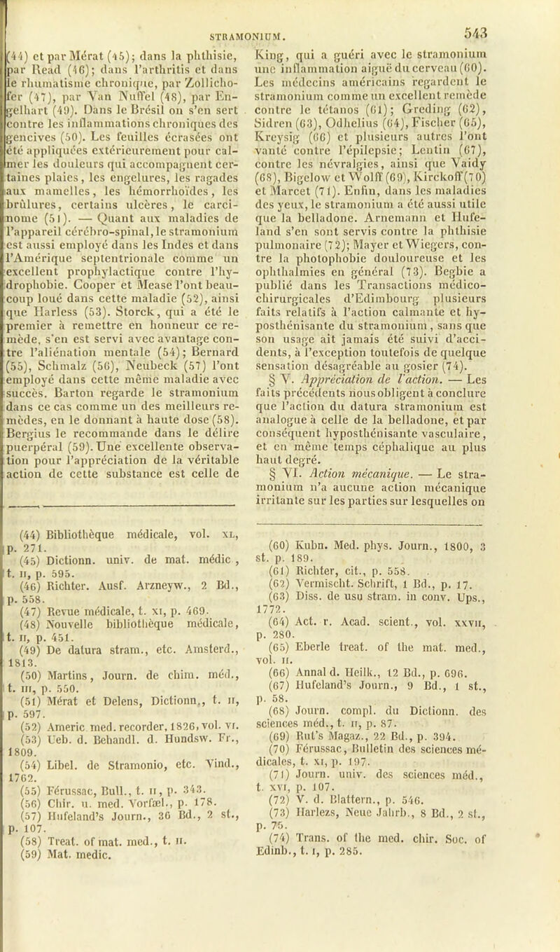 (44) ctparMérat (45); dans la phlliisie, par Rend (46) ; dans l’arthritis et dans le rhumatisme chronique, par Zollieho- fer (47), par Van NufTel (48), par En- gelhart (4SI). Dans le Brésil on s’en sert contre les inflammations chroniques des gencives (50). Les feuilles écrasées ont été appliquées extérieurement pour cal- mer les douleurs qui accompagnent cer- taines plaies, les engelures, les ragades aux mamelles, les hémorrhoïdes, les brûlures, certains ulcères, le carci- nome (5l). —Quant aux maladies de l’appareil cérébro-spinal, le stramonium est aussi employé dans les Indes et dans l’Amérique septentrionale comme un excellent prophylactique contre l’hy- drophobie. Cooper et Mease l’ont beau- coup loué dans cette maladie (52), ainsi que Harless (53). Storck, qui a été le premier à remettre en honneur ce re- mède, s’en est servi avec avantage con- tre l’aliénation mentale (54); Bernard (55), Schmalz (56), Neubeck (57) l’ont employé dans cette même maladie avec succès. Barton regarde le stramonium dans ce cas comme un des meilleurs re- mèdes, en le donnant à haute dose (58). Berffius le recommande dans le délire O puerpéral (59). Une excellente observa- tion pour l’appréciation de la véritable action de cette substance est celle de (44) Bibliothèque médicale, vol. xl, p. 271. (45) Dictionn. univ. de mat. médic , t. n, p. 595. (46) Richter. Ausf. Arzneyw., 2 Bd., p. 558. (47) Revue médicale, t. xi, p. 469- (48) Nouvelle bibliothèque médicale, t. n, p. 451. (49) De datura stram., etc. Amsterd., 1813. (50) Martins, Journ. de chim. méd., t. ni, p. 550. (51) Mérat et Delens, Dictionn., t. n, p. 597. (52) Americ med. recorder, 1826, vol. vi. (53) Ueb. d. Behandl. d. Hundsw. Fr., 1809. (54) Libel. de Stramonio, etc. Vind., 1762. (55) Férussac, Bull., t. n, p. 343. (56) Cliir. u. med. Vorfæl., p. 178. (57) Hufeland’s Journ., 36 Bd., 2 st., p. 107. (58) Treat. of mat. med., t. n. (59) Mat. medic. 543 King, qui a guéri avec le stramonium une inflammation aiguë du cerveau (GO). Les médecins américains regardent le stramonium comme un excellent remède contre le tétanos (61); Greding (62), Sidren (63), Odhclius (64), Fischer (65), Kreysig (66) et plusieurs autres l’ont vanté contre l’épilepsie; Lentin (67), contre les névralgies, ainsi que Vaidy (68), Bigeloxv et Wolff (69), Kirckoff(7 0) et Marcet (71). Enfin, clans les maladies des yeux, le stramonium a été aussi utile que la belladone. Arnemann et Hufe- land s’en sont servis contre la phthisie pulmonaire (72); Mayer et Wiegers, con- tre la photophobie douloureuse et les ophthalmies en général (73). Begbie a publié dans les Transactions médico- chirurgicales d’Edimbourg plusieurs faits relatifs à l’action calmante et hy- posthénisante du stramonium , sans que son usage ait jamais été suivi d’acci- dents, à l’exception toutefois de quelque sensation désagréable au gosier (74). § V. Appréciation cle l'action. — Les faits précédents riousobligent à conclure que l’action du datura stramonium est analogue à celle de la belladone, et par conséquent hyposthénisante vasculaire, et en même temps céphalique au plus haut degré. § VI. Action mécanique. — Le stra- monium n’a aucune action mécanique irritante sur les parties sur lesquelles on (60) Kuhn. Med. pliys. Journ., 1S00, 3 st. p. 189. (61) Richter, cit., p. 558. (62) Vermisclit. Schrift, l Bd., p. 17. (63) Diss. de usu stram. in conv. Ups., 1772. (64) Act. r. Acad, scient., vol. xxvn, p. 280. (65) Eberle treat. of lhe mat. med., vol. 11. (66) Annal d. Heilk., 12 Bd., p. 696. (67) Hufeland’s Journ., 9 Bd., l st., p. 58. (68) Journ. compl. du Dictionn. des sciences méd., t. n, p. 87. (69) Rut’s Magaz., 22 Bd., p. 394. (70) Férussac, Bulletin des sciences mé- dicales, t. xi, p. 197. (71) Journ. univ. des sciences méd., t. xvi, p. 107. (72) V. d. Blattern., p. 546. (73) Ilarlezs, Neue Jahrb., 8 Bd., 2 si., p. 75. (74) Trans. of lhe med. chir. Soc. of Edinb., 1.1, p. 285.