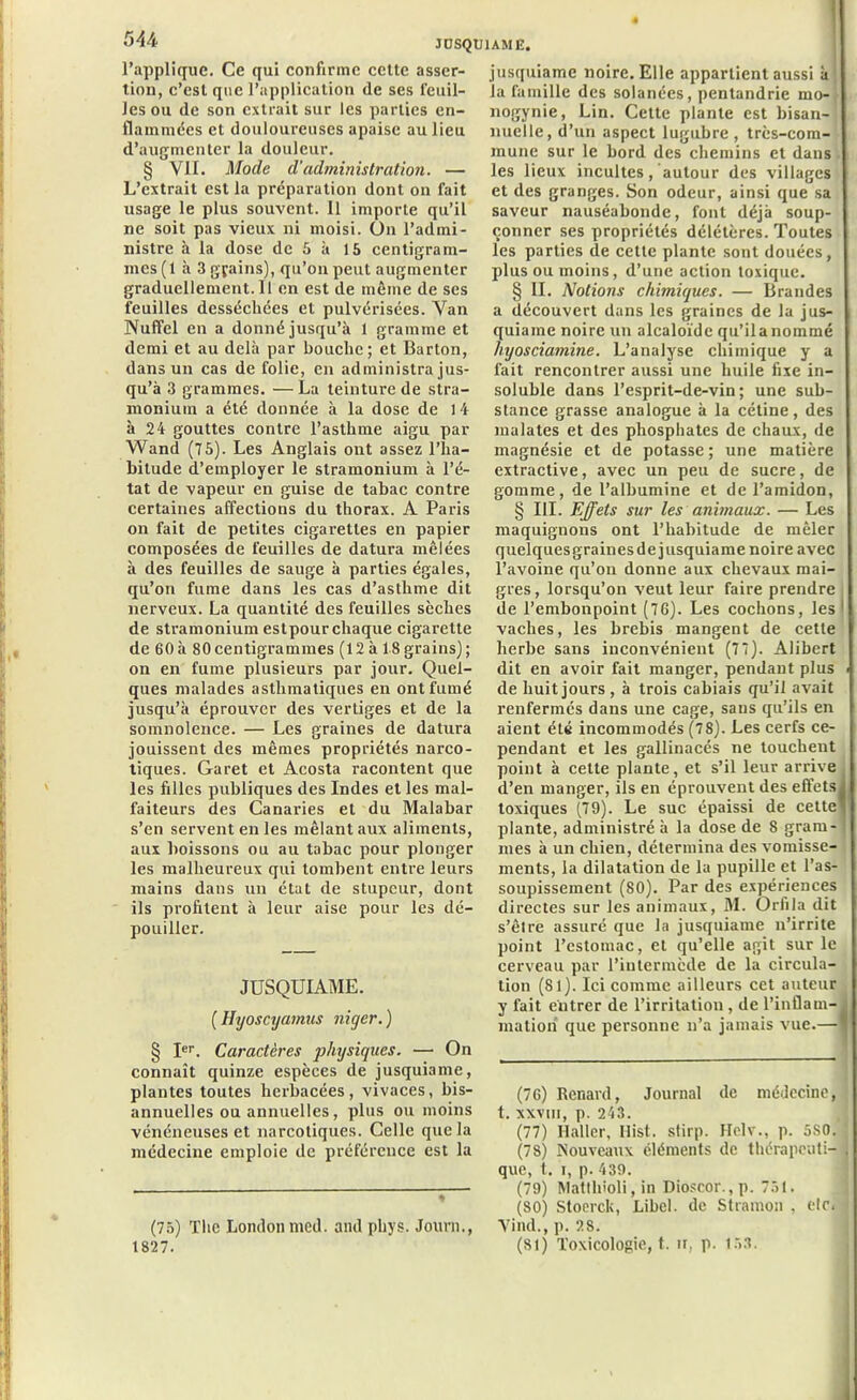 l’applique. Ce qui confirme cette asser- tion, c’est que l’application de ses feuil- les ou de son extrait sur les parties en- flammées et douloureuses apaise au lieu d’augmenter la douleur. § VII. Mode d'administration. — L’extrait est la préparation dont on fait usage le plus souvent. Il importe qu’il ne soit pas vieux ni moisi. On l’admi- nistre à la dose de 5 à 15 centigram- mes (1 à 3 gçains), qu’on peut augmenter graducllement.il en est de môme de ses feuilles desséchées et pulvérisées. Van Nuffel en a donné jusqu’à 1 gramme et demi et au delà par bouche; et Barton, dans un cas de folie, en administra jus- qu’à 3 grammes. — La teinture de stra- monium a été donnée à la dose de 14 à 24 gouttes contre l’asthme aigu par Wand (75). Les Anglais ont assez l’ha- bitude d’employer le stramonium à l’é- tat de vapeur en guise de tabac contre certaines affections du thorax. A Paris on fait de petites cigarettes en papier composées de feuilles de datura mêlées à des feuilles de sauge à parties égales, qu’on fume dans les cas d’asthme dit nerveux. La quantité des feuilles sèches de stramonium estpourchaque cigarette de 60à 80centigrammes (12 à 18grains); on en fume plusieurs par jour. Quel- ques malades asthmatiques en ont fumé jusqu’à éprouver des vertiges et de la somnolence. — Les graines de datura jouissent des mêmes propriétés narco- tiques. Garet et Acosta racontent que les filles publiques des Indes et les mal- faiteurs des Canaries et du Malabar s’en servent en les mêlant aux aliments, aux boissons ou au tabac pour plonger les malheureux qui tombent entre leurs mains dans un état de stupeur, dont ils profitent à leur aise pour les dé- pouiller. JUSQUIAME. ( Hyoscyamus niger. ) § Ier. Caractères physiques. — On connaît quinze espèces de jusquiame, plantes toutes herbacées, vivaces, bis- annuelles ou annuelles, plus ou moins vénéneuses et narcotiques. Celle que la médecine emploie de préférence est la (75) The London med. andphys. Journ., 1827. jusquiame noire. Elle appartient aussi à la famille des solanées, pentandrie mo- nogynie, Lin. Cette plante est bisan- nuelle, d’un aspect lugubre , très-com- mune sur le bord des chemins et dans les lieux incultes, autour des villages et des granges. Son odeur, ainsi que sa saveur nauséabonde, font déjà soup- I çonner ses propriétés délétères. Toutes I les parties de cette plante sont douées, plus ou moins, d’une action toxique. § II. Notions chimiques. — Brandes a découvert dans les graines de la jus- quiame noire un alcaloïde qu’ilanommé hyosciamine. L’analyse chimique y a fait rencontrer aussi une huile fixe in- soluble dans l’esprit-de-vin; une sub- stance grasse analogue à la cétine, des malates et des phosphates de chaux, de magnésie et de potasse ; une matière extractive, avec un peu de sucre, de gomme, de l’albumine et de l’amidon, § III. Effets sur les animaux. — Les maquignons ont l’habitude de mêler quelquesgrainesde jusquiame noire avec l’avoine qu’on donne aux chevaux mai- gres, lorsqu’on veut leur faire prendre de l’embonpoint (76). Les cochons, les 1 vaches, les brebis mangent de cette herbe sans inconvénient (77). Alibert dit en avoir fait manger, pendant plus i de huit jours, à trois cabiais qu’il avait renfermés dans une cage, sans qu’ils en aient été incommodés (78). Les cerfs ce- pendant et les gallinacés ne touchent point à cette plante, et s’il leur arrive d’en manger, ils en éprouvent des effets toxiques (79). Le suc épaissi de cette plante, administré à la dose de 8 gram- mes à un chien, détermina des vomisse- ments, la dilatation de la pupille et l’as- soupissement (80). Par des expériences directes sur les animaux, M. Orfila dit s’êlre assuré que la jusquiame n’irrite point l’estomac, et qu’elle agit sur le cerveau par l’intermède de la circula- tion (81). Ici comme ailleurs cet auteur y fait entrer de l’irritation , de l’inflam-1 matiori que personne n’a jamais vue.— (76) Renard, Journal de médecine, , t. xxviii, p. 243. (77) Haller, llist. stirp. Hoir., p. 5S0. (78) Nouveaux éléments de thérapeuti- que, t. i, p. 439. (79) Matlhioli, in Dioscor.,p. 751. (80) Stoerclc, Libel. de Stramon , etc. Vind., p. 28. (SI) Toxicologie, t. n, p. 153.