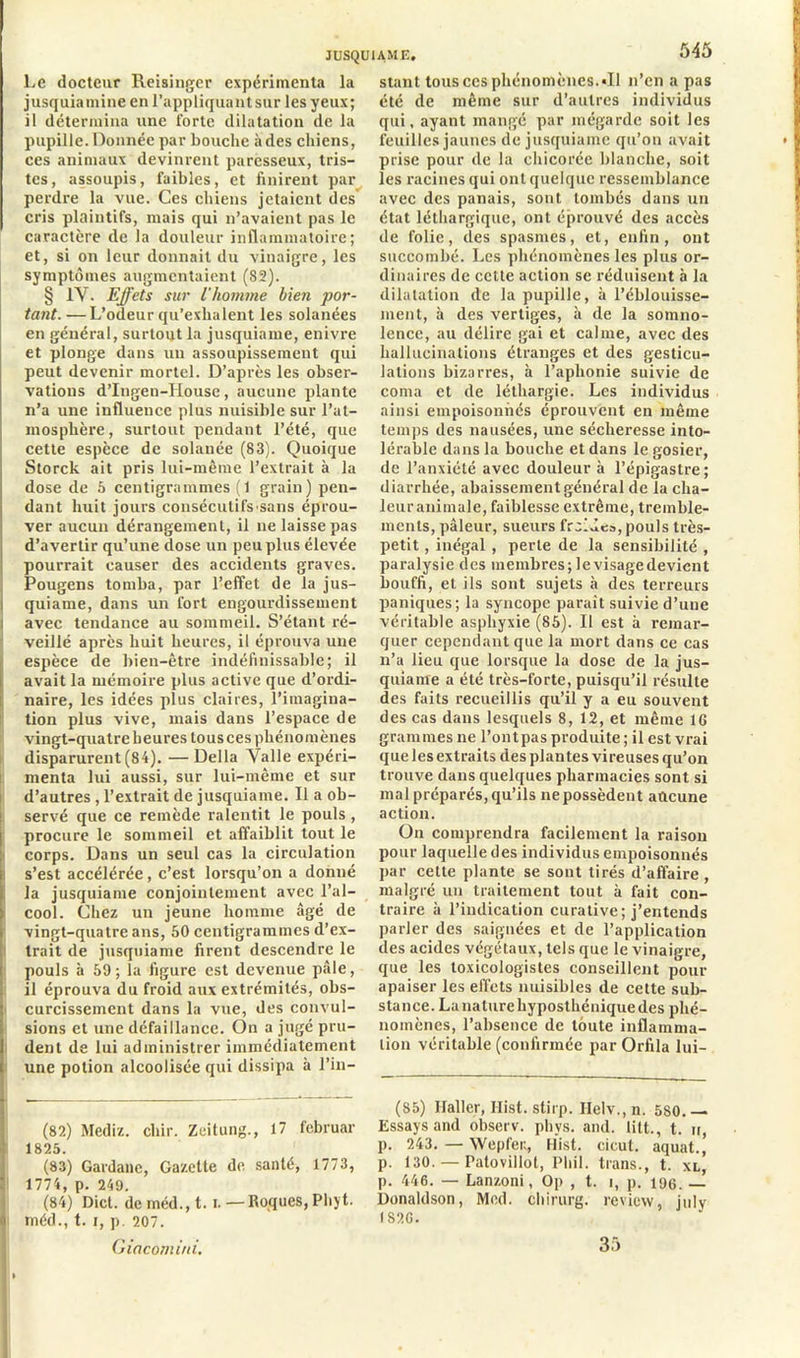 Le docteur Reisinger expérimenta la jusquiamine en l’appliquant sur les yeux; il détermina une forte dilatation de la pupille. Donnée par bouche à des chiens, ces animaux devinrent paresseux, tris- tes, assoupis, faibles, et finirent par perdre la vue. Ces chiens jetaient des cris plaintifs, mais qui n’avaient pas le caractère de la douleur inflammatoire; et, si on leur donnait du vinaigre, les symptômes augmentaient (82). § IV. Effets sur l'homme bien por- tant. — L’odeur qu’exhalent les solanées en général, surtout la jusquianie, enivre et plonge dans un assoupissement qui peut devenir mortel. D’après les obser- vations d’Ingen-House, aucune plante n’a une influence plus nuisible sur l’at- mosphère, surtout pendant l’été, que cette espèce de solanée (83). Quoique Storck ait pris lui-même l’extrait à la dose de 5 centigrammes ( 1 grain) pen- dant huit jours consécutifs sans éprou- ver aucun dérangement, il ne laisse pas d’avertir qu’une dose un peu plus élevée pourrait causer des accidents graves. Pougens tomba, par l’effet de la jus- quiame, dans un fort engourdissement avec tendance au sommeil. S’étant ré- veillé après huit heures, il éprouva une espèce de bien-être indéfinissable; il avait la mémoire plus active que d’ordi- naire, les idées plus claires, l’imagina- tion plus vive, mais dans l’espace de vingt-quatre heures tous ces phénomènes disparurent (84). — Délia Valle expéri- menta lui aussi, sur lui-même et sur d’autres , l’extrait de jusquianie. Il a ob- servé que ce remède ralentit le pouls, procure le sommeil et affaiblit tout le corps. Dans un seul cas la circulation s’est accélérée, c’est lorsqu’on a donné la jusquianie conjointement avec l’al- cool. Chez un jeune homme âgé de vingt-quatre ans, 50 centigrammes d’ex- trait de jusquianie firent descendre le pouls à 59 ; la figure est devenue pâle, il éprouva du froid aux extrémités, obs- curcissement dans la vue, des convul- sions et une défaillance. On a jugé pru- dent de lui administrer immédiatement une potion alcoolisée qui dissipa à l’in- (82) Mediz. cliir. Zeitung., 17 februar 1825. (83) Gardane, Gazette de santé, 1773, 1774, p. 249. (84) Dict. de méd., 1.1. —Roques, Pliyt. À méd., t. i, p. 207. Giacomini. stant tous ces phénomènes. «Il n’en a pas été de même sur d’autres individus qui, ayant mangé par mégarde soit les feuilles jaunes de jusquiame qu’on avait prise pour de la chicorée blanche, soit les racines qui ont quelque ressemblance avec des panais, sont tombés dans un état léthargique, ont éprouvé des accès de folie, des spasmes, et, enfin, ont succombé. Les phénomènes les plus or- dinaires de cette action se réduisent à la dilatation de la pupille, à l’éblouisse- ment, à des vertiges, à de la somno- lence, au délire gai et calme, avec des hallucinations étranges et des gesticu- lations bizarres, à l’aphonie suivie de coma et de léthargie. Les individus ainsi empoisonnés éprouvent en même temps des nausées, une sécheresse into- lérable dans la bouche et dans le gosier, de l’anxiété avec douleur à l’épigastre; diarrhée, abaissement général de la cha- leur animale, faiblesse extrême, tremble- ments, pâleur, sueurs froide», pouls très- petit , inégal , perle de la sensibilité , paralysie des membres;levisagedevient bouffi, et ils sont sujets à des terreurs paniques; la syncope parait suivie d’une véritable asphyxie (85). Il est à remar- quer cependant que la mort dans ce cas n’a lieu que lorsque la dose de la jus- quiame a été très-forte, puisqu’il résulte des faits recueillis qu’il y a eu souvent des cas dans lesquels 8, 12, et même 16 grammes ne l’ont pas produite ; il est vrai que les extraits des plantes vireuses qu’on trouve dans quelques pharmacies sont si mal préparés,qu’ils nepossèdent aucune action. On comprendra facilement la raison pour laquelle des individus empoisonnés par cette plante se sont tirés d’affaire , malgré un traitement tout à fait con- traire à l’indication curative ; j’entends parler des saignées et de l’application des acides végétaux, tels que le vinaigre, que les toxicologistes conseillent pour apaiser les effets nuisibles de cette sub- stance. La nature hyposthénique des phé- nomènes, l’absence de toute inflamma- tion véritable (confirmée par Orfila lui- (85) Haller, Hist. stirp. Helv., n. 580.— Essaysand observ. phys. and. litt., t. n, p. 243. — Wepfert, Hist. cicul. aquat.| p. 130. — Patovillot, Pliil. trans., t. xl, p. 446. — Lanzoni, Op , t. i, p. îog. — Donaldson, Med. chirurg. review, july IS2G. 35