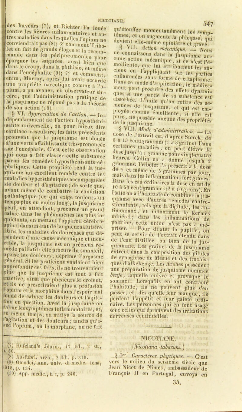 des buveurs (7), et Richter l'a louée contre les lièvres inflammatoires et au- tres maladies dans lesquelles l’onium ne conviendrait pas (8); G- comment Tribo- let en fait de grands éloges et la recom- mande dans les péripncumonics pour épargner les saignées, aussi bien que dans le croup, dans la phthisie, et même dans l’encéphalite (9); 7» et comment enfin, Murray, après lui avoir accordé une propriété narcotique comme à l’o- pium, a pu avouer, en observateur siu- cèrc, que l’administration pratique de la jusquiame ne répond pas à la théorie de son action (10). § VI. Appréciation cle l'action. — In- dépendamment de l’action hyposthéni- sante universelle, ou pour mieux dire cardia co-vasculaire, les faits précédents prouvent que la jusquiame est douée d'une vertu affaiblissante très-prononcée sur l’encéphale. C’est cette observation qui nous a fait classer cette substance parmi les remèdes hyposthénisants cé- phaliques. Cette propriété rend la jus- quiame un excellent remède contre les maladies hyperstliéniques accompagnées de douleur et d’agitation; de sorle’que, avant même de combattre la condition pathologique (ce qui exige toujours un temps plus ou moins long), la jusquiame peut, en attendant, procurer un grand calme dans les phénomènes les plus in- quiétants, en mettant l’appareil cérébro- spinal dans un état de langueur salutaire. Dans les maladies douloureuses qui dé- pendent d’une cause mécanique et incu- rable, la jusquiame est un précieux re- mède palliatif : elle procure du sommeil, apaise les douleurs, déprime l’orgasme général. Si les praticiens voulaient bien approfondir ces faits, ils ne trouveraient plus que la jusquiame est tout à fait nactive, ainsi que plusieurs le croient, ®t *}s lle prescriraient plus à profusion .opium et la morphine dans l’espoir mal onde de calmer les douleurs et l’agita- 1011 en question. Avec la jusquiame on :alme les symptômes inflammatoires, et, ni même temps, on mitige la source de agitation et des douleurs ; tandis qu’a- fec l’opium, ou la morphine, on ne fait 547 qu’étouffer momentanément les symn tomes, et on augmente la phlogose, qui TvTTelJe;m.éfne °!)lnii»,re et grave. S VU. Action mécanique. — INouq ne connaissons dans h, jusquiame au- li mec,aiîlffue» si ce n’est l’é- molj.entc, que lui attribuaient les an- ciens en l’appliquant sur les parties enflammées sous forme de cataplasme n.e^t nV1t0deî a',plication’le ment peut produire des effets dynami- ques si une partie de sa substance est absorbée. L’huile qu’on retire des se- idovée8 t C JUS<I“iame’ et <Iui est em- ployée comme emolliente, si elle est pure, ne possède aucune des propriétés de la jusquiame. 1 P § VIII. Mode d'administration. — La dose de l’extrait est, d’après Storck, de ^ 7 * 9 10 ? cen,1grammcs (l à 3 grains).Dans dnsp-UeS ™alad,cs> 011 peut élever la dose jusqu a 1 gramme pourvingt-quatre heures. Collin en a donné jusqu’à ? grammes. Iribolet l’a prescrit à la dose de 4 et meme de 5 grammes par jour mais dans les inflammations fort graves’ Dans les cas ordinaires la dose en est de 10 a 50 centigrammes (2 à 10 grains). En Italie on a 1 habitude de combiner la jrs- quiame avec d’autres remèdes contrc- sti initiants, tels que la digitale, les an- timoniaux, et notamment le kermès minéral; dans les inflammations de poitrine, cette union n’est pas à mé- priser. — Pour dilater la pupille, on peut se servir de l’extrait étendu dans de l’eau distillée, ou bien de la jus- quiamine. Les graines de la jusquiame entrent dans la composition des pilules de cynoglossc de Mésué et des trochis- ques d’alkekenge. Les Arabes possèdent une préparation de jusquiame nommée benje, laquelle enivre et provoque le sommeil. Lorsqu’ils en ont contracté l’habitude, ils ne peuvent plus s’en passer, et, dès qu’elle leur manque, ils perdent l’appétit et leur gaieté ordi- naire. Les personnes qui en font usage sont celles qui éprouvent des irritations nerveuses continuelles. (7) Hufeland’s Journ., 17 Jkl., 2 st., ». 60. (S) Ausfubrl. Arzn., 2 RJ., p. 310. (9) Omodei, Ann. univ. di medic. Iena, 818, p. j 34. (10) App. medic., 1.1, p. 240. NICOTIANE. (Nicoliana tabacum. ) § Ier. Caractères physiques. — C’est vers le milieu du seizième siècle que Jean Nicot de Nîmes, ambassadeur de François II en Portugal, envoya en 35.