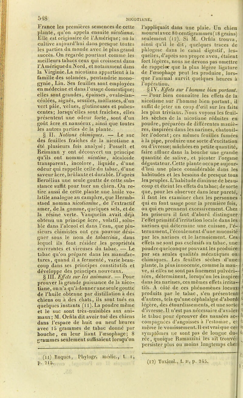 54 S France les premières semences de celte plante, qu’on appela ensuite nicotiana. Elle est originaire de l’Amérique; on la cultive aujourd’hui dans presque toutes les parties du monde avec le plus grand succès. On regarde pourtant comme les meilleurs tabacs ceux qui croissent dans l’AinériqueduNord, et notamment dans la Virginie. La nicotiana appartient à la famille des solanécs, penlandrie mono- gynie, Lin. Ses feuilles sont employées en médecine et dans l’usage domestique; elles sont grandes, épaisses, ovalo-lan- céolées, aiguës, sessiles, mollasses, d’un vert pâle, velues, glutineuses et pubes- centes; lorsqu’elles sont fraîches, elles présentent une odeur forte, sont d’un goût âcre et nauséeux , ainsi que toutes les autres parties de la plante. § II. Notions chimiques. — Le suc des feuilles fraîches de la nicoliane a été plusieurs fois analysé ; Posselt et Reimaml y ont découvert un principe qu’ils ont nommé nicotine, alcaloïde transparent, incolore, liquide, d’une odeur qui rappelle celle du tabac, d’une saveur âcre, brûlante et durable. D’après Berzélius une seule goutte de cette sub- stance suffit pour tuer un chien. On re- tire aussi de cette plante une huile vo- latile analogue au camphre, que Ilermb- staed nomma nicolianine, de l’extractif amer, de la gomme, quelques sels, et de la résine verte. Vauquelin avait déjà obtenu un principe âcre, volatil, solu- ble dans l’alcool et dans l’eau, que plu- sieurs chimistes ont cru pouvoir dési- gner sous le nom de tabacciria, dans lequel ils font résider les propriétés enivrantes et vireuses du tabac. — Le tabac qu’on prépare dans les manufac- tures, quand il a fermenté, varie beau- coup dans ses principes constitutifs et développe des principes nouveaux. § III. Effets sur les animaux. — Pour prouver la grande puissance de la nico- tiane, onn’a qu’àdonneruneseulegoutte de l’huile obtenue par distillation à des chiens ou à des chats, ils sont tués en quelques instants (l 1). La poudre même et le suc sont très-nuisibles aux ani- maux ; M. Oriila dit avoir tué des chiens dans l’espace de huit ou neuf heures avec 15 grammes de tabac donné par bouche, en leur liant l’œsophage; 8 grammes seulement suffisaient lorsqu’on (il) Jloqucs, Phylogr. médic., t, i, l’appliquait dans une plaie. Un chien mourulavcc 80 centigrammes( 18 grains) seulement (12). Si M. Orfiia trouva, ainsi qu’il le dit, quelques traces de phlogose dans le canal digestif, les- quelles, d’après son propre aveu, étaient fort légères, nous ne devons pas omettre de rappeler que la plus légère ligature de l’œsophage peut les produire , lors- que l’animal survit quelques heures à l’opération. § IV. Effets sur l'homme bien portant. — Pour bien connaître les effets de la nicotiane sur l’homme bien portant, il suffit de jeter un coup d’œil sur les faits les plus triviaux. Vous voyons les feuil- les sèches de la nicoliane réduites en poudre, préparées de différentes maniè- res, inspirées dans les narines, chatouil- ler l’odorat; ces mêmes feuilles fumées à la pipe, produire une sorte d’excitation ou d’ivresse; mâchées en petite quantité, faire affluer dans la bouche une grande quantité de salive, et picoter l’organe dégustateur. Celte plante occupe aujour- d’hui une place considérable dans les habitudes et les besoins de presque tous les peuples. L’habitude diminue de beau- coup et éteint les effets du tabac; de sorte que, pour les observer dans leur pureté, il faut les examiner chez les personnes qui en font usage pour la première fois, ou qui en prennent excessivement. Chez les priseurs il faut d’abord distinguer l’effetprimitif d’irritation locale dans les narines qui détermine une cuisson, l’é— ternument, l’écoulement d’une mucosité par les narines et le larmoiement. Ces effets ne sont pas exclusifs au tabac, une poudre quelconque pouvant les produire par ses seules qualités mécaniques ou chimiques. Les feuilles sèches d’une plante, la plus innocente, comme la mau- ve, si elfes ne sont pas finement pulvéri- sées, déterminent, lorsqu’on les inspire I dans les narines, ces mêmes effets irrita- tifs. A côté de ces phénomènes locaux! produits par le tabac, s’en présentent d’autres, tels qu’une céphalalgie d’abord légère, des étourdissements, et une sorte I d’ivresse. Il n’est pas nécessaire d’avalet le tabac pour éprouver des nausées ac- compagnées d’angoisses à l’estomac, cil même le vomissement. 11 estvraique ceiI symptômes ne sont pas de longue du-j rée, quoique Ramazzini les ail trouvé: persister plus ou moins longtemps che: