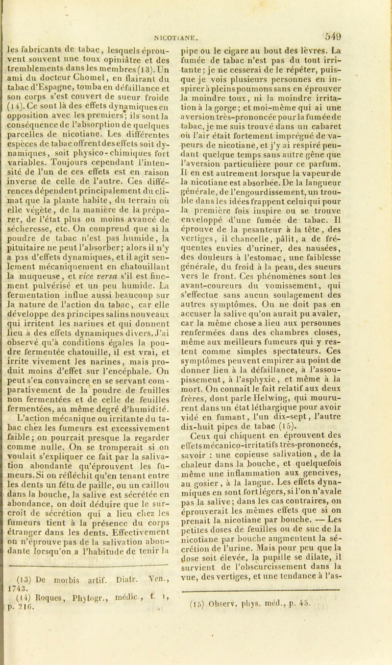 ]es fabricants de tabac, lesquels éprou- vent souvent une toux opiniâtre et des tremblements dans les membres (13). Un ami du docteur Chomel, en flairant du tabac d’Espagne, tomba en défaillance et son corps s’est couvert de sueur froide ( 14). Ce sont là des effets dynamiques en opposition avec les premiers; ils sont la conséquence de l’absorption de quelques parcelles de nicotiane. Les différentes espèces de tabacoffrentdeseffets soit dy- namiques, soit physico-chimiques fort variables. Toujours cependant l’inten- sité de l’un de ces effets est en raison inverse de celle de l’autre. Ces diffé- rences dépendent principalement du cli- mat que la plante habite, du terrain où elle végète, de la manière de la prépa- rer, de l’état plus ou moins avancé de sécheresse, etc. On comprend que si la poudre de tabac n’est pas humide, la pituitaire ne peut l’absorber; alors il n’y a pas d’effets dynamiques, et il agit seu- lement mécaniquement en chatouillant la muqueuse, et vice versa s’il est fine- ment pulvérisé et un peu humide. La fermentation influe aussi beaucoup sur la nature de l’action du tabac, car elle développe des principes salins nouveaux qui irritent les narines et qui donnent lieu à des effets dynamiques divers. J’ai observé qu’à conditions égales la pou- dre fermentée chatouille, il est vrai, et irrite vivement les narines, mais pro- duit moins d’effet sur l’encéphale. On peut s’en convaincre en se servant com- parativement de la poudre de feuilles non fermentées et de celle de feuilles fermentées, au même degré d’humidité. L’action mécanique ou irritante du ta- bac chez les fumeurs est excessivement faible; on pourrait presque la regarder comme nulle. On se tromperait si on voulait s’expliquer ce fait par la saliva- tion abondante qu’éprouvent les fu- meurs.Si on réfléchit qu’en tenant entre les dents un fétu de paille, ou un caillou dans la bouche, la salive est sécrétée en abondance, on doit déduire que le sur- croît de sécrétion qui a lieu chez les fumeurs tient à la présence du corps étranger dans les dents. Effectivement on n’éprouve pas de la salivation abon- dante lorsqu’on a l’habitude de tenir la (13) De moi bis artif. Dialr. Yen., 1743. (14) Roques, Ph)lngr., inédic , t. i, p. 216. 549 pipe ou le cigare au bout des lèvres. La fumée de tabac n’est pas du tout irri- tante; je ne cesserai de le répéter, puis- que je vois plusieurs personnes en in- spireràplcinspoumonssans en éprouver la moindre toux, ni la moindre irrita- tion à la gorge; et moi-même qui ai une aversion très-prononcée pour la fumée de tabac, je me suis trouvé dans un cabaret où l’air était fortement imprégné de va- peurs de nicotiane, et j’y ai respiré pen- dant quelque temps sans autre gêne que l’aversion particulière pour ce parfum. Il en est autrement lorsque la vapeur de la nicotiane est absorbée. De la langueur générale, de l’engourdissement, un trou- ble dans les idées frappent celui qui pour la première fois inspire ou se trouve enveloppé d’une fumée de tabac. Il éprouve de la pesanteur à la tête, des vertiges, il chancelle, pâlit, a de fré- quentes envies d’uriner, des nausées, des douleurs à l’estomac, une faiblesse générale, du froid à la peau, des sueurs vers le front. Ces phénomènes sont les avant-coureurs du vomissement, qui s’effectue sans aucun soulagement des autres symptômes. On ne doit pas en accuser la salive qu’on aurait pu avaler, car la même chose a lieu aux personnes renfermées dans des chambres closes, même aux meilleurs fumeurs qui y res- tent comme simples spectateurs. Ces symptômes peuvent empirer au point de donner lieu à la défaillance, à l’assou- pissement, à l’asphyxie, et même à la mort, On connaît le fait relatif aux deux frères, dont parle Helwing, qui mouru- rent dans un état léthargique pour avoir vidé en fumant, l’un dix-sept, l’autre dix-huit pipes de tabac (15). Ceux qui chiquent en éprouvent des effets mécanico-irritatifs très-prononcés, savoir : une copieuse salivation, de la chaleur dans la bouche, et quelquefois même une inflammation aux gencives, au gosier, à la langue. Les effets dyna- miques en sont fortlégers, si l’on n’avale pas la salive; dans les cas contraires, on éprouverait les mêmes effets que si on prenait la nicotiane par bouche. — Les petites doses de feuilles ou de suc de la nicotiane par bouche augmentent la sé- crétion de l’urine. Mais pour peu que la dose soit élevée, la pupille se dilate, il survient de l’obscurcissement dans la vue, des vertiges, et une tendance à l’as- (15) Observ. pliys. méd., p. 45.