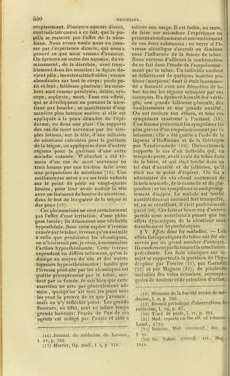 soupissement. Plusieurs uuleurs disent, contradictoirement à ee fait, que la pu- pille se resserre par l’effet de la nico- tiane. Nous avons voulu nous en assu- rer par l’expérience directe, qui nous a prouvé ce que nous venons d’avancer. On éprouve en outre des nausées, du vo- missement, de la diarrhée, avec trem- blement dans les muscles; la figure de- vient pâle, les extrémités froides; sueurs abondantes sur tout le corps; pouls pe- tit et lent, faiblesse générale; les mem- bres sont comme paralysés; délire, syn- cope, asphyxie, mort. Tous ces effets, qui se développent en prenant la nico- tiane par bouche, se manifestent d’une manière plus intense encore si elle est appliquée à la peau dénudée de l’épi- derme, ou dans une plaie. On rapporte des cas de mort survenue par les sim- ples lotions, sur la tète, d’une infusion de nicotiane exécutées pour la guérison de la teigne, ou appliquées dans d’autres régions pour la guérison d’une autre maladie cutanée. Walterhat a été té- moin d’un cas de mort survenue en trois heures par une friction faite avec une préparation de nicotiane (16). Une malheureuse mère a vu ses trois enfants sur le point de périr en vingt-quatre heures, pour leur avoir enduit la tête avec un Uniment de beurre de nicotiane, dans le but de les guérir de la teigne et des poux (17). Ces phénomènes ne sont certainement pas l’effet d’une irritation, d’une phlo- gose locale; ils dénoncent une véritable hyposthénie. Sans cette espèce d’ivresse causée par le tabac, ivresse qu’on assimile à celle que produisent les alcooliques, on n’hésiterait pas, je crois, à reconnaître l’action hyposthénisante. Cette ivresse cependant en diffère tellement, qu’on la dissipe au moyen du vin et des autres liqueurs hypersthénisantes ; tandis que l’ivresse produite par les alcooliques est guérie promptement par le tabac, sur- tout par sa fumée. Je sais bien que cette assertion ne sera pas généralement ad- mise , quoiqu’on ait tous les jours sous les yeux la preuve de ce que j’avance : mais on n’y réfléchit point. Les grands fumeurs, en effet, sont en même temps grands buveurs; l’excès de l’un de ces agents est mitigé par l’autre et aide a (IG) Journal de médecine de Leroux, t. xv, p. 289. (17) Murray, Op. med., t. i, p. 248. tolérer son usage. 11 est facile, au reste, de luire sur soi-même l’expérience en prenantabondumment et successivement de ces deux substances : on verra si l’i- vresse alcoolique s’accroît ou diminue sous l’influence de la fumée de tabac. Nous verrons d’ailleurs la confirmation de ce fait dans l’étude de l’empoisonne- ment par le tabac. Un individu voulant se débarrasser de quelques insectes pu- biens (morpions) dont il était incommo- dé a fomenté avec une décoction de ta- bac toutes les régions occupées par ces sarcoptes.lia éprouvé bientôt des verti- ges, une grande faiblesse générale, des vomissements et une grande anxiété, On eut recours aux éthers, et tous ces symptômes cessèrent h l’instant (18). Une femme présentait les symptômes les plus graves d’un empoisonnement par ce solanum ; elle a été guérie à l’aide de la liqueur d’Hoffmaun et de la thériaque par Yandermonde (19). Diemerbroeck rapporte le cas d’un individu qui, en tempsdepeste, avait avalé du tabac dans de la bière, et qui était tombé dans un tel état d’anxiété et de faiblesse, qu’il était sur le point d’expirer. On lui a administré du vin chaud contenant de la noix muscade, de la cannelle et du gin- gembre; et les symptômes se sont promp tement dissipés. Le malade est tombé aussitôtdansun sommeil fort tranquille, et, en se réveillant, il était parfaitement guéri (20). Ces faits et beaucoup d’autres pareils nous autorisent à penser que les effets dynamiques de la nicotiane sont franchement liyposthéniques. § Y. Effets dans les maladies. — Les effets thérapeutiques du tabac ont été ob- servés par un grand nombre d’auteurs. Us confirment parfaitement la conclusion précédente. Les faits cliniques sur ce sujet se rapportentà la guérison de l’hy- dropisie par Foxvler (21), par Garnett (22) et par Magnen (23); de plusieurs maladies des voies urinaires, accompa- gnées de douleur et de rétention d’urine, (18) Mémoire de la Société royale de mé- decine, t. u, p. 299. (19) Recueil périodique d’observations de médecine, t. vu, p. 67. (20) Tract de peste, 1. iv, p. 294. (21) Med. reports on the eff. of tsbacco. Lond., 1785. (22) Duncàn, Med. comment., dec. u, t vu (23) De Tabac, excrcit. xiv. Hag , 1818.