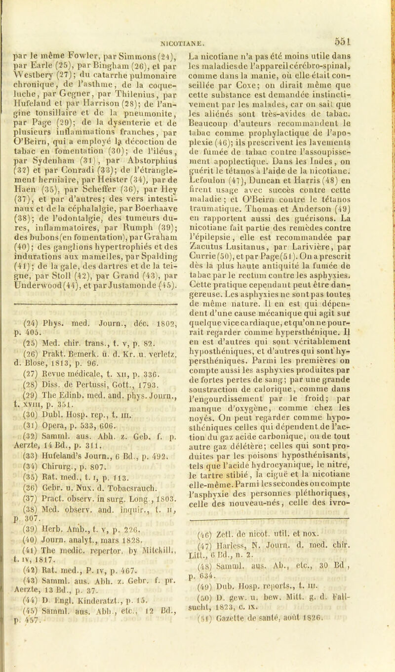 par le même Foxvler, par Simmons(24), par Earle (25), par Bingliam (20), et par \\ cstbery (27); du catarrhe pulmonaire chronique, de l’asthme, de la coque- luche, par Gegner, par Thilenius, par Hufeland et par Harrison (28); de l’an- gine tonsillaire et de la pneuinonite, par Page (29); de la dysenterie et de plusieurs inflammations franches, par O’Beirn, qui a employé lp décoction de tabac en fomentation (30); de l’iléus, par Sydenham (31), par Abstorphius (32) et par Couradi (33); de l’étrangle- ment herniaire, par Heistcr (34), par de Haen (35), par Scheffer (36), par Hey (37) , et par d’autres; des vers intesti- naux et de la céphalalgie, par Boerhaave (38) ; de l’odontalgie, des tumeurs du- res, inflammatoires, par Rumph (39); des bubons(en fomentation), parGraham (40) ; des ganglions hypertrophiés et des indurations aux mamelles, par Spalding (41) ; de la gale, des dartres et de la tei- gne, par Stoll (42), par Grand (43), par Ünderwood(44), et par Justamonde (4 5). (24) Phys. med. Journ., déc. 1802, p. 405. (25) Med. chir. trans., t. v, p. 82. (26) Prakt. Bemerk. ü. d. Kr. u. verletz. d. Blose, 1813, p. 96. (27) Revue médicale, t. xn, p. 336. (28) Diss. de Pertussi, Gott., 1793. (29) The Edinb. med. and. phys. Journ., t. xvm, p. 351. (30) Dubl. llosp. rep., t. ni. (31) Opéra, p. 533, 606. (32) Samml. aus. Abh. z. Geb. f. p. Aerzte, 14 Bd., p. 311. (33) Ilufeiand’s Journ., 6 Bd., p. 492. (34) Chirurg., p. 807. (35) Rat. med., 1.1, p. 113. (36) Gebr. u. Nux. d. Tobacsrauch. (37) Pract. observ. in surg. Long., 1803. (38) Med. observ. and. inquir., t. 11, p. 307. (39) llerb. Anib., t. v, p. 226. (40) Journ. analyt., mars 1828. (41) The mcdic. repertor. by Mitckill., t. iv, 1817. (42) Rat. med., P. iv, p. 467. (43) Samml. aus. Abh. z. Gebr. f. pr. Aerzte, 13 Bd., p. 37. (44) D. Engl. Kindcratzt., p- 15. (45) Samml. aus. Abh., etc., 12 Bd., p. 457. 551 La nicotiane 11’a pas été moins utile dans les maladicsde l’appareilcérébro-spinal, comme dans la manie, où elle était con- seillée par Coxc; on dirait même que cette substance est demandée instincti- vement par les malades, car on sait que les aliénés sont très-avides de tabac. Beaucoup d’auteurs recommandent le tabac comme prophylactique de l’apo- plexie (46); ils prescrivent les lavements de fumée de tabac contre l’assoupisse- ment apoplectique. Dans les Indes, on guérit le tétanos à l’aide de la nicotiane. Lefoulon (47), Duncan et Harris (48) en firent usage avec succès contre cette maladie; et O’Beirn contre le tétanos traumatique. Thomas et Anderson (49) en rapportent aussi des guérisons. La nicotiane fait partie des remèdes contre l’épilepsie, elle est recommandée par Zacutus Lusitanus, par Larivière, par Currie (50), et par Page (51 ). On a prescrit dès la plus haute antiquité la fumée de tabac par le rectum contre les asphyxies. Cette pratique cependant peut être dan- gereuse. Les asphyxies ne sont pas toutes de même nature. Il en est qui dépen- dent d’une cause mécanique qui agit sur quelque vice cardiaque, et qu’on ne pour- rait regarder comme liypersthénique. 11 en est d’autres qui sont véritablement hyposthéniques, et d’autres qui sont'hy- persthéniques. Parmi les premières on compte aussi les asphyxies produites par de fortes pertes de sang; par une grande soustraction de calorique, comme dans l’engourdissement par le froid; par manque d’oxygène, comme chez les noyés. On peut regarder comme hypo- sthéniques celles qui dépendent de l’ac- tion du gaz acide carbonique, ou de tout autre gaz délétère; celles qui sont pro- duites par les poisons hyposthénisants, tels que l’aeidè hydrocyanique, le nitre, le tartre slibié, la ciguë et la nicotiane elle-même. Parmi les secondes on compte l’asphyxie des personnes pléthoriques, celle des nouveau-nés, celle des ivro- piO) Zetl. de nicot. util. et nox. (47) llarless, N. Journ. d. med. chir. Lill., 6 Bd., n. 2. (48) Samml. aus. Ab., etc., 30 Bd , p. 634. (49) Dub. JIosp. reports., t. m. (50) D. gew. u. bew. Milt. g. d. Eall- sucllt, 1823, C. IX. (51) Gazelle de sanlé, août 1826.