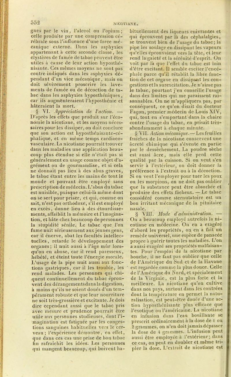 gncs par le vin, l’alcool ou l’opium ; celle produite par une compression cé- rébrale sous l’influence d’une force mé- canique externe. Dans les asphyxies appartenant à cette seconde classe, les clystères de fumée de tabac peuvent être utiles à cause de leur action hyposthé- nisantc. Ces mêmes moyens ne sont pas contre-indiqués dans les asphyxies dé- pendant d’un vice mécanique, mais on doit sévèrement proscrire les lave- ments de fumée ou de décoction de ta- bac dans les asphyxies hyposthéniques , car ils augmenteraient l’hyposthénie et hâteraient la mort. § VI. Appréciation de l'action. — D’après les effets que produit sur l’éco- nomie la nicotiane, et les moyens néces- saires pour les dissiper, on doit conclure que son action est hyposthénisante-cé- phalique, el en même temps cardiaco- vasculaire. La nicotiane pourrait trouver dans les maladies une application beau- coup plus étendue si elle n’était pas si généralement en usage comme objet d’a- grément ou de gourmandise, et si cela ne donnait pas lieu à des abus graves, le tabac étant entre les mains de tout le monde et pouvant être employé sans prescription de médecin. L’abus du tabac est nuisible, puisque celui-là même dont on se sert pour priser, et qui, comme on sait, n’est pas orthodoxe, s’il est employé en excès, donne lieu à des étourdisse- ments, affaiblit la mémoire et l’imagina- tion, et hâte chez beaucoup de personnes la stupidité sénile. Le tabac que l’on fume nuit sérieusement aux jeunes gens, car il énerve, abat les facultés intellec- tuelles , retarde le développement des organes; il nuit aussi à l’âge mûr lors- qu’on en abuse, car il rend paresseux, hébété, et éteint toute l’énergie morale. L’usage de la pipe nuit aussi aux fonc- tions gastriques, car il les trouble, les rend malades. Les personnes qui chi- quent continuellement du tabac éprou- vent des dérangements dans la digestion, à moins qu’ils ne soient doués d’un tem- pérament robuste et que leur nourriture ne soit très-grossière et excitante. Je dois dire cependant aussi que le tabac pris avec mesure et prudence pourrait être utile aux personnes studieuses, dont l’i- magination est fatiguée par les conges- tions sanguines habituelles vers le cer- veau ; l’expérience démontre, en effet, que dans ces cas une prise de bon tabac fin rafraîchit les idées. Les personnes qui mangent beaucoup, qui boivent ha- bituellement des liqueurs enivrantes et qui éprouvent par là des céphalalgies, se trouvent bien de l’usage du tabac; la pipe les soulage en dissipant les vapeurs qu’elles éprouvaient vers la tête, et leur rend la gaieté et la sérénité d’esprit. On voit par là que l’effet du tabac est loin d’être excitant. Il semble exciter l’encé- phale parce qu’il rétablit la libre fonc- tion de cet organe en dissipait les con- gestionsetla surexcitation. Je n’aime pas le tabac, pourtant j’en conseille l’usage dans des limites qui me paraissent rai- sonnables. On ne m’appliquera pas, par conséquent, ce qu’on disait du docteur Fagon, premier médecin de Louis XIV, qui, tout en s’emportant dans la chaire contre l’usage du tabac, en prisait très- abondamment à chaque minute. § VII. Action mécanique.— Les feuilles fraîches de la nicotiane conservent une âcreté chimique qui s’évente en partie par le dessèchement. La poudre sèche est aussi âcre, mais elle perd cette qualité par la cuisson. Si on veut s’eu servir à l’extérieur, on doit donner la préférence à l’extrait ou à la décoction. Si on veut l’employer pour tuer les poux ou les morpions, on ne doit pas oublier que la substance peut être absorbée et produire des effets fâcheux. — Le tabac considéré comme sternutatoire est un bon irritant mécanique de la pituitaire nasale. § VIII. Mode d’administration. — On a beaucoup employé autrefois la ni- cotiane en médecine. On en a exagéré d’abord les propriétés, on en a fait un remède universel, mie espèce de panacée propre à guérir toutes les maladies. L’on a aussi exagéré ses propriétés malfaisan- tes. Pour l’emploi de la nicotiane par bouche, il ne faut pas oublier que celle de l’Amérique du Sud et de la Havane est regardée comme la plus douce. Celle de l’Amérique du Xord, et spécialement de la Virginie, est la plus forte et la meilleure. La nicotiane qu’on cultive dans nos pays, surtout dans les contrées dont la température en permet la natu- ralisation, est peut-être douée d’une ac- tion hyposthénisante plus efficace que l’exotique ou l’américaine. La nicotiane en infusion dans l’eau bouillante se prescrit ordinairement à la dose de I ou 2 grammes, on n’en doit jamais dépasser la dose de 4 grammes. L’infusion peut aussi être employée à l’extérieur; dans ce cas, on peut en doubler cl même tri- pler la dose. L’extrait de nicotiane est