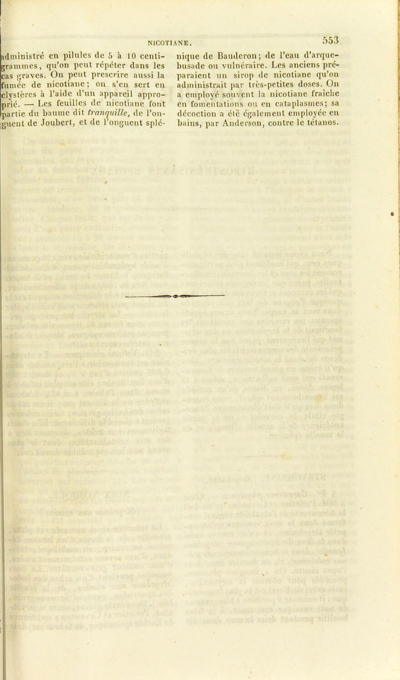 administré en pilules de 5 à 10 centi- grammes, qu’on peut répéter dans les cas graves. On peut prescrire aussi la fumée de nicotiane ; on s’en sert en elystères à l’aide d’un appareil appro- prié. — Les feuilles de nicotiane font partie du baume dit tranquille, de l’on- guent de Joubert, et de l’onguent splé- 553 nique de Baudcron; de l’eau d’arque- busade ou vulnéraire. Les anciens pré- paraient un sirop de nicotiane qu’on administrait par très-petites doses. On a employé souvent la nicotiane fraîche en fomentations ou en cataplasmes; sa décoction a été également employée en bains, par Anderson, contre le tétanos.