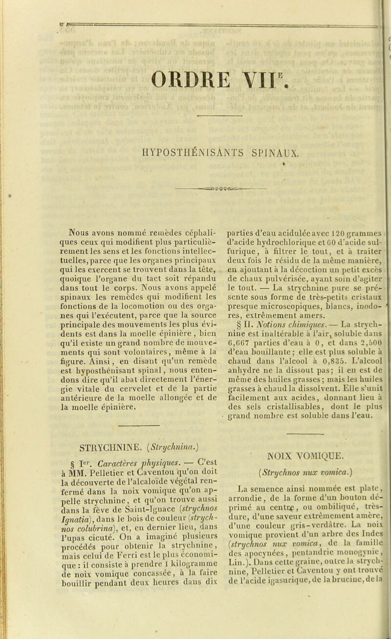 ORDRE VIIe. HYPOSTHÉNISANTS SPINAUX. % Nous avons nommé remèdes céphali- ques ceux qui modifient plus particuliè- rement les sens et les fonctions intellec- tuelles, parce que les organes principaux qui les exercent se trouvent dans la tète, quoique l’organe du tact soit répandu dans tout le corps. Nous avons appelé spinaux les remèdes qui modifient les fonctions de la locomotion ou des orga- nes qui l’exécutent, parce que la source principale des mouvements les plus évi- dents est dans la moelle épinière , bien qu’il existe un grand nombre de mouve- ments qui sont volontaires, même à la figure. Ainsi, en disant qu’un remède est hyposthénisant spiual, nous enten- dons dire qu’il abat directement l’éner- gie vitale du cervelet et de la partie antérieure de la moelle allongée et de la moelle épinière. STRYCHNINE. (Slrychnina.) § Ier. Caractères physiques. — C’est à MM. Pelletier et Caventou qu’on doit la découverte de l’alcaloïde végétal ren- fermé dans la noix vomique qu’on ap- pelle strychnine, et qu’on trouve aussi dans la fève de Saint-Ignace [strijchnos lgnatia), dans le bois de couleur (strych - nos colubrina), et, en dernier lieu, dans l’upas cicuté. On a imaginé plusieurs procédés pour obtenir la strychnine, mais celui de Ferri est le plus économi- que : il consiste à prendre 1 kilogramme de noix vomique concassée, à la faire bouillir pendant deux heures dans dix parties d’eau acidulée avec 120 grammes d’acide hydrochlorique et GO d’acide sul- furique, à filtrer le tout, et à traiter deux fois le résidu de la même manière, en ajoutant à la décoction un petit excès de chaux pulvérisée, ayant soin d’agiter le tout. — La strychnine pure se pré- sente sous forme de très-petits cristaux presque microscopiques, blancs, inodo- res, extrêmement amers. § IL Notions chimiques. — La strych- nine est inaltérable à l’air, soluble dans G,6G7 parties d’eau à 0, et dans 2,500 d’eau bouillante; elle est plus soluble à chaud dans l’alcool à 0,835. L’alcool anhydre ne la dissout pas; il en est de même des huiles grasses ; mais les huiles grasses à chaud la dissolvent. Elle s’unit facilement aux acides, donnant lieu à des sels cristallisables, dont le plus grand nombre est soluble dans l’eau. NOIX VOMIQUE. (Strychnos nux vomica.) La semence ainsi nommée est plate, arrondie, de la forme d’un bouton dé- primé au centra, ou ombiliqué, très- dure, d’une saveur extrêmement amère, d’une couleur gris-verdâtre. La noix vomique provient d’un arbre des Indes [strychnos nux vomica, de la famille des apocynées, penlandric monogynie, Lin.). Dans celte graine, outre la strych- nine, Pelletier et Caventou y ont trouvé de l’acide igasurique, de labruciuc,dela