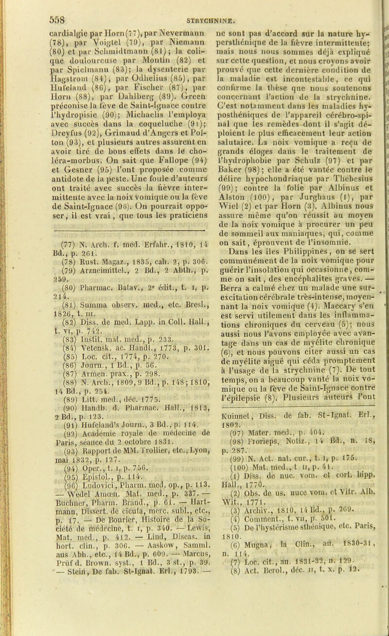 cardialgie par Horn(77),par Nevermann (78), par Voiglel (79), par Nicmann (80) et par Schmidtmann (81); la coli- que douloureuse par Moulin (82) et par Spielmanu (83); la dysenterie par Hags Iront (84), par Odhelius (85), par Iiufeland (8G), par Fischer (87), par ldorn (88), par Dahlberg (89). Green préconise la lève de Saint-Ignace contre l’hydropisie (90); Michaelis l’employa avec succès dans la coqueluche (9i); Dreyfus (92), Grimaud d’Angers et Poi- tou (93), et plusieurs autres assurent en avoir tiré de bons effets dans le cho- léra-morbus. On sait que Fallope (94) et Gesner (95) l’ont proposée comme antidote de la peste. Une foule d’auteurs ont traité avec succès la fièvre inter- mittente avec la noix vomique ou la fève de Saint-Ignace (98). On pourrait oppo- ser, il est vrai, que tous les praticiens (77) N. Arch. f. meil. Erfahr., 1810, 14 Bd., p. 261. (78) Rust. Magaz.-, 1835, cah. 2, p. 306. (79) Arzneinrittel., 2 Bd., 2 Ablh., p. 259. (80) Pharmac. Batav., 2e édit., t. i, p. 214. (81) Surnrna observ. med., etc. Bresl., 1826, t. in. (82) Diss. de med. Lapp. in Coll. Hall., t. vi, p. 742. (83) Instit. mat. med., p. 233. (84) Vetensk. ac. Handl., 1773, p. 301. (85) Loc. cit., 1774, p. 270. (86) Journ., 1 Bd., p. 56. (87) Armen. prax., p. 298. (88) N. Arch., 1809, 9 Bd., p. 148; 1810, 14 Bd., p. 251. (89) Litt. med., déc. 1775. (90) Handb. d. Pharmac. Hall., 1813, 2 Bd., p. 123. (91) Hufeland’s Journ., 3 Bd., p. (14. (92) Académie royale de médecine de Paris, séance du 2 octobre 1831. (93) Rapport de MM. Trollier, etc., Lyon, mai 1832, p. 127. (94) Oper., t. î, p. 756. (95) Epis toi., p. 114. (96) Ludovici, Pharm. med. op., p. 113. — Wedel Amœn. Mat. med., p. 337.— Buchner, Pharm. Brand., p. Cl. — Hart- mann, Dissert, de cicula, merc. subi., etc., p. 17. — De Bouricr, Histoire de la So- ciété de médecine, t. r, p. 340. —Lewis, Mat. med., p. 412. — Lind, Diseas. in hort. clin., p. 306. — Aaskow, Samml. aus Abh., etc., 14 Bd., p. 609. —Marcus, Prttf d. Brown, syst., 1 Bd., 3 St., p. 39. — Stein, De fab. St-Ignat. Erl., 1793. — ne sont pas d’accord sur la nature hy- pcrslhéniqnc de la fièvre intermittente; mais nous nous sommes déjà expliqué sur celte question, et nous croyons avoir prouvé que cette dernière condition de la maladie est incontestable, ce qui confirme la thèse que nous soutenons concernant l’action de la strychnine. C’est notamment dans les maladies hy- poslhéniques de l’appareil cérébro-spi- nal que les remèdes dont il s’agit dé- ploient le plus efficacement leur action salutaire. La noix vomique a reçu de grands éloges dans le traitement de l’hydrophobie par Schulz (97) et par Baker (98); elle a été vantée contre le délire hypochondriaque par Thebesius (99); contre la folie par Albinus et Alston (100), par Jurghaus (l), par Wiel (2) et par Ilorn (3). Albinus nous assure même qu’on réussit au moyen de la noix vomique à procurer un peu de sommeil aux maniaques, qui, comme on sait, éprouvent de l’insomnie. Dans les îles Philippines, on se sert communément de la noix vomique pour guérir l’insolation qui occasionne, com- me on sait, des encéphalites graves. — Berra a calmé chez un malade une sur- excitation cérébrale très-intense, moyen- nant la noix vomique (4). Maccary s’en est servi utilement dans les inflamma- tions chroniques du cerveau (5); nous aussi nous l’avons employée avec avan- tage dans un cas de myélite chronique (6), et nous pouvons citer aussi un cas de myélite aiguë qui céda promptement à l’usage de la strychnine (7). De tout temps, on a beaucoup vanté la noix vo- mique ou la fève de Saint-Ignace contre l’épilepsie (8). Plusieurs auteurs l’ont ICuinnct, Diss. de fab. St-Ignat. Erl., 1802. (97) Mater, med., p. 404. (98) l'rorieps, Noliz., 14 Bd., n. ÎS, p. 287.’ (99) N. Act. nat. cur., t. i, p. 175. (100) Mat. med., t n, p. 4l. (1) Diss. de nue. vom. et cort. liipp. Hall., 1770. (2) Obs. de us. nuce vom. et Vitr. Alb. Wit., 1771. (3) Archiv., 1810, 14 Bd., p. 269. (4) Comment., t. vu, p. 501. (5) De l’hystérisme sthénique, etc. Paris, 1810. (6) Mugnai la Clin., an. 1830-31 , n. 114. (7) Loc. cit., an. 1831-32, n. 129- (8) Act. Berol., déc. n, t. x, p. 12.