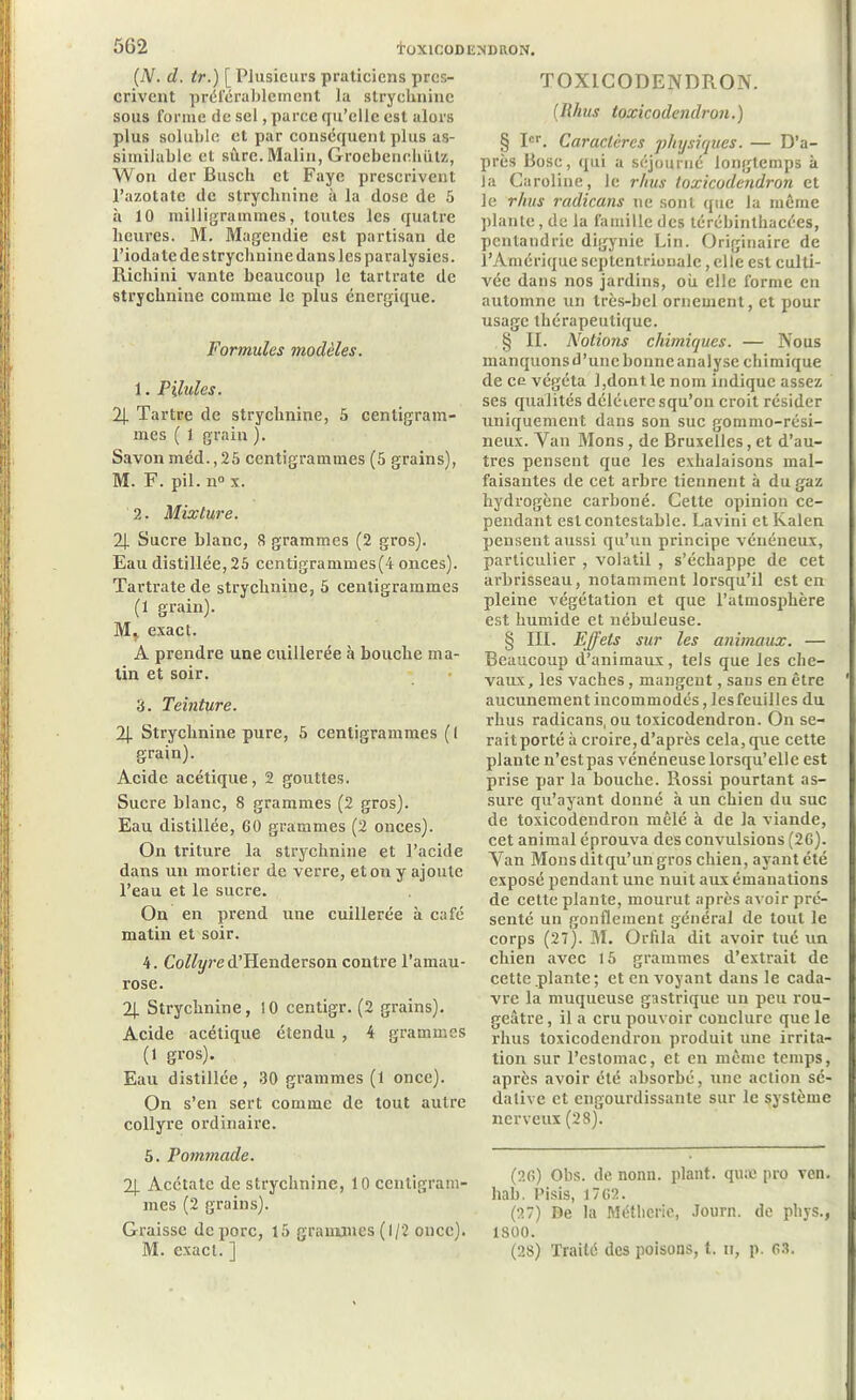 (N. d. tr.) [ Plusieurs praticiens pres- crivent préférablement la strychnine sous forme de sel, parce qu’elle est alors plus soluble et par conséquent plus as- similable et sîlre. Malin, Grocbenehùtz, Won der Busch et Fayc prescrivent l’azotate de strychnine à la dose de 5 à 10 milligrammes, toutes les quatre heures. M. Magendie est partisan de l’ioda te de strychnine dans les paralysies. Ricliini vante beaucoup le tartrate de strychnine comme le plus énergique. Formules modèles. 1. Pilules. 2J. Tartre de strychnine, 5 centigram- mes ( 1 grain ). Savon méd., 25 centigrammes (5 grains), M. F. pii. n° x. 2. Mixture. 2J. Sucre blanc, 8 grammes (2 gros). Eau distillée, 25 ccntigrammes(4 onces). Tartrate de strychnine, 5 centigrammes (1 grain). M* exact. A prendre une cuillerée à bouche ma- lin et soir. 3. Teinture. 2J. Strychnine pure, 5 centigrammes ( 1 grain). Acide acétique, 2 gouttes. Sucre blanc, 8 grammes (2 gros). Eau distillée, 60 grammes (2 onces). On triture la strychnine et l’acide dans un mortier de verre, et ou y ajoute l’eau et le sucre. On en prend une cuillerée à café matin et soir. 4. Collyre d’Henderson contre l’amau- rose. 2|. Strychnine, 10 centigr. (2 grains). Acide acétique étendu , 4 grammes (1 gros). Eau distillée, 30 grammes (1 once). On s’en sert comme de tout autre collyre ordinaire. 5. Pommade. 2|_ Acétate de strychnine, 10 centigram- mes (2 grains). Graisse de porc, 15 grammes (1/2 once). M. exact. ] TOXICODENDRON. (Iihus toxicodendron.) § Ier. Caractères physiques. — D’a- près Pose, qui a séjourné longtemps à la Caroline, le rhus toxicodendron et le rhus radicans ne sont que la même plante, de la famille des térébinthacées, pentandrie digynie Lin. Originaire de l’Amérique septentrionale, elle est culti- vée dans nos jardins, où elle forme en automne un très-bel ornement, et pour usage thérapeutique. § II. Notions chimiques. — Nous manquons d’une bonne analyse chimique de ce végéta Rdontlenom indique assez ses qualités délétère squ’on croit résider uniquement dans son suc gommo-rési- neux. Van Mons, de Bruxelles, et d’au- tres pensent que les exhalaisons mal- faisantes de cet arbre tiennent à du gaz hydrogène carboné. Cette opinion ce- pendant est contestable. Lavini et Kalen pensent aussi qu’un principe vénéneux, particulier , volatil , s’échappe de cet arbrisseau, notamment lorsqu’il est en pleine végétation et que l’atmosphère est humide et nébuleuse. § III. Effets sur les animaux. — Beaucoup d’animaux, tels que les che- vaux, les vaches , mangent, sans en être aucunement incommodés, lesfeuilles du rhus radicans, ou toxicodendron. On se- raitporté à croire,d’après cela, que cette plante n’est pas vénéneuse lorsqu’elle est prise par la bouche. Rossi pourtant as- sure qu’ayant donné à un chien du suc de toxicodendron mêlé à de la viande, cet animal éprouva des convulsions (26). Van Mons ditqu’un gros chien, ayant été exposé pendant une nuit aux émanations de cette plante, mourut après avoir pré- senté un gonflement général de tout le corps (27). M. Oriila dit avoir tué un chien avec 15 grammes d’extrait de cette plante; et en voyant dans le cada- vre la muqueuse gastrique un peu rou- geâtre , il a cru pouvoir conclure que le rhus toxicodendron produit une irrita- tion sur l’estomac, et en même temps, après avoir été absorbé, une action sé- dative et engourdissante sur le système nerveux (28). (26) Obs. de nonn. plant, quæ pro ven. liai). Pisis, 1762. (27) De la Méthcrie, Journ. de phys., 1800. (28) Traité des poisons, t. u, p. 63.