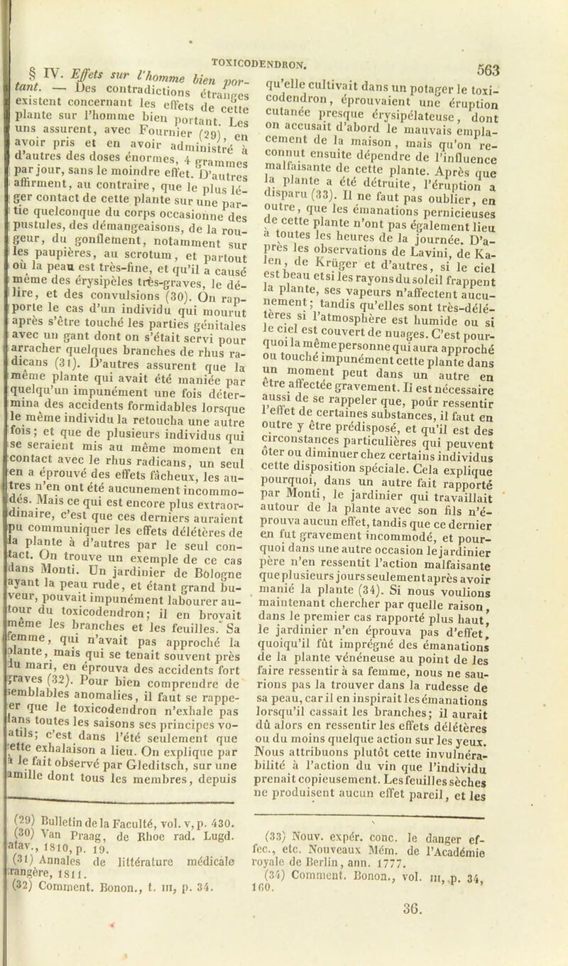 TOXICODENDRON. rlfio «. _ £‘ ‘l£Tî. hiV‘ T»- <I-clle cultivait dans „„ p01aror |e PnHnn/li>A»^ A • . a tant. — Des contradictions étranges existent concernant les effets de celle plante sur l’homme bien portant les uns assurent, avec Fournier (29) en avoir pris et en avoir administré à d autres des doses énormes, 4 grammes pa r jour, sans le moindre effet. D’autres a (liraient, au contraire, que le plus lé- ger contact de cette plante sur une par- tie quelconque du corps occasionne des pustules, des démangeaisons, de la rou- geur, du gonflement, notamment sur les paupières, au scrotum, et partout ou la peau est très-fine, et qu’il a causé meme des érysipèles très-graves, le dé- lire, et des convulsions (30). On rap- porte le cas d’un individu qui mourut après s’être touché les parties génitales avec un gant dont on s’était servi pour arracher quelques branches de rhus ra- dicans (3l). D’autres assurent que la meme plante qui avait été maniée par quelqu’un impunément une fois déter- mina des accidents formidables lorsque le meme individu la retoucha une autre fois ; et que de plusieurs individus qui se seraient mis au même moment en contact avec le rhus radicans, un seul en a éprouvé des effets fâcheux, les au- tres n en ont été aucunement incommo- des. Mais ce qui est encore plus extraor- dinaire, c’est que ces derniers auraient pu communiquer les effets délétères de la plante à d’autres par le seul con- tact. On trouve un exemple de ce cas dans Monti. Un jardinier de Bologne ayant la peau rude, et étant grand bu- veur, pouvait impunément labourer au- tour du toxicodendron ; il en brovait meme les branches et les feuilles/ Sa emine, qui n’avait pas approché la mante, mais qui se tenait souvent près lu mari, en éprouva des accidents fort (raves (32). Pour bien comprendre de •emblables anomalies, il faut se rappe- er que Je toxicodendron n’exhale pas ans toutes les saisons ses principes vo- a Us, c est dans l’été seulement que ette exhalaison a lieu. On explique par * le fait observé par Gleditsch, sur une amille dont tous les membres, depuis “ IOXI- codendron, éprouvaient une éruption cutanee presque érysipélateuse, dont on accusait d’abord le mauvais empla- cement de la maison, mais qu’on rc- connut ensuite dépendre de l’influence malfaisante de cette plante. Après que a plante a été détruite, l’éruption a lisparu (33). Il ne faut pas oublier, en outra que les émanations pernicieuses de cette plante n’ont pas également lieu a toutes les heures de la journée. D’a- pres les observations de Lavini, de Ka- len de Krüger et d’autres, si le ciel est beau et si les rayons du soleil frappent Ja plante, ses vapeurs n’affectent aucu- nement ; tandis qu’elles sont très-délé- teres si l’atmosphère est humide ou si e ciel est couvert de nuages. C’est pour- quoi la meme personne qui aura approché ou touche impunément cette plante dans un moment peut dans un autre en etre attectee gravement. Ii est nécessaire auss! de se rappeler que, poiir ressentir i eltet de certaines substances, il faut en outre y être prédisposé, et qu’il est des circonstances particulières qui peuvent oter ou diminuer chez certains individus cette disposition spéciale. Cela explique pourquoi, dans un autre fait rapporté par Monti, le jardinier qui travaillait autour de la plante avec son fils n’é- prouva aucun effet, tandis que ce dernier en fut gravement incommodé, et pour- quoi dans une autre occasion le jardinier père n’en ressentit l’action malfaisante que plusieurs jours seulement après avoir manié la plante (34). Si nous voulions maintenant chercher par quelle raison dans le premier cas rapporté plus haut* le jardinier n’en éprouva pas d’effet \ quoiqu’il fut imprégné des émanations de la plante vénéneuse au point de les faire ressentir à sa femme, nous ne sau- rions pas la trouver dans la rudesse de sa peau, car il en inspirait les émanations lorsqu’il cassait les branches; il aurait dû alors en ressentir les effets délétères ou du moins quelque action sur les yeux. Nous attribuons plutôt celte invulnéra- bilité à l’action du vin que l’individu prenai t copieusement. Les feuilles sèches ne produisent aucun effet pareil, et les (29) bulletin de la Faculté, vol. v, p. 430. (30) Van Praag, de Rhoc rad. Lugd. atav., lsio, p. 19. (31) Annales de littérature médicale îrangère, îsii. (32) Comment. Bonon., t. ni, p. 34. (33) Nouv. expér. conc. le danger ef- fec., etc. Nouveaux Mém. de l’Académie royale de Berlin, ann. 1777. (34) Comment. Bonoa., vol. m, p. 34 lf.O. v ' 36.