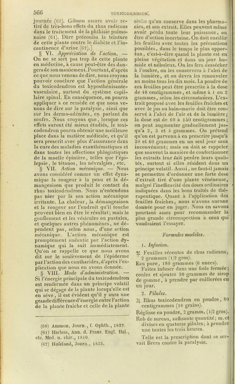 journée (GO). Gibson assure avoir re- tiré de très-bons effets du rlius radicans dans le traitement de la phthisie pulmo- naire (Gl). Diirr préconisa la teinture de cette plante contre le diabète et l’in- continence d’urine (62).] § VI. Appréciation de l’action. — On ne se sert pas trop de cette plante en médecine, à cause peut-être des dan- gers de son maniement. Pourtant, d’après ce que nous venons de dire, nous croyons pouvoir conclure que l’action générale du toxicodendron est hyposthénisante- vasculaire, surtout du système capil- laire spinal. En conséquence, on pourra appliquer à ce remède ce que nous ve- nons de dire sur la paralysie, ainsi que sur les dermo-adénites, en parlant du soufre. Nous croyons que, lorsque ces effets auront été mieux étudiés, le toxi- codendron pourra obtenir une meilleure place dans la matière médicale, et qu’il sera prescrit avec plus d’assurance dans la cure des maladies exanthématiques et dans toutes les affections phlogistiques de la moelle épinière, telles que l’épi- lepsie, le tétanos, les névralgies, etc. § VII. Action mécanique. — Nous avons considéré comme un effet dyna- mique la rougeur à la peau et la dé- mangeaison que produit le contact du rhus toxicodendron. Nous n’entendons pas nier par là son action mécanique irritante. La chaleur, la démangeaison et la rougeur sur l’endroit qu’il touche peuvent bien en être le résultat ; mais le gonflement et les vésicules ou pustules, et quelques autres phénomènes, ne dé- pendent pas, selon nous, d’une action mécanique. L’action mécanique est promptement anéantie par l’action dy- namique qui la suit immédiatement. Qu’on se rappelle ce que nous avons dit sur le soulèvement de l’épiderme par l’action des cantharides, d’après l’ex- plication que nous en avons donnée. § VIII. Mode d’administration. — Si l’énergie principale du toxicodendron est renfermée dans un principe volatil qui se dégage de la plante lorsqu’elle est en sève , il est évident qu’il y aura une grande différence d’énergie entre l’action de la plante fraîche et celle de la plante (GO) Ammon, Journ., f. Oplith., 1832. (61) Harless, Ann. d. Franz. Engl. Ital., etc. Med. u. cliir., 1810. (62) Hufeland, Journ., 1833. sèche qu’on conserve dans les pharma- cies, et son extrait. Elles peuvent même avoir perdu toute leur puissance, ou être d’action incertaine. On doit cueillir les feuilles avec toutes les précautions possibles, dans le temps le plus oppor- tun , c’est-à-dire quand la plante est en pleine végétation et dans un jour hu- mide et nébuleux. On les fera dessécher à l’ombre, on les conservera à l’abri de la lumière, et on devra les renouveler au moins tous les dix mois. La poudre de ces feuilles peut être prescrite à la dose de 40 centigrammes, et même à 1 ou 2 grammes, selon les circonstances. L’ei- trait proposé avec les feuilles fraîches et avec le jus au bain-marie doit être con- servé à l’abri de l’air et de la lumière; la dose est de 60 à 150 centigrammes; on peut augmenter graduellement jus- qu’à 2, 3 et 4 grammes. On prétend qu’on est parvenu à en prescrire jusqu’à 30 et G0 grammes en un seul jour sans inconvénient; mais on doit se rappeler que souvent la manière de confectionner les extraits leur l'ait perdre leurs quali- tés, surtout si elles résident dans un principe volatil. Aussi, ne faut-il jamais se permettre d’ordonner une forte dose d’extrait tiré d’une plaDte vénéneuse, malgré l’inefficacité des doses ordinaires indiquées dans les bons traités de thé- rapeutique. Quant à l’application des feuilles fraîches, nous n’avons aucune donnée pour en juger. Nous en savons pourtant assez pour recommander la plus grande circonspection à ceux qui voudraient l’essayer. Formules modèles. 1. Infusion. If Feuilles récentes de rhus radicans, 2 grammes (1/2 gros). Eau pure, 180 grammes (6 onces). Faites infuser dans une fiole fermée; coulez et ajoutez 30 grammes de sirop de gomme, à prendre par cuillerées en un jour. 2. Pilules. 2J. Rhus toxicodendron en poudre, 80 centigrammes (16 grains). Réglisse en poudre, 2 gramm. (1/2 gros). Rob de sureau, suffisante quantité; m.et divisez en quatorze pilules; à prendre une toutes les trois heures. Telle est la prescription dont se ser- vait Brera contre la paralysie.