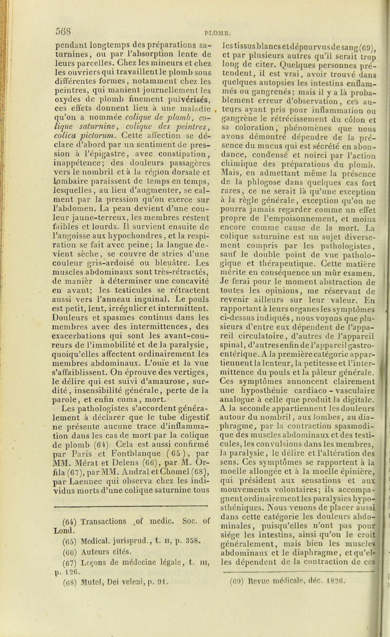 5(5S pendant longtemps des préparations sa- turnines, ou par l’absorption lente de leurs parcelles. Chez les mineurs et chez les ouvriersqui Iravaillentlc plomb sous différentes formes, notamment chez les peintres, qui manient journellement les oxydes de plomb finement pulvérisés, ces effets donnent lieu à une maladie qu’on a nommée colique cle plomb, co- lique saturnine, colique des peintres, colica piclorum. Cette affection se dé- clare d’abord par un sentiment de pres- sion à l’épigastre, avec constipation, inappétence; des douleurs passagères vers le nombril et à la région dorsale et lombaire paraissent de temps en temps, lesquelles, au lieu d’augmenter, se cal- ment par la pression qu’on exerce sur l’abdomen. La peau devient d’une cou- leur jaune-terreux, les membres restent faibles et lourds. Il survient ensuite de l’angoisse aux hypochondres, et la respi- ration se fait avec peine; la langue de- vient sèche, se couvre de stries d’une couleur gris-ardoisé ou bleuâtre. Les muscles abdominaux sont très-rétractés, de manièr à déterminer une concavité en avant; les testicules se rétractent aussi vers l’anneau inguinal. Le pouls est petit, lent, irrégulier et intermittent. Douleurs et spasmes continus dans les membres avec des intermittences, des exacerbations qui sont les avant-cou- reurs de l’immobilité et de la paralysie, quoiqu’elles affectent ordinairement les membres abdominaux. L’ouïe et la vue s’affaiblissent. On éprouve des vertiges, le délire qui est suivi d’amaurose, sur- dité , insensibilité générale, perte de la parole, et enfin coma, mort. Les pathologistes s’accordent généra- lement à déclarer que le tube digestif ne présente aucune trace d’inflamma- tion dans les cas de mort par la colique de plomb (6 4). Cela est aussi confirmé par Paris et Fontblanque ( 65 ), par MM. Mérat et Delens (66), par M. Or- fila (67),parMM. Andral etChomel (68), par Laennec qui observa chez les indi- vidus morts d’une colique saturnine tous (64) Transactions ,of medic. Soc. of Lond. (65) Medical, jurisprud., t. ii, p. 358. (66) Auteurs cités. (67) Leçons de médecine légale, t. m, p. 126. les tissus blancs etdépourvusdesang(69), et par plusieurs autres qu'il serait trop long de citer. Quelques personnes pré- tendent, il est vrai, avoir trouvé dans quelques autopsies les intestins enflam- més ou gangrenés; mais il y a là proba- blement erreur d’observation, ces au- teurs ayant pris pour inflammation ou gangrène le rétrécissement du côlon et sa coloration, phénomènes que nous avons démontré dépendre de la pré- sence du mucus qui est sécrété en abon- dance, condensé et noirci par l’action chimique des préparations du plomb. Mais, en admettant même la présence de la plilogose dans quelques cas fort rares, ce ne serait là qu’une exception à la règle générale, exception qu’on ne pourra jamais regarder comme un effet propre de l’empoisonnement, et moins encore comme cause de la mort. La colique saturnine est un sujet diverse- ment compris par les pathologistes, sauf le double point de vue patholo- gique et thérapeutique. Cette matière mérite en conséquence un mûr examen. Je ferai pour le moment abstraction de toutes les opinions, me réservant de revenir ailleurs sur leur valeur. En rapportant à leurs organes les symptômes ci-dessus indiqués, nous voyons que plu- sieurs d’entre eux dépendent de l’appa- reil circulatoire, d’autres de l’appareil spinal, d’autres enfin de l’appareil gastro- entérique. A la première catégorie appar- tiennent la lenteur, la petitesse et l’inter- mittence du pouls et la pâleur générale. Ces symptômes annoncent clairement une hyposthénie cardiaco - vasculaire analogue à celle que produit la digitale. A la seconde appartiennent les douleurs autour du nombril, aux lombes, au dia- phragme, par la contraction spasmodi- que des muscles abdominaux et des testi- cules, les convulsions dans les membres, la paralysie, le délire et l’altération des sens. Ces symptômes se rapportent à la moelle allongée et à la moelle épinière, qui président aux sensations et aux mouvements volontaires; ils accompa- gnent ordinairement les paralysies liypo- sthéniques. Nous venons de placer aussi dans cette catégorie les douleurs abdo- minales, puisqu’elles n’ont pas pour siège les intestins, ainsi qu’on le croit généralement, mais bien les muscles abdominaux et le diaphragme, et qu’el- les dépendent de la contraction de ces