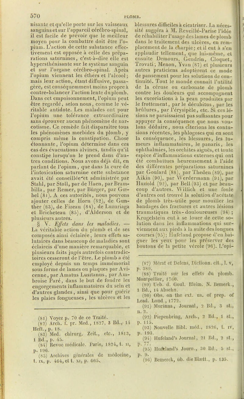Misante et qu’elle porte sur les vaisseaux sanguins et sur l’appareil cérébro-spinal, il est facile de prévoir que le meilleur moyen pour la combattre doit être l’o- pium. L’action de cette substance effec- tivement est opposée à celle des prépa- rations saturnines, c’est-à-dire elle est bypcrstbénisante sur le système sanguin et sur l’organe cérébro-spinal. Après l’opium viennent les éthers et l’alcool ; mais leur action, étant diffusive, passa- gère, est conséquemment moins propre à contre-balancer l’action lente duplomb. Dans cet empoisonnement, l’opium peut être regardé, selon nous, comme le vé- ritable antidote. Les malades ont pour l’opium une tolérance extraordinaire sans éprouver aucun phénomène de nar- cotisme. Ce remède fait disparaître tous les phénomènes morbides du plomb, y compris même la constipation. Chose étonnante, l’opium détermine dans ces cas des évacuations alvines, tandis qu’il constipe lorsqu’on le prend dans d’au- tres conditions. Nous avons déjà dit, en parlant de l’opium, que dans la cure de l’intoxication saturnine cette substance avait été conseillée'et administrée par Stahl, par Stoll, par de Haen, par Bram- billa, par Remer, par Biirger, par Gœ- bel (81). A ces autorités, nous pouvons ajouter celles de Horn (82), de Gun- ther (83), de Fizeau (84), de Luzuriaga et Briclieteau (85), d’Alderson et de plusieurs autres. § Y. Effets dans les maladies. •— La véritable action du plomb et de ses composés ainsi éclairée, leurs effets sa- lutaires dans beaucoup de maladies sont éclaircis d’une manière remarquable, et plusieurs faits jugés autrefois contradic- toires cesseront de l’être. Le plomb a été employé depuis un temps immémorial sous forme de lames ou plaques par Avi- cenne, par Amatus Lusitanus, par Am- broise Paré, dans le but de fondre les engorgements inflammatoires du sein et d’autres glandes, ainsi que pour guérir les plaies fougueuses, les ulcères et les (81 ) Voyez p. 70 de ce Traité. (82) Arcli. f. pr. Med., 1827, 3 Bd., 14 Heft., p. 18. (83) Med. chirurg. Zeit., etc., 1813, 1 Bd., p. 45. (84) Revue médicale. Taris, 1824, t. n, p. 196. (85) Archives générales de médecine, t. ix, p. 464, et t. xi, p. 665, blessures difficiles à cicatriser. La néces- sité suggéra à M. Revcillé-Parise l’idée de réhabiliter l’usage des lames de plomb dans le traitement des ulcères, en rem- placement de la charpie; et il eut à s’en applaudir tellement, que lui-même, et ensuite Demours, Gendrin, Cloquet, Trovatij Menon, Yvan (87) et plusieurs autres praticiens adoptèrent ce mode de pansement pour les solutions de con- tinuité. Tout le monde connaît l’utilité de la céruse ou carbonate de plomb contre les douleurs qui accompagnent les excoriations à la peau produites par le frottement, par le décubitus , par les brûlures, par l’érysipèle, etc. Si ces lé- sions ne paraissaient pas suffisantes pour appuyer la conséquence que nous vou- lons déduire, nous citerions les contu- sions récentes, les phlogoses qui en sont la conséquence, les blessures, les tu- meurs inflammatoires, le panaris, les ophthalmies, les orchites aiguës, et toute espèce d’inflammations externes qui ont été combattues heureusement à l’aide des différentes préparations saturnines par Goulard (88), par Theden (89), par Aikin (90), par Werdermann (91), par Hunold (92), par Bell (93) et par beau- coup d’autres. Willich et une foule d’autres ont trouvé la solution d’acétate de plomb très-utile pour mouiller les bandages des fractures et autres lésions traumatiques très - douloureuses (94); Krugelstein eut à se louer de cette so- lution dans les inflammations qui sur- viennent aux pieds à la suite des longues courses (95); llufeland propose d’en bai- gner les yeux pour les préserver des boutons de la petite vérole (96). L’opi- (S7) Mérat et Delens, Dictionn. cit., 1. v, p. 389. (8S) Traité sur les effets du plomb. Montpellier, 1760. (89) Ueb. d. Goul. Bleim. N. Bemerk., 1 Bd., 14 Abschn. (90) Obs. on the ext. us. of prep. of Lead. Lond., 1772. (91) Murinna, Journal, 2 Bd., 3 st., u. 2. (92) Picpenbring, Arcli., 2 Bd., 1 st., p. 115. (93) Nouvelle Bibl. méd., 1826, t. iv, p. 193. (94) Hufeland’s Journal, 21 Bd., 2 st., p. 77. (95) Hufeland’s Journ., 30 Bd., 5 st., p. 9. (96) Bemerck, üb. dieBlætt., p. 135.
